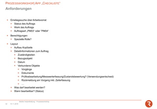 PROZESSWORKSHOP| APP „CHECKLISTE“
Mobile Instandhaltung - Prozessworkshop
14.11.201822
Anforderungen
▪ Einstiegssuche über Arbeitsvorrat
▪ Status des Auftrags
▪ Werk des Auftrags
▪ Auftragsart „PM03“ oder “PM04“
▪ Berechtigungen
▪ Spezielle Rolle?
▪ Layout
▪ Aufbau Kopfzeile
▪ Detailinformationen zum Auftrag
▪ Zuständigkeiten
▪ Bezugsobjekt
▪ Datum
▪ Verbundene Objekte
▪ Vorgänge
▪ Dokumente
▪ Prüflosbearbeitung/Messwerterfassung/Zustandsbewertung? (Verwendungsentscheid)
▪ Rückmeldung am Vorgang inkl. Zeiterfassung
▪ …
▪ Was darf bearbeitet werden?
▪ Wann bearbeitbar? (Status)
 
