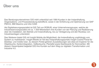 Über uns
Das Beratungsunternehmen GIS mbH unterstützt seit 1984 Kunden in der Instandhaltung,
Organisations- und Prozessberatung betreffend, sowie in der Einführung und Optimierung von SAP
PM/CS, IBM Maximo und Infor EAM.
Als Digitalisierungsspezialist ist GIS Teil von ROBUR, einer Unternehmensgruppe, welche als
Industrieservicespezialist mit ca. 1.500 Mitarbeitern ihre Kunden von der Planung und Realisierung
über die Installation, den Betrieb und Instandhaltung, bis zur Verlagerung und den Rückbau von
Industrieanlagen unterstützt.
Des Weiteren bietet GIS mit Insight Mobile die Möglichkeit, die Instandhaltung unabhängig vom
System zu mobilisieren. Insight Mobile ist Teil des Instandhaltungsportals Insight Control Panel für
Desktop- und mobile User. Zu diesem Portal gehören Zusatzlösungen wie etwa ein Explorer für die
Objektsuche, Kartenintegration, Volltextsuche, Plantafel sowie Dashboards für Kennzahlen. Mit
diesem Gesamtpaket begleitet GIS ihre Kunden auf dem Weg zur digitalen Transformation und
Industrie 4.0.
14.11.201827
 