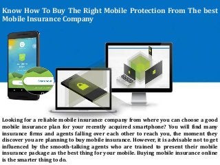 Know How To Buy The Right Mobile Protection From The best
Mobile Insurance Company
Looking for a reliable mobile insurance company from where you can choose a good
mobile insurance plan for your recently acquired smartphone? You will find many
insurance firms and agents falling over each other to reach you, the moment they
discover you are planning to buy mobile insurance. However, it is advisable not to get
influenced by the smooth-talking agents who are trained to present their mobile
insurance package as the best thing for your mobile. Buying mobile insurance online
is the smarter thing to do.
 