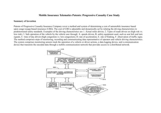 Mobile Insurance Telematics Patents: Progressive Casualty Case Study
Summary of Invention
Patents of Progressive Casualty Insurance Company cover a method and system of determining a cost of automobile insurance based
upon usage (usage-based insurance (UBI)). The cost of UBI is adjustable and dynamically set by relating the driving characteristics to
predetermined safety standards. Examples of the driving characteristics are 1. Actual miles driven; 2. Types of roads driven on (high risk vs.
low risk); 3. Safe operation of the vehicle by the vehicle user through: A. speeds driven, B. safety equipment used, such as seat belt and turn
signals, C. time of day driven (high congestion vs. low congestion), D. rate of acceleration, E. rate of braking, F. observation of traffic signs.
The method comprises steps of monitoring, recording and communicating data representative of operator and vehicle driving characteristics.
The system comprises monitoring sensors track the operation of a vehicle or driver actions, a data logging device, and a communication
device that transmits the encoded data through a mobile communication network that provides access to a distributed network.
 