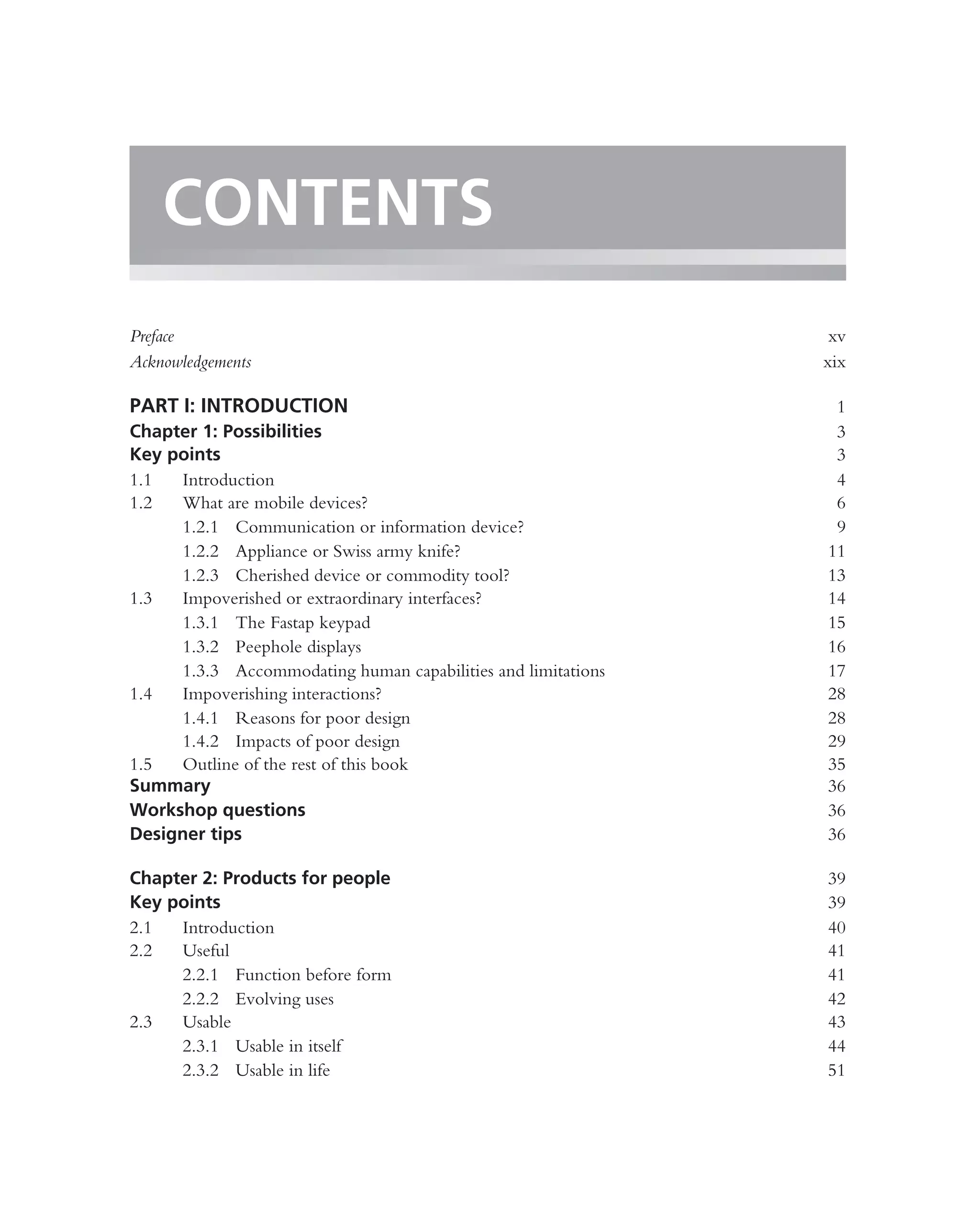 CONTENTS
Preface                                                        xv
Acknowledgements                                              xix

PART I: INTRODUCTION                                           1
Chapter 1: Possibilities                                       3
Key points                                                     3
1.1  Introduction                                              4
1.2  What are mobile devices?                                  6
     1.2.1 Communication or information device?                9
     1.2.2 Appliance or Swiss army knife?                     11
     1.2.3 Cherished device or commodity tool?                13
1.3  Impoverished or extraordinary interfaces?                14
     1.3.1 The Fastap keypad                                  15
     1.3.2 Peephole displays                                  16
     1.3.3 Accommodating human capabilities and limitations   17
1.4  Impoverishing interactions?                              28
     1.4.1 Reasons for poor design                            28
     1.4.2 Impacts of poor design                             29
1.5  Outline of the rest of this book                         35
Summary                                                       36
Workshop questions                                            36
Designer tips                                                 36

Chapter 2: Products for people                                39
Key points                                                    39
2.1  Introduction                                             40
2.2  Useful                                                   41
     2.2.1 Function before form                               41
     2.2.2 Evolving uses                                      42
2.3  Usable                                                   43
     2.3.1 Usable in itself                                   44
     2.3.2 Usable in life                                     51
 