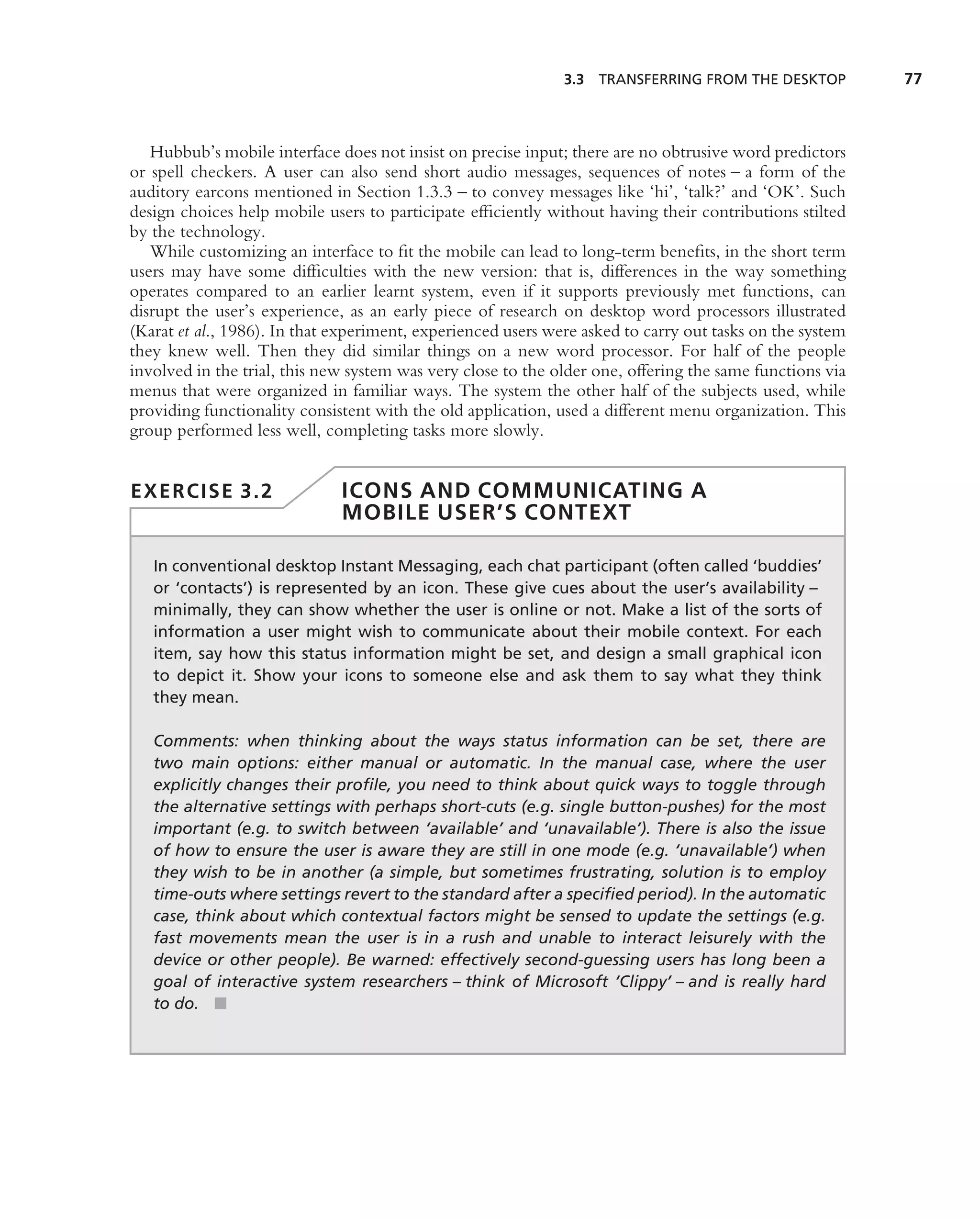 3.3 TRANSFERRING FROM THE DESKTOP           77



   Hubbub’s mobile interface does not insist on precise input; there are no obtrusive word predictors
or spell checkers. A user can also send short audio messages, sequences of notes – a form of the
auditory earcons mentioned in Section 1.3.3 – to convey messages like ‘hi’, ‘talk?’ and ‘OK’. Such
design choices help mobile users to participate efﬁciently without having their contributions stilted
by the technology.
   While customizing an interface to ﬁt the mobile can lead to long-term beneﬁts, in the short term
users may have some difﬁculties with the new version: that is, differences in the way something
operates compared to an earlier learnt system, even if it supports previously met functions, can
disrupt the user’s experience, as an early piece of research on desktop word processors illustrated
(Karat et al., 1986). In that experiment, experienced users were asked to carry out tasks on the system
they knew well. Then they did similar things on a new word processor. For half of the people
involved in the trial, this new system was very close to the older one, offering the same functions via
menus that were organized in familiar ways. The system the other half of the subjects used, while
providing functionality consistent with the old application, used a different menu organization. This
group performed less well, completing tasks more slowly.


EXERCISE 3.2                  ICONS AND COMMUNICATING A
                              MOBILE USER’S CONTEXT

   In conventional desktop Instant Messaging, each chat participant (often called ‘buddies’
   or ‘contacts’) is represented by an icon. These give cues about the user’s availability –
   minimally, they can show whether the user is online or not. Make a list of the sorts of
   information a user might wish to communicate about their mobile context. For each
   item, say how this status information might be set, and design a small graphical icon
   to depict it. Show your icons to someone else and ask them to say what they think
   they mean.

   Comments: when thinking about the ways status information can be set, there are
   two main options: either manual or automatic. In the manual case, where the user
   explicitly changes their proﬁle, you need to think about quick ways to toggle through
   the alternative settings with perhaps short-cuts (e.g. single button-pushes) for the most
   important (e.g. to switch between ‘available’ and ‘unavailable’). There is also the issue
   of how to ensure the user is aware they are still in one mode (e.g. ‘unavailable’) when
   they wish to be in another (a simple, but sometimes frustrating, solution is to employ
   time-outs where settings revert to the standard after a speciﬁed period). In the automatic
   case, think about which contextual factors might be sensed to update the settings (e.g.
   fast movements mean the user is in a rush and unable to interact leisurely with the
   device or other people). Be warned: effectively second-guessing users has long been a
   goal of interactive system researchers – think of Microsoft ‘Clippy’ – and is really hard
   to do. ■
 