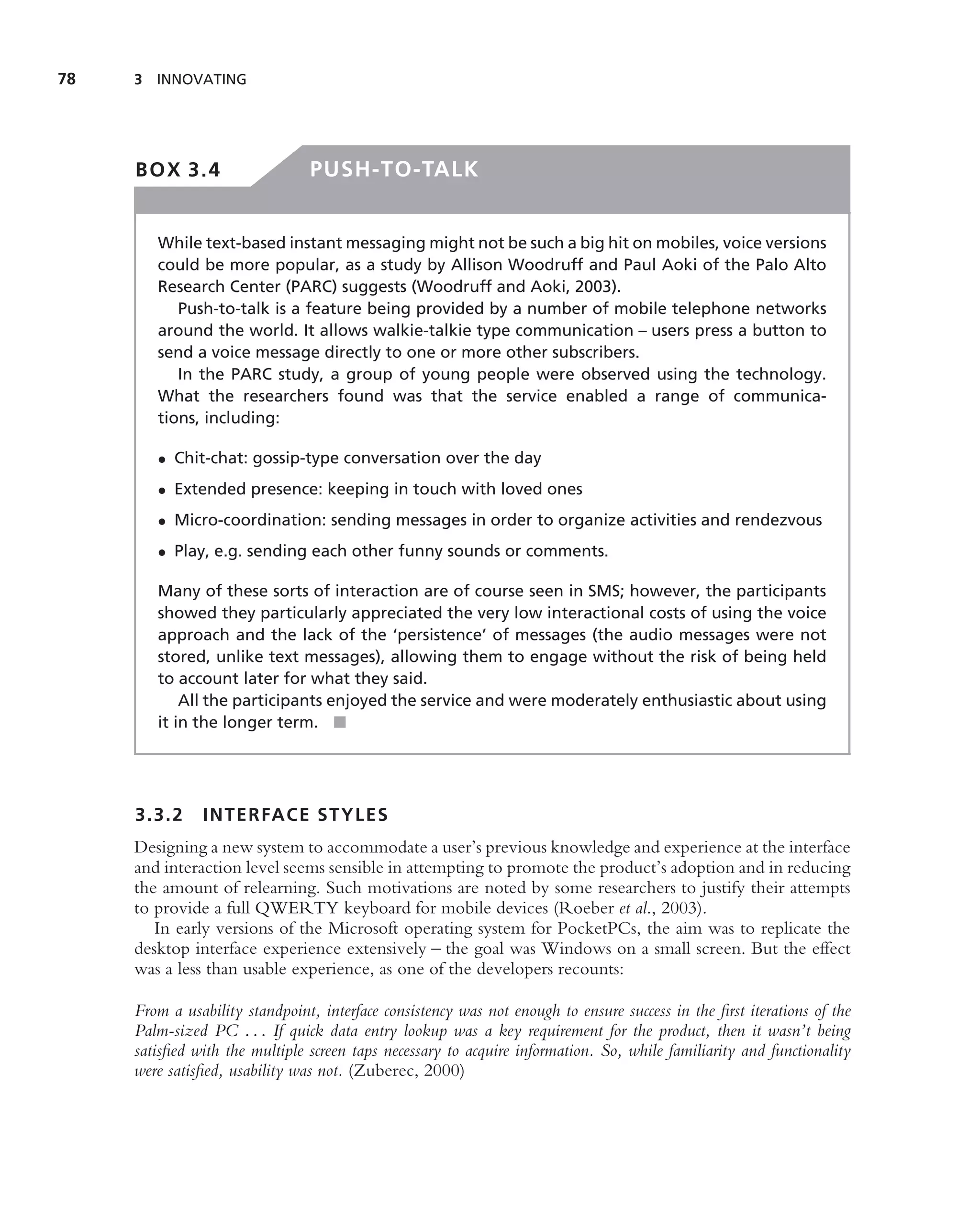 78   3 INNOVATING




     BOX 3.4                    PUSH-TO-TALK


        While text-based instant messaging might not be such a big hit on mobiles, voice versions
        could be more popular, as a study by Allison Woodruff and Paul Aoki of the Palo Alto
        Research Center (PARC) suggests (Woodruff and Aoki, 2003).
           Push-to-talk is a feature being provided by a number of mobile telephone networks
        around the world. It allows walkie-talkie type communication – users press a button to
        send a voice message directly to one or more other subscribers.
           In the PARC study, a group of young people were observed using the technology.
        What the researchers found was that the service enabled a range of communica-
        tions, including:

        • Chit-chat: gossip-type conversation over the day
        • Extended presence: keeping in touch with loved ones
        • Micro-coordination: sending messages in order to organize activities and rendezvous
        • Play, e.g. sending each other funny sounds or comments.

        Many of these sorts of interaction are of course seen in SMS; however, the participants
        showed they particularly appreciated the very low interactional costs of using the voice
        approach and the lack of the ‘persistence’ of messages (the audio messages were not
        stored, unlike text messages), allowing them to engage without the risk of being held
        to account later for what they said.
            All the participants enjoyed the service and were moderately enthusiastic about using
        it in the longer term. ■




     3.3.2     INTERFACE STYLES
     Designing a new system to accommodate a user’s previous knowledge and experience at the interface
     and interaction level seems sensible in attempting to promote the product’s adoption and in reducing
     the amount of relearning. Such motivations are noted by some researchers to justify their attempts
     to provide a full QWERTY keyboard for mobile devices (Roeber et al., 2003).
        In early versions of the Microsoft operating system for PocketPCs, the aim was to replicate the
     desktop interface experience extensively – the goal was Windows on a small screen. But the effect
     was a less than usable experience, as one of the developers recounts:

     From a usability standpoint, interface consistency was not enough to ensure success in the ﬁrst iterations of the
     Palm-sized PC . . . If quick data entry lookup was a key requirement for the product, then it wasn’t being
     satisﬁed with the multiple screen taps necessary to acquire information. So, while familiarity and functionality
     were satisﬁed, usability was not. (Zuberec, 2000)
 