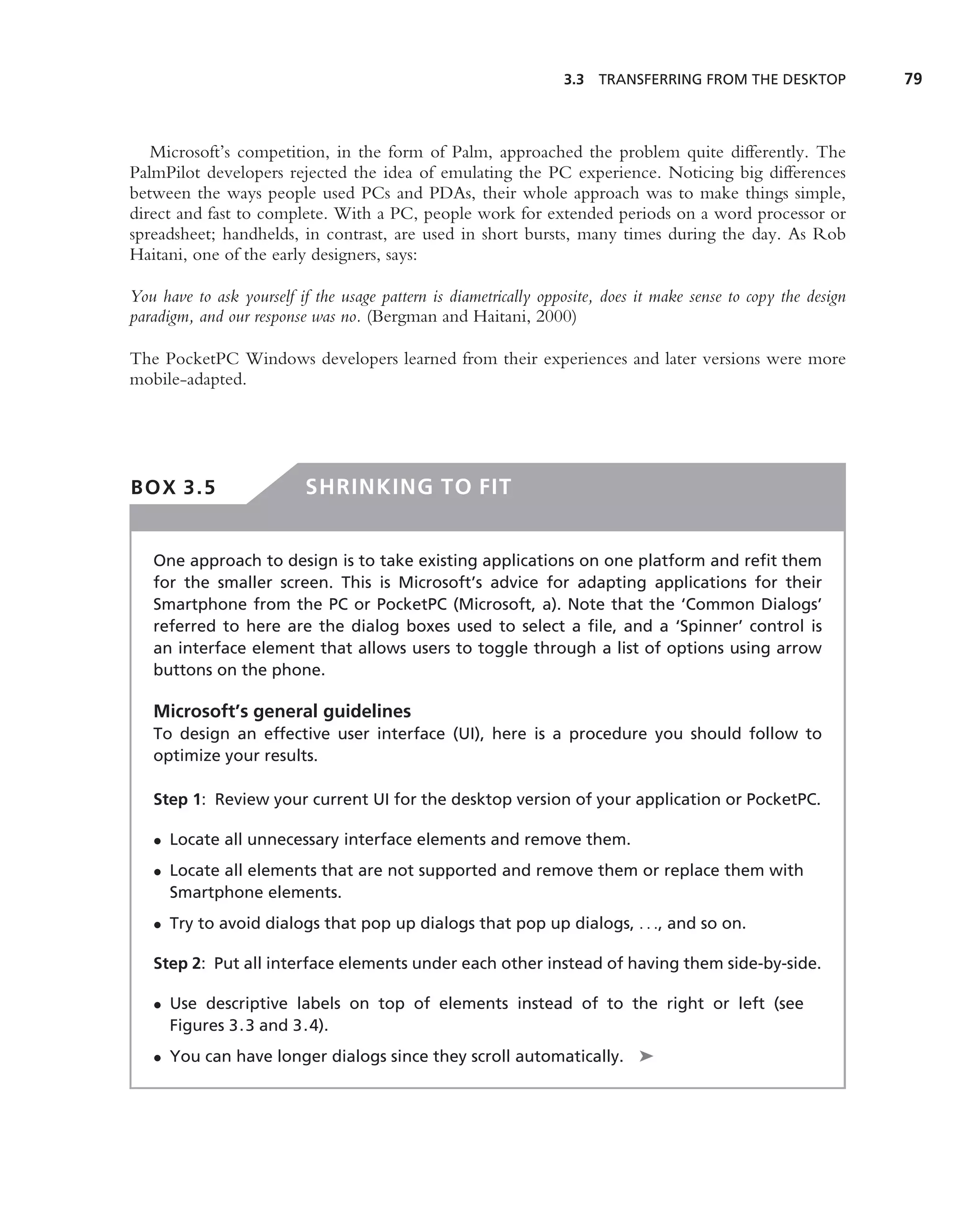 3.3 TRANSFERRING FROM THE DESKTOP              79



   Microsoft’s competition, in the form of Palm, approached the problem quite differently. The
PalmPilot developers rejected the idea of emulating the PC experience. Noticing big differences
between the ways people used PCs and PDAs, their whole approach was to make things simple,
direct and fast to complete. With a PC, people work for extended periods on a word processor or
spreadsheet; handhelds, in contrast, are used in short bursts, many times during the day. As Rob
Haitani, one of the early designers, says:

You have to ask yourself if the usage pattern is diametrically opposite, does it make sense to copy the design
paradigm, and our response was no. (Bergman and Haitani, 2000)

The PocketPC Windows developers learned from their experiences and later versions were more
mobile-adapted.




BOX 3.5                   SHRINKING TO FIT


   One approach to design is to take existing applications on one platform and reﬁt them
   for the smaller screen. This is Microsoft’s advice for adapting applications for their
   Smartphone from the PC or PocketPC (Microsoft, a). Note that the ‘Common Dialogs’
   referred to here are the dialog boxes used to select a ﬁle, and a ‘Spinner’ control is
   an interface element that allows users to toggle through a list of options using arrow
   buttons on the phone.

   Microsoft’s general guidelines
   To design an effective user interface (UI), here is a procedure you should follow to
   optimize your results.

   Step 1: Review your current UI for the desktop version of your application or PocketPC.

   • Locate all unnecessary interface elements and remove them.
   • Locate all elements that are not supported and remove them or replace them with
     Smartphone elements.
   • Try to avoid dialogs that pop up dialogs that pop up dialogs, . . ., and so on.

   Step 2: Put all interface elements under each other instead of having them side-by-side.

   • Use descriptive labels on top of elements instead of to the right or left (see
     Figures 3.3 and 3.4).
   • You can have longer dialogs since they scroll automatically. ➤
 