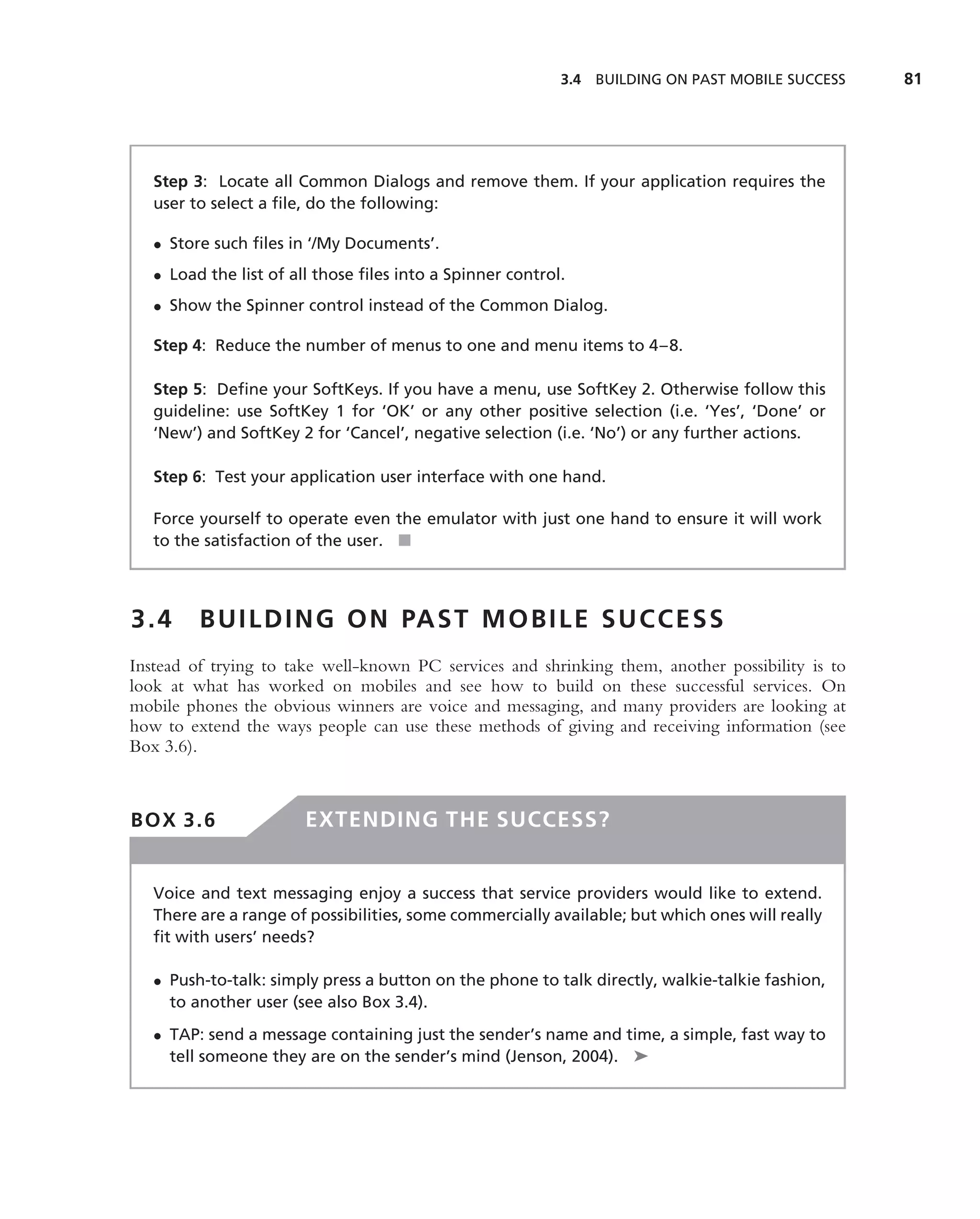 3.4 BUILDING ON PAST MOBILE SUCCESS   81




   Step 3: Locate all Common Dialogs and remove them. If your application requires the
   user to select a ﬁle, do the following:

   • Store such ﬁles in ‘/My Documents’.
   • Load the list of all those ﬁles into a Spinner control.
   • Show the Spinner control instead of the Common Dialog.

   Step 4: Reduce the number of menus to one and menu items to 4–8.

   Step 5: Deﬁne your SoftKeys. If you have a menu, use SoftKey 2. Otherwise follow this
   guideline: use SoftKey 1 for ‘OK’ or any other positive selection (i.e. ‘Yes’, ‘Done’ or
   ‘New’) and SoftKey 2 for ‘Cancel’, negative selection (i.e. ‘No’) or any further actions.

   Step 6: Test your application user interface with one hand.

   Force yourself to operate even the emulator with just one hand to ensure it will work
   to the satisfaction of the user. ■



3.4      B U I L D I N G O N PA S T M O B I L E S U C C E S S
Instead of trying to take well-known PC services and shrinking them, another possibility is to
look at what has worked on mobiles and see how to build on these successful services. On
mobile phones the obvious winners are voice and messaging, and many providers are looking at
how to extend the ways people can use these methods of giving and receiving information (see
Box 3.6).



BOX 3.6                 EXTENDING THE SUCCESS?


   Voice and text messaging enjoy a success that service providers would like to extend.
   There are a range of possibilities, some commercially available; but which ones will really
   ﬁt with users’ needs?

   • Push-to-talk: simply press a button on the phone to talk directly, walkie-talkie fashion,
     to another user (see also Box 3.4).
   • TAP: send a message containing just the sender’s name and time, a simple, fast way to
     tell someone they are on the sender’s mind (Jenson, 2004). ➤
 