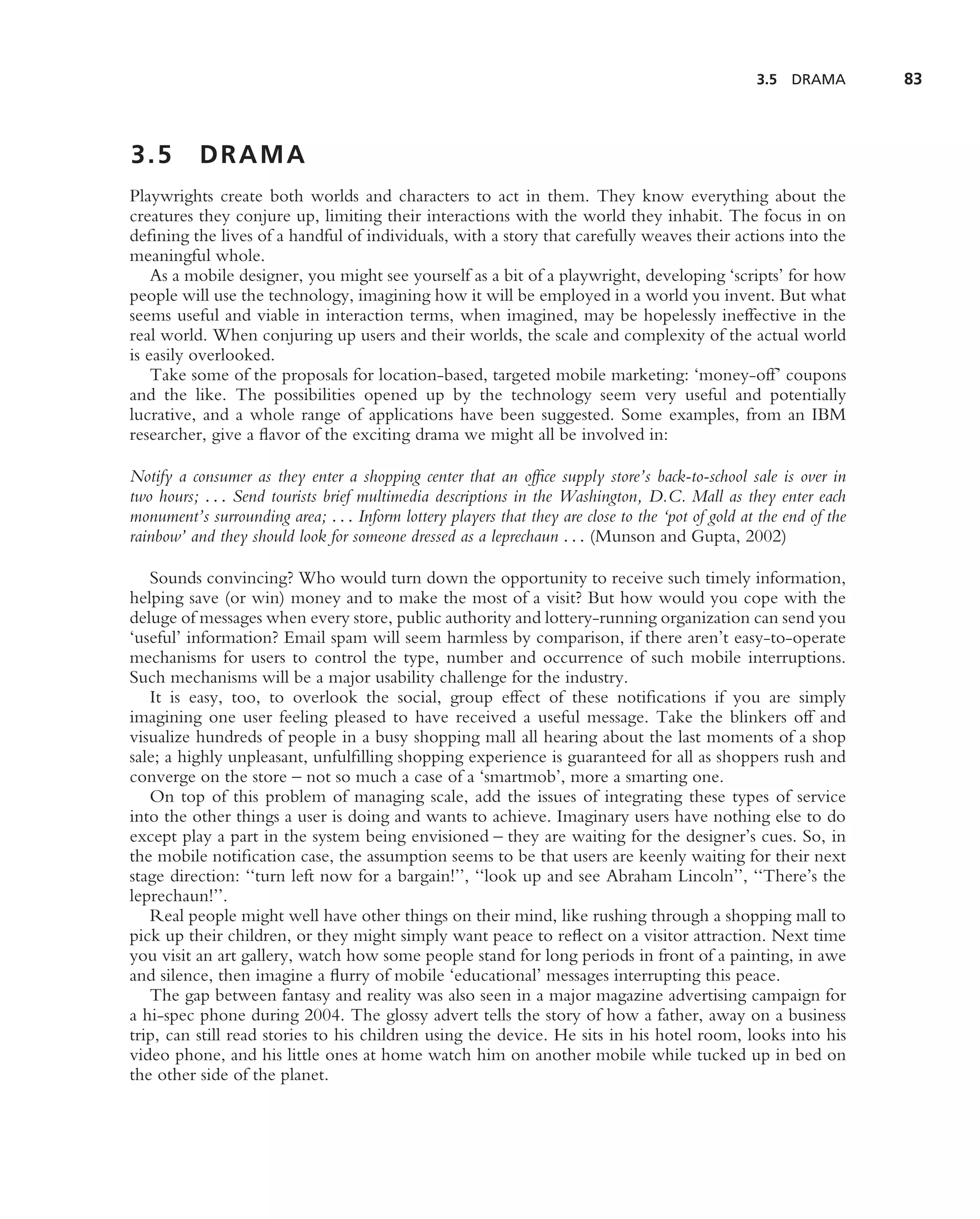3.5 DRAMA         83



3.5        DRAMA
Playwrights create both worlds and characters to act in them. They know everything about the
creatures they conjure up, limiting their interactions with the world they inhabit. The focus in on
deﬁning the lives of a handful of individuals, with a story that carefully weaves their actions into the
meaningful whole.
    As a mobile designer, you might see yourself as a bit of a playwright, developing ‘scripts’ for how
people will use the technology, imagining how it will be employed in a world you invent. But what
seems useful and viable in interaction terms, when imagined, may be hopelessly ineffective in the
real world. When conjuring up users and their worlds, the scale and complexity of the actual world
is easily overlooked.
    Take some of the proposals for location-based, targeted mobile marketing: ‘money-off’ coupons
and the like. The possibilities opened up by the technology seem very useful and potentially
lucrative, and a whole range of applications have been suggested. Some examples, from an IBM
researcher, give a ﬂavor of the exciting drama we might all be involved in:

Notify a consumer as they enter a shopping center that an ofﬁce supply store’s back-to-school sale is over in
two hours; . . . Send tourists brief multimedia descriptions in the Washington, D.C. Mall as they enter each
monument’s surrounding area; . . . Inform lottery players that they are close to the ‘pot of gold at the end of the
rainbow’ and they should look for someone dressed as a leprechaun . . . (Munson and Gupta, 2002)

   Sounds convincing? Who would turn down the opportunity to receive such timely information,
helping save (or win) money and to make the most of a visit? But how would you cope with the
deluge of messages when every store, public authority and lottery-running organization can send you
‘useful’ information? Email spam will seem harmless by comparison, if there aren’t easy-to-operate
mechanisms for users to control the type, number and occurrence of such mobile interruptions.
Such mechanisms will be a major usability challenge for the industry.
   It is easy, too, to overlook the social, group effect of these notiﬁcations if you are simply
imagining one user feeling pleased to have received a useful message. Take the blinkers off and
visualize hundreds of people in a busy shopping mall all hearing about the last moments of a shop
sale; a highly unpleasant, unfulﬁlling shopping experience is guaranteed for all as shoppers rush and
converge on the store – not so much a case of a ‘smartmob’, more a smarting one.
   On top of this problem of managing scale, add the issues of integrating these types of service
into the other things a user is doing and wants to achieve. Imaginary users have nothing else to do
except play a part in the system being envisioned – they are waiting for the designer’s cues. So, in
the mobile notiﬁcation case, the assumption seems to be that users are keenly waiting for their next
stage direction: ‘‘turn left now for a bargain!’’, ‘‘look up and see Abraham Lincoln’’, ‘‘There’s the
leprechaun!’’.
   Real people might well have other things on their mind, like rushing through a shopping mall to
pick up their children, or they might simply want peace to reﬂect on a visitor attraction. Next time
you visit an art gallery, watch how some people stand for long periods in front of a painting, in awe
and silence, then imagine a ﬂurry of mobile ‘educational’ messages interrupting this peace.
   The gap between fantasy and reality was also seen in a major magazine advertising campaign for
a hi-spec phone during 2004. The glossy advert tells the story of how a father, away on a business
trip, can still read stories to his children using the device. He sits in his hotel room, looks into his
video phone, and his little ones at home watch him on another mobile while tucked up in bed on
the other side of the planet.
 