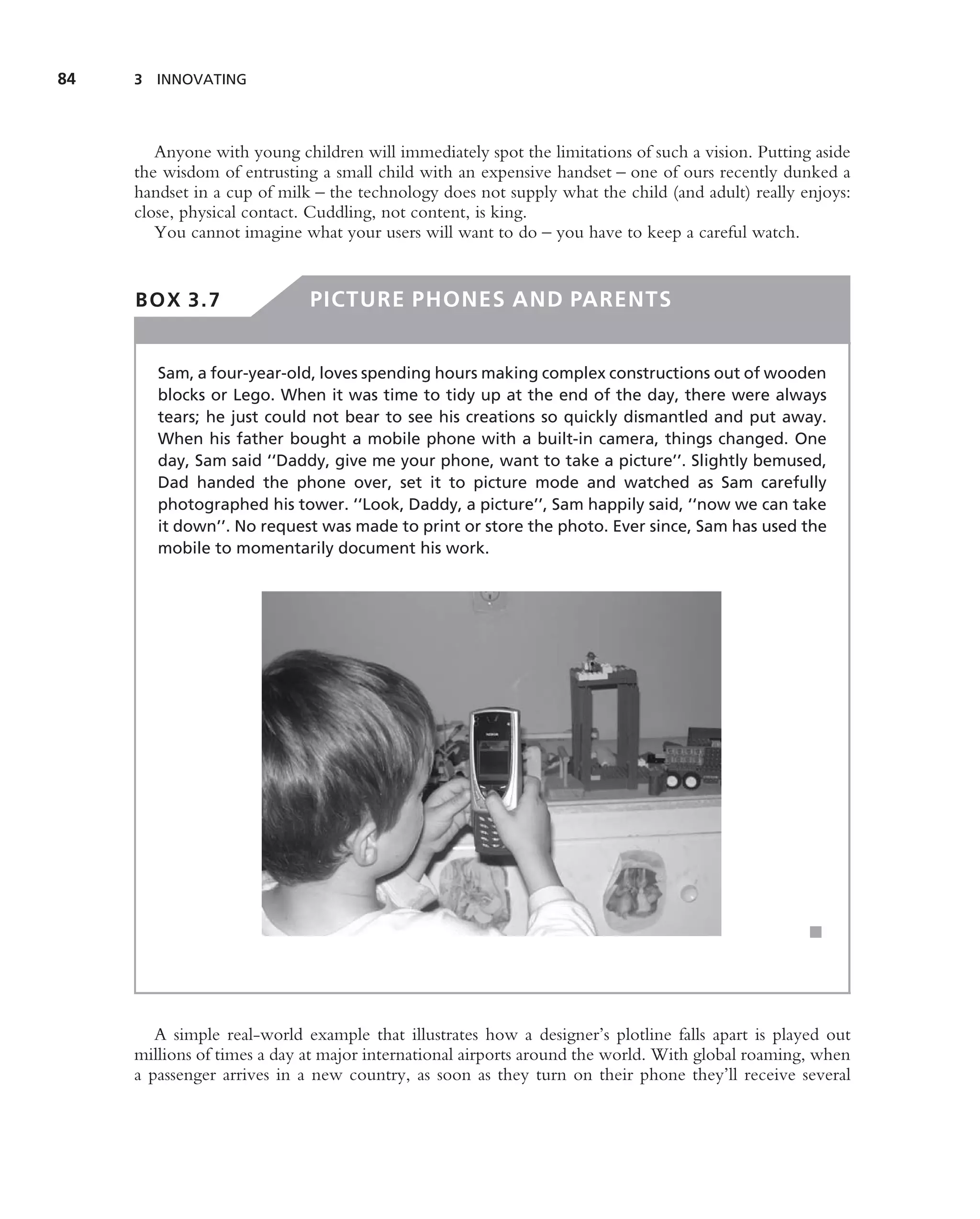 84   3 INNOVATING




        Anyone with young children will immediately spot the limitations of such a vision. Putting aside
     the wisdom of entrusting a small child with an expensive handset – one of ours recently dunked a
     handset in a cup of milk – the technology does not supply what the child (and adult) really enjoys:
     close, physical contact. Cuddling, not content, is king.
        You cannot imagine what your users will want to do – you have to keep a careful watch.


     BOX 3.7                 PICTURE PHONES AND PARENTS


        Sam, a four-year-old, loves spending hours making complex constructions out of wooden
        blocks or Lego. When it was time to tidy up at the end of the day, there were always
        tears; he just could not bear to see his creations so quickly dismantled and put away.
        When his father bought a mobile phone with a built-in camera, things changed. One
        day, Sam said ‘‘Daddy, give me your phone, want to take a picture’’. Slightly bemused,
        Dad handed the phone over, set it to picture mode and watched as Sam carefully
        photographed his tower. ‘‘Look, Daddy, a picture’’, Sam happily said, ‘‘now we can take
        it down’’. No request was made to print or store the photo. Ever since, Sam has used the
        mobile to momentarily document his work.




                                                                                                  ■




        A simple real-world example that illustrates how a designer’s plotline falls apart is played out
     millions of times a day at major international airports around the world. With global roaming, when
     a passenger arrives in a new country, as soon as they turn on their phone they’ll receive several
 