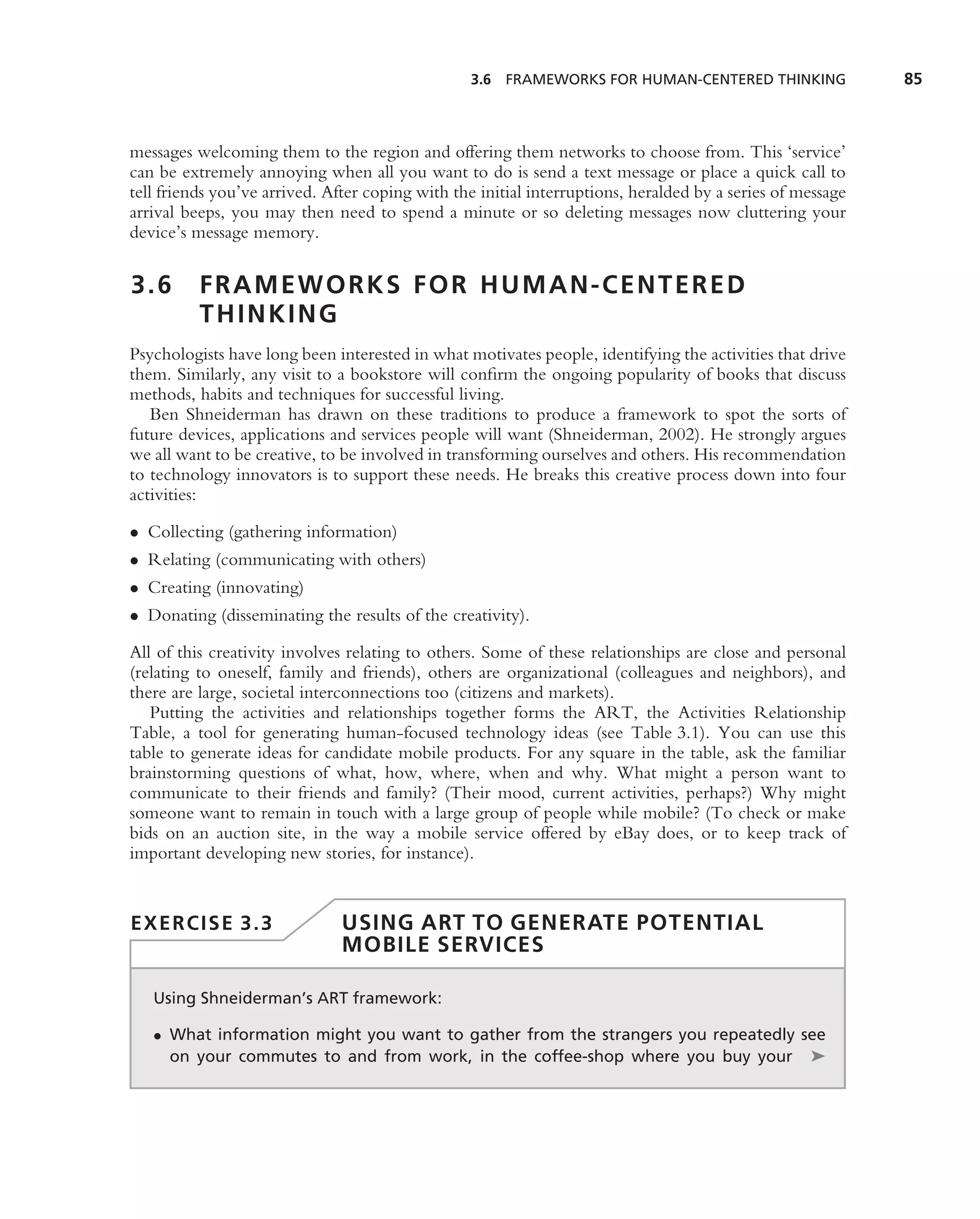 3.6 FRAMEWORKS FOR HUMAN-CENTERED THINKING                85



messages welcoming them to the region and offering them networks to choose from. This ‘service’
can be extremely annoying when all you want to do is send a text message or place a quick call to
tell friends you’ve arrived. After coping with the initial interruptions, heralded by a series of message
arrival beeps, you may then need to spend a minute or so deleting messages now cluttering your
device’s message memory.


3.6       FRAMEWORKS FOR HUMAN-CENTERED
          THINKING
Psychologists have long been interested in what motivates people, identifying the activities that drive
them. Similarly, any visit to a bookstore will conﬁrm the ongoing popularity of books that discuss
methods, habits and techniques for successful living.
   Ben Shneiderman has drawn on these traditions to produce a framework to spot the sorts of
future devices, applications and services people will want (Shneiderman, 2002). He strongly argues
we all want to be creative, to be involved in transforming ourselves and others. His recommendation
to technology innovators is to support these needs. He breaks this creative process down into four
activities:

• Collecting (gathering information)
• Relating (communicating with others)
• Creating (innovating)
• Donating (disseminating the results of the creativity).

All of this creativity involves relating to others. Some of these relationships are close and personal
(relating to oneself, family and friends), others are organizational (colleagues and neighbors), and
there are large, societal interconnections too (citizens and markets).
   Putting the activities and relationships together forms the ART, the Activities Relationship
Table, a tool for generating human-focused technology ideas (see Table 3.1). You can use this
table to generate ideas for candidate mobile products. For any square in the table, ask the familiar
brainstorming questions of what, how, where, when and why. What might a person want to
communicate to their friends and family? (Their mood, current activities, perhaps?) Why might
someone want to remain in touch with a large group of people while mobile? (To check or make
bids on an auction site, in the way a mobile service offered by eBay does, or to keep track of
important developing new stories, for instance).


EXERCISE 3.3                   USING ART TO GENERATE POTENTIAL
                               MOBILE SERVICES

   Using Shneiderman’s ART framework:

   • What information might you want to gather from the strangers you repeatedly see
     on your commutes to and from work, in the coffee-shop where you buy your ➤
 