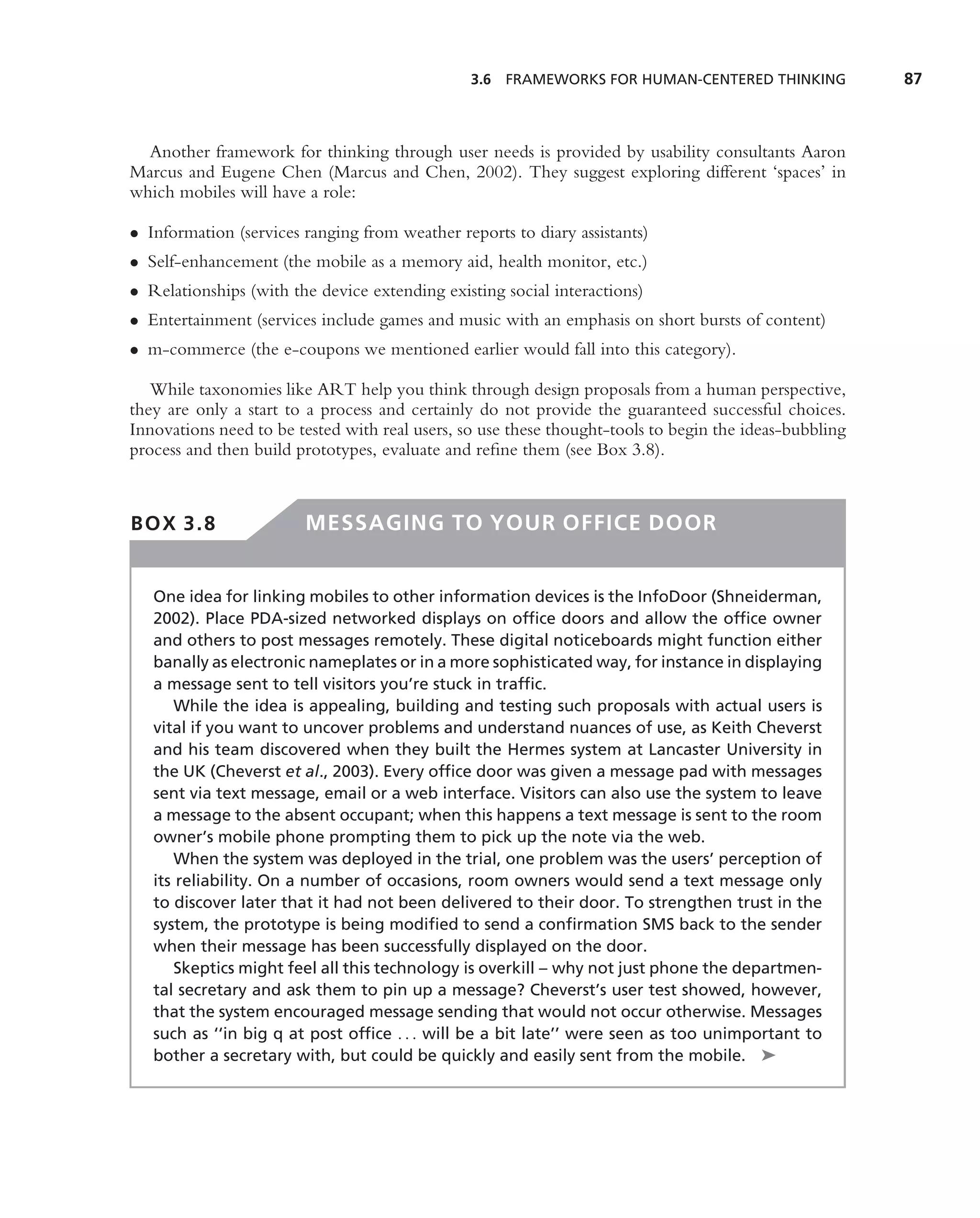 3.6 FRAMEWORKS FOR HUMAN-CENTERED THINKING              87



  Another framework for thinking through user needs is provided by usability consultants Aaron
Marcus and Eugene Chen (Marcus and Chen, 2002). They suggest exploring different ‘spaces’ in
which mobiles will have a role:

• Information (services ranging from weather reports to diary assistants)
• Self-enhancement (the mobile as a memory aid, health monitor, etc.)
• Relationships (with the device extending existing social interactions)
• Entertainment (services include games and music with an emphasis on short bursts of content)
• m-commerce (the e-coupons we mentioned earlier would fall into this category).

   While taxonomies like ART help you think through design proposals from a human perspective,
they are only a start to a process and certainly do not provide the guaranteed successful choices.
Innovations need to be tested with real users, so use these thought-tools to begin the ideas-bubbling
process and then build prototypes, evaluate and reﬁne them (see Box 3.8).



BOX 3.8                 MESSAGING TO YOUR OFFICE DOOR


   One idea for linking mobiles to other information devices is the InfoDoor (Shneiderman,
   2002). Place PDA-sized networked displays on ofﬁce doors and allow the ofﬁce owner
   and others to post messages remotely. These digital noticeboards might function either
   banally as electronic nameplates or in a more sophisticated way, for instance in displaying
   a message sent to tell visitors you’re stuck in trafﬁc.
       While the idea is appealing, building and testing such proposals with actual users is
   vital if you want to uncover problems and understand nuances of use, as Keith Cheverst
   and his team discovered when they built the Hermes system at Lancaster University in
   the UK (Cheverst et al., 2003). Every ofﬁce door was given a message pad with messages
   sent via text message, email or a web interface. Visitors can also use the system to leave
   a message to the absent occupant; when this happens a text message is sent to the room
   owner’s mobile phone prompting them to pick up the note via the web.
       When the system was deployed in the trial, one problem was the users’ perception of
   its reliability. On a number of occasions, room owners would send a text message only
   to discover later that it had not been delivered to their door. To strengthen trust in the
   system, the prototype is being modiﬁed to send a conﬁrmation SMS back to the sender
   when their message has been successfully displayed on the door.
       Skeptics might feel all this technology is overkill – why not just phone the departmen-
   tal secretary and ask them to pin up a message? Cheverst’s user test showed, however,
   that the system encouraged message sending that would not occur otherwise. Messages
   such as ‘‘in big q at post ofﬁce . . . will be a bit late’’ were seen as too unimportant to
   bother a secretary with, but could be quickly and easily sent from the mobile. ➤
 