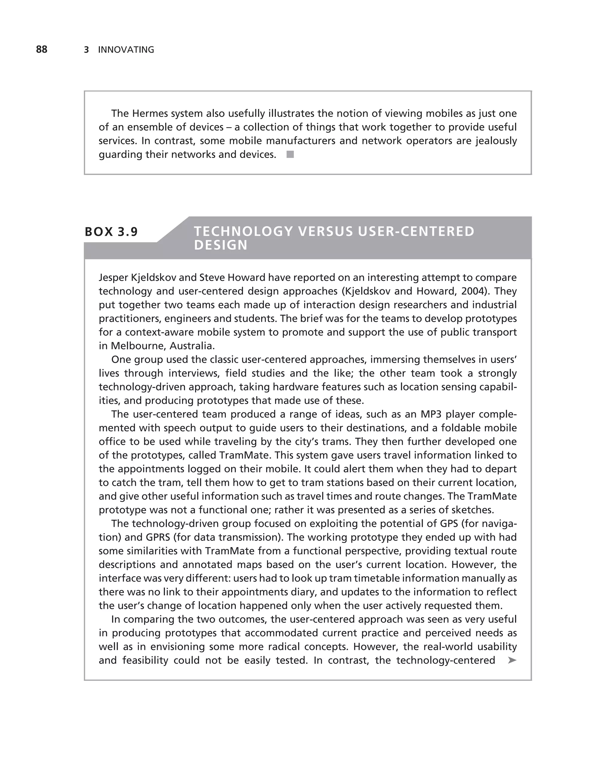 88   3 INNOVATING




          The Hermes system also usefully illustrates the notion of viewing mobiles as just one
       of an ensemble of devices – a collection of things that work together to provide useful
       services. In contrast, some mobile manufacturers and network operators are jealously
       guarding their networks and devices. ■




     BOX 3.9               TECHNOLOGY VERSUS USER-CENTERED
                           DESIGN

       Jesper Kjeldskov and Steve Howard have reported on an interesting attempt to compare
       technology and user-centered design approaches (Kjeldskov and Howard, 2004). They
       put together two teams each made up of interaction design researchers and industrial
       practitioners, engineers and students. The brief was for the teams to develop prototypes
       for a context-aware mobile system to promote and support the use of public transport
       in Melbourne, Australia.
           One group used the classic user-centered approaches, immersing themselves in users’
       lives through interviews, ﬁeld studies and the like; the other team took a strongly
       technology-driven approach, taking hardware features such as location sensing capabil-
       ities, and producing prototypes that made use of these.
           The user-centered team produced a range of ideas, such as an MP3 player comple-
       mented with speech output to guide users to their destinations, and a foldable mobile
       ofﬁce to be used while traveling by the city’s trams. They then further developed one
       of the prototypes, called TramMate. This system gave users travel information linked to
       the appointments logged on their mobile. It could alert them when they had to depart
       to catch the tram, tell them how to get to tram stations based on their current location,
       and give other useful information such as travel times and route changes. The TramMate
       prototype was not a functional one; rather it was presented as a series of sketches.
           The technology-driven group focused on exploiting the potential of GPS (for naviga-
       tion) and GPRS (for data transmission). The working prototype they ended up with had
       some similarities with TramMate from a functional perspective, providing textual route
       descriptions and annotated maps based on the user’s current location. However, the
       interface was very different: users had to look up tram timetable information manually as
       there was no link to their appointments diary, and updates to the information to reﬂect
       the user’s change of location happened only when the user actively requested them.
           In comparing the two outcomes, the user-centered approach was seen as very useful
       in producing prototypes that accommodated current practice and perceived needs as
       well as in envisioning some more radical concepts. However, the real-world usability
       and feasibility could not be easily tested. In contrast, the technology-centered ➤
 