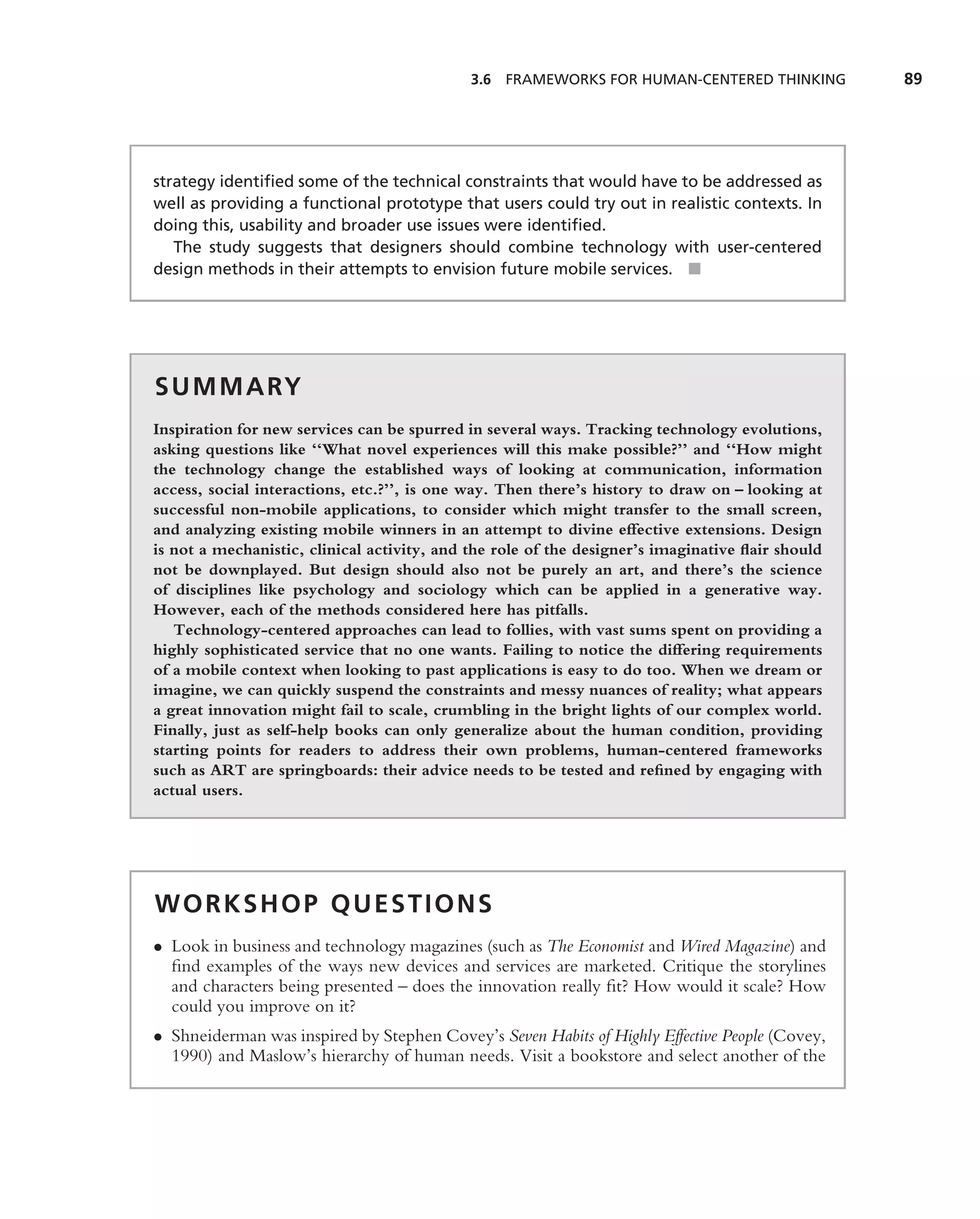 3.6 FRAMEWORKS FOR HUMAN-CENTERED THINKING           89




strategy identiﬁed some of the technical constraints that would have to be addressed as
well as providing a functional prototype that users could try out in realistic contexts. In
doing this, usability and broader use issues were identiﬁed.
   The study suggests that designers should combine technology with user-centered
design methods in their attempts to envision future mobile services. ■




S U M M A RY
Inspiration for new services can be spurred in several ways. Tracking technology evolutions,
asking questions like ‘‘What novel experiences will this make possible?’’ and ‘‘How might
the technology change the established ways of looking at communication, information
access, social interactions, etc.?’’, is one way. Then there’s history to draw on – looking at
successful non-mobile applications, to consider which might transfer to the small screen,
and analyzing existing mobile winners in an attempt to divine effective extensions. Design
is not a mechanistic, clinical activity, and the role of the designer’s imaginative ﬂair should
not be downplayed. But design should also not be purely an art, and there’s the science
of disciplines like psychology and sociology which can be applied in a generative way.
However, each of the methods considered here has pitfalls.
   Technology-centered approaches can lead to follies, with vast sums spent on providing a
highly sophisticated service that no one wants. Failing to notice the differing requirements
of a mobile context when looking to past applications is easy to do too. When we dream or
imagine, we can quickly suspend the constraints and messy nuances of reality; what appears
a great innovation might fail to scale, crumbling in the bright lights of our complex world.
Finally, just as self-help books can only generalize about the human condition, providing
starting points for readers to address their own problems, human-centered frameworks
such as ART are springboards: their advice needs to be tested and reﬁned by engaging with
actual users.




WORKSHOP QUESTIONS
• Look in business and technology magazines (such as The Economist and Wired Magazine) and
  ﬁnd examples of the ways new devices and services are marketed. Critique the storylines
  and characters being presented – does the innovation really ﬁt? How would it scale? How
  could you improve on it?
• Shneiderman was inspired by Stephen Covey’s Seven Habits of Highly Effective People (Covey,
  1990) and Maslow’s hierarchy of human needs. Visit a bookstore and select another of the
 