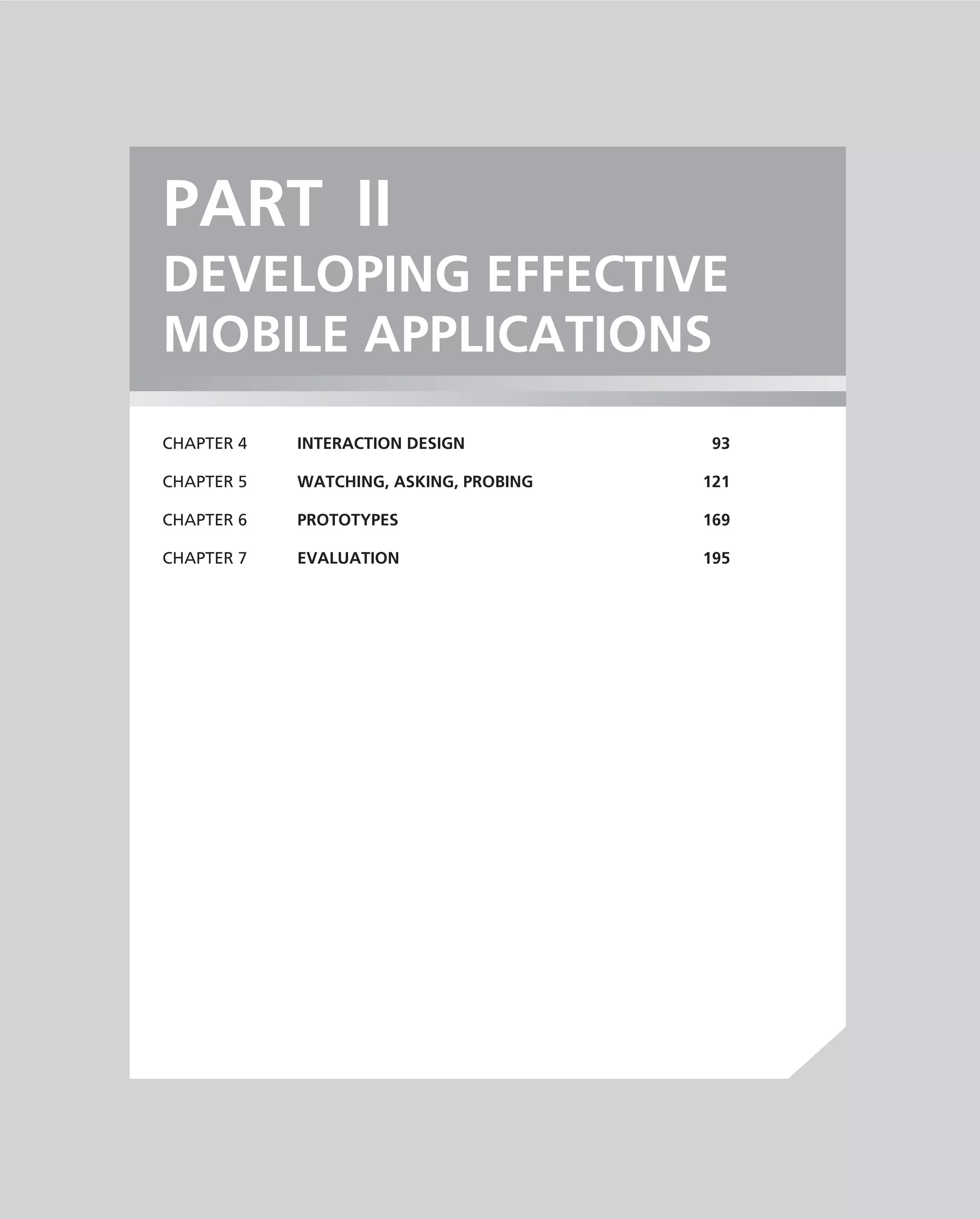 PART II
DEVELOPING EFFECTIVE
MOBILE APPLICATIONS
CHAPTER 4   INTERACTION DESIGN           93

CHAPTER 5   WATCHING, ASKING, PROBING   121

CHAPTER 6   PROTOTYPES                  169

CHAPTER 7   EVALUATION                  195
 
