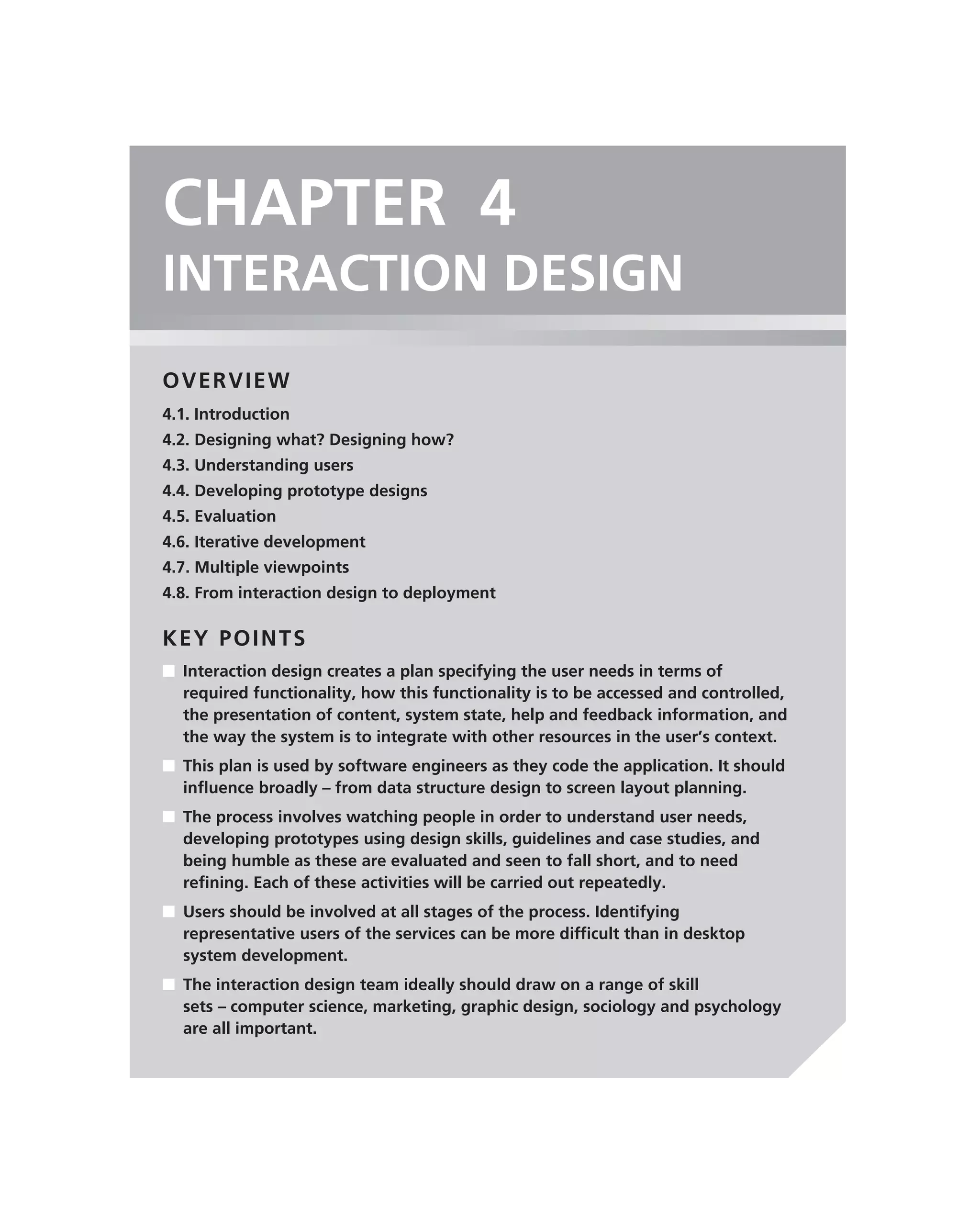 CHAPTER 4
INTERACTION DESIGN
OVERVIEW
4.1. Introduction
4.2. Designing what? Designing how?
4.3. Understanding users
4.4. Developing prototype designs
4.5. Evaluation
4.6. Iterative development
4.7. Multiple viewpoints
4.8. From interaction design to deployment

KEY POINTS
■ Interaction design creates a plan specifying the user needs in terms of
  required functionality, how this functionality is to be accessed and controlled,
  the presentation of content, system state, help and feedback information, and
  the way the system is to integrate with other resources in the user’s context.
■ This plan is used by software engineers as they code the application. It should
  inﬂuence broadly – from data structure design to screen layout planning.
■ The process involves watching people in order to understand user needs,
  developing prototypes using design skills, guidelines and case studies, and
  being humble as these are evaluated and seen to fall short, and to need
  reﬁning. Each of these activities will be carried out repeatedly.
■ Users should be involved at all stages of the process. Identifying
  representative users of the services can be more difﬁcult than in desktop
  system development.
■ The interaction design team ideally should draw on a range of skill
  sets – computer science, marketing, graphic design, sociology and psychology
  are all important.
 