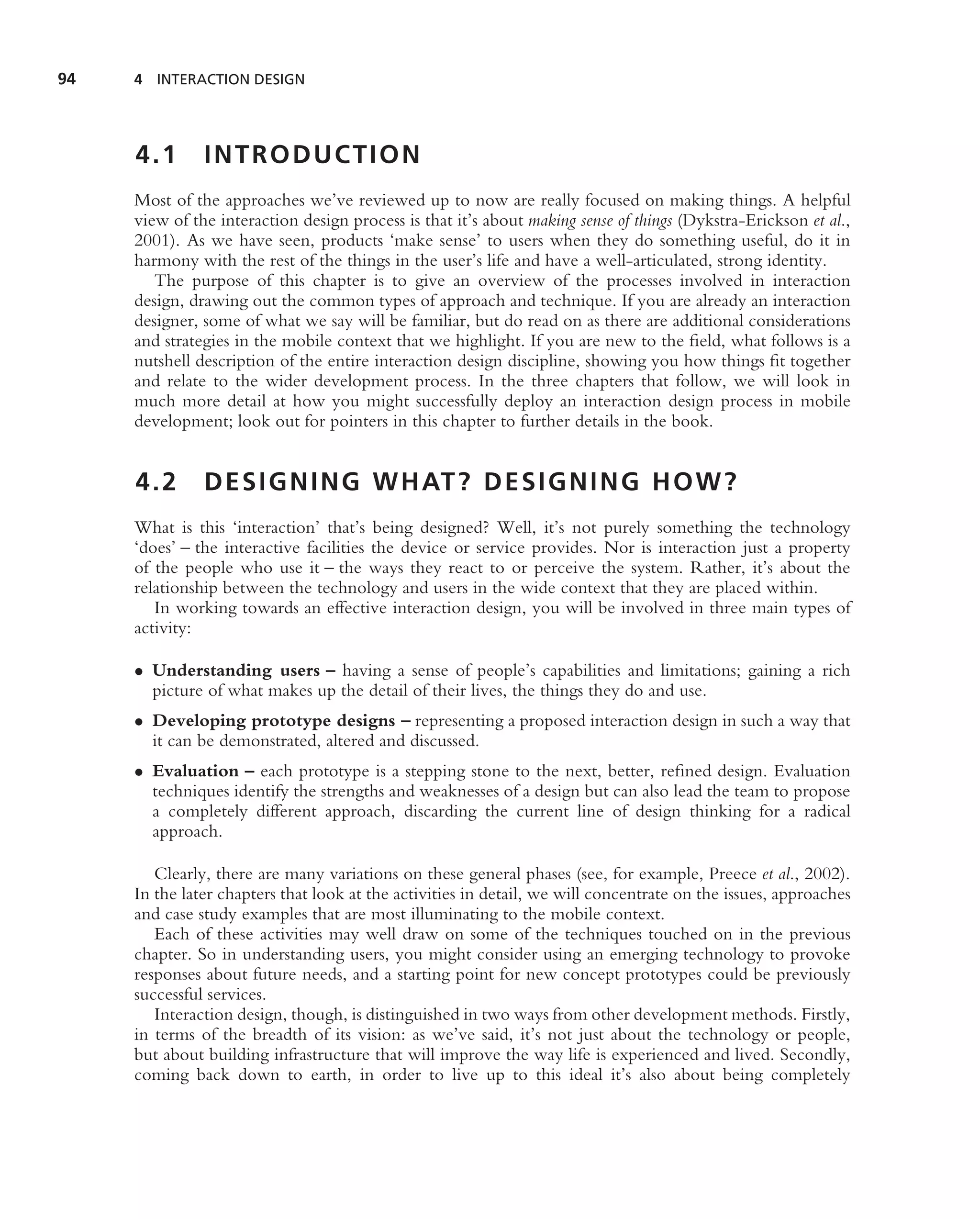 94   4 INTERACTION DESIGN




     4.1       INTRODUCTION
     Most of the approaches we’ve reviewed up to now are really focused on making things. A helpful
     view of the interaction design process is that it’s about making sense of things (Dykstra-Erickson et al.,
     2001). As we have seen, products ‘make sense’ to users when they do something useful, do it in
     harmony with the rest of the things in the user’s life and have a well-articulated, strong identity.
        The purpose of this chapter is to give an overview of the processes involved in interaction
     design, drawing out the common types of approach and technique. If you are already an interaction
     designer, some of what we say will be familiar, but do read on as there are additional considerations
     and strategies in the mobile context that we highlight. If you are new to the ﬁeld, what follows is a
     nutshell description of the entire interaction design discipline, showing you how things ﬁt together
     and relate to the wider development process. In the three chapters that follow, we will look in
     much more detail at how you might successfully deploy an interaction design process in mobile
     development; look out for pointers in this chapter to further details in the book.


     4.2       D E S I G N I N G W H AT ? D E S I G N I N G H O W ?
     What is this ‘interaction’ that’s being designed? Well, it’s not purely something the technology
     ‘does’ – the interactive facilities the device or service provides. Nor is interaction just a property
     of the people who use it – the ways they react to or perceive the system. Rather, it’s about the
     relationship between the technology and users in the wide context that they are placed within.
        In working towards an effective interaction design, you will be involved in three main types of
     activity:

     • Understanding users – having a sense of people’s capabilities and limitations; gaining a rich
       picture of what makes up the detail of their lives, the things they do and use.
     • Developing prototype designs – representing a proposed interaction design in such a way that
       it can be demonstrated, altered and discussed.
     • Evaluation – each prototype is a stepping stone to the next, better, reﬁned design. Evaluation
       techniques identify the strengths and weaknesses of a design but can also lead the team to propose
       a completely different approach, discarding the current line of design thinking for a radical
       approach.

        Clearly, there are many variations on these general phases (see, for example, Preece et al., 2002).
     In the later chapters that look at the activities in detail, we will concentrate on the issues, approaches
     and case study examples that are most illuminating to the mobile context.
        Each of these activities may well draw on some of the techniques touched on in the previous
     chapter. So in understanding users, you might consider using an emerging technology to provoke
     responses about future needs, and a starting point for new concept prototypes could be previously
     successful services.
        Interaction design, though, is distinguished in two ways from other development methods. Firstly,
     in terms of the breadth of its vision: as we’ve said, it’s not just about the technology or people,
     but about building infrastructure that will improve the way life is experienced and lived. Secondly,
     coming back down to earth, in order to live up to this ideal it’s also about being completely
 