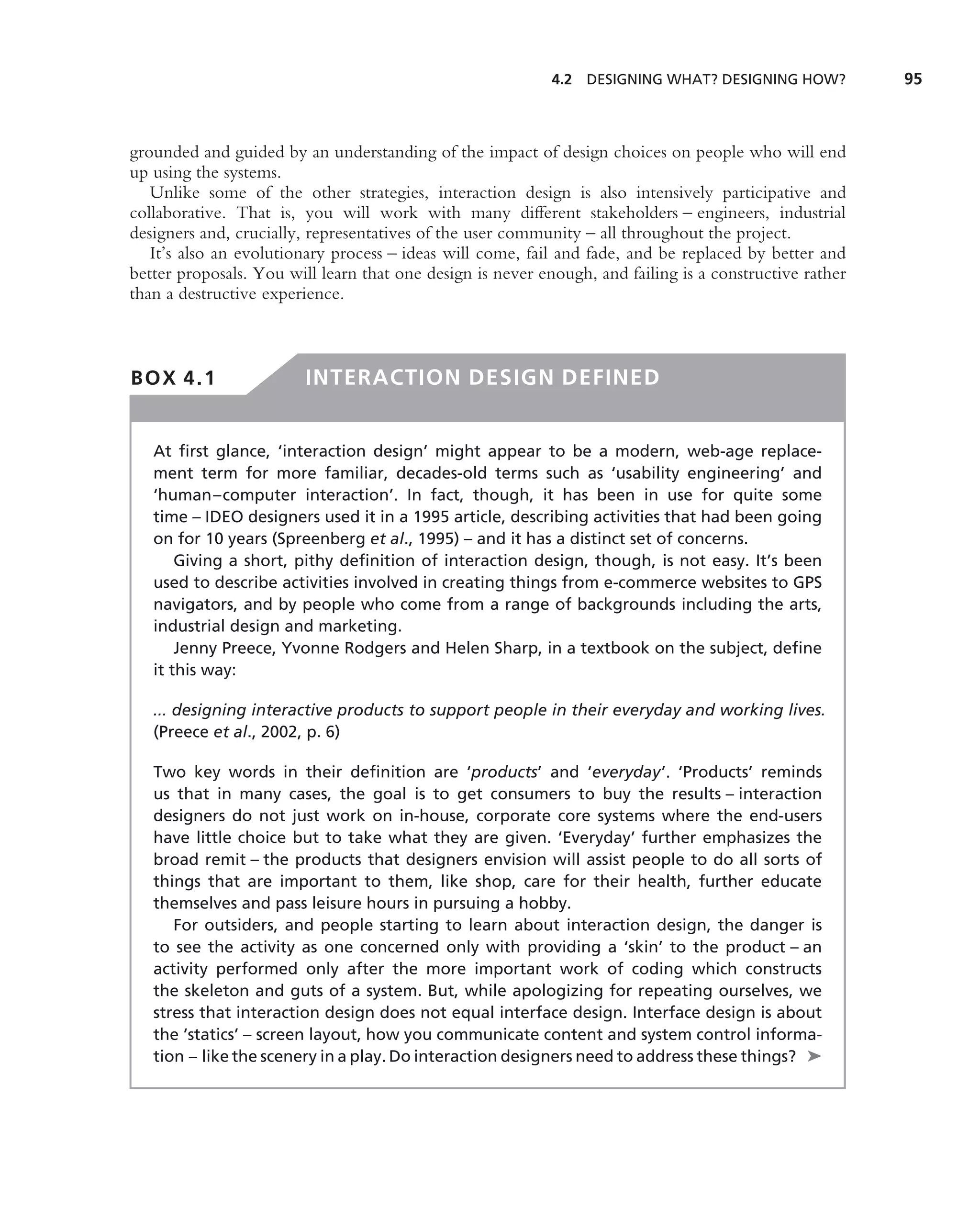 4.2 DESIGNING WHAT? DESIGNING HOW?           95



grounded and guided by an understanding of the impact of design choices on people who will end
up using the systems.
   Unlike some of the other strategies, interaction design is also intensively participative and
collaborative. That is, you will work with many different stakeholders – engineers, industrial
designers and, crucially, representatives of the user community – all throughout the project.
   It’s also an evolutionary process – ideas will come, fail and fade, and be replaced by better and
better proposals. You will learn that one design is never enough, and failing is a constructive rather
than a destructive experience.



BOX 4.1                  INTERACTION DESIGN DEFINED


   At ﬁrst glance, ‘interaction design’ might appear to be a modern, web-age replace-
   ment term for more familiar, decades-old terms such as ‘usability engineering’ and
   ‘human–computer interaction’. In fact, though, it has been in use for quite some
   time – IDEO designers used it in a 1995 article, describing activities that had been going
   on for 10 years (Spreenberg et al., 1995) – and it has a distinct set of concerns.
       Giving a short, pithy deﬁnition of interaction design, though, is not easy. It’s been
   used to describe activities involved in creating things from e-commerce websites to GPS
   navigators, and by people who come from a range of backgrounds including the arts,
   industrial design and marketing.
       Jenny Preece, Yvonne Rodgers and Helen Sharp, in a textbook on the subject, deﬁne
   it this way:

   ... designing interactive products to support people in their everyday and working lives.
   (Preece et al., 2002, p. 6)

   Two key words in their deﬁnition are ‘products’ and ‘everyday’. ‘Products’ reminds
   us that in many cases, the goal is to get consumers to buy the results – interaction
   designers do not just work on in-house, corporate core systems where the end-users
   have little choice but to take what they are given. ‘Everyday’ further emphasizes the
   broad remit – the products that designers envision will assist people to do all sorts of
   things that are important to them, like shop, care for their health, further educate
   themselves and pass leisure hours in pursuing a hobby.
      For outsiders, and people starting to learn about interaction design, the danger is
   to see the activity as one concerned only with providing a ‘skin’ to the product – an
   activity performed only after the more important work of coding which constructs
   the skeleton and guts of a system. But, while apologizing for repeating ourselves, we
   stress that interaction design does not equal interface design. Interface design is about
   the ‘statics’ – screen layout, how you communicate content and system control informa-
   tion – like the scenery in a play. Do interaction designers need to address these things? ➤
 