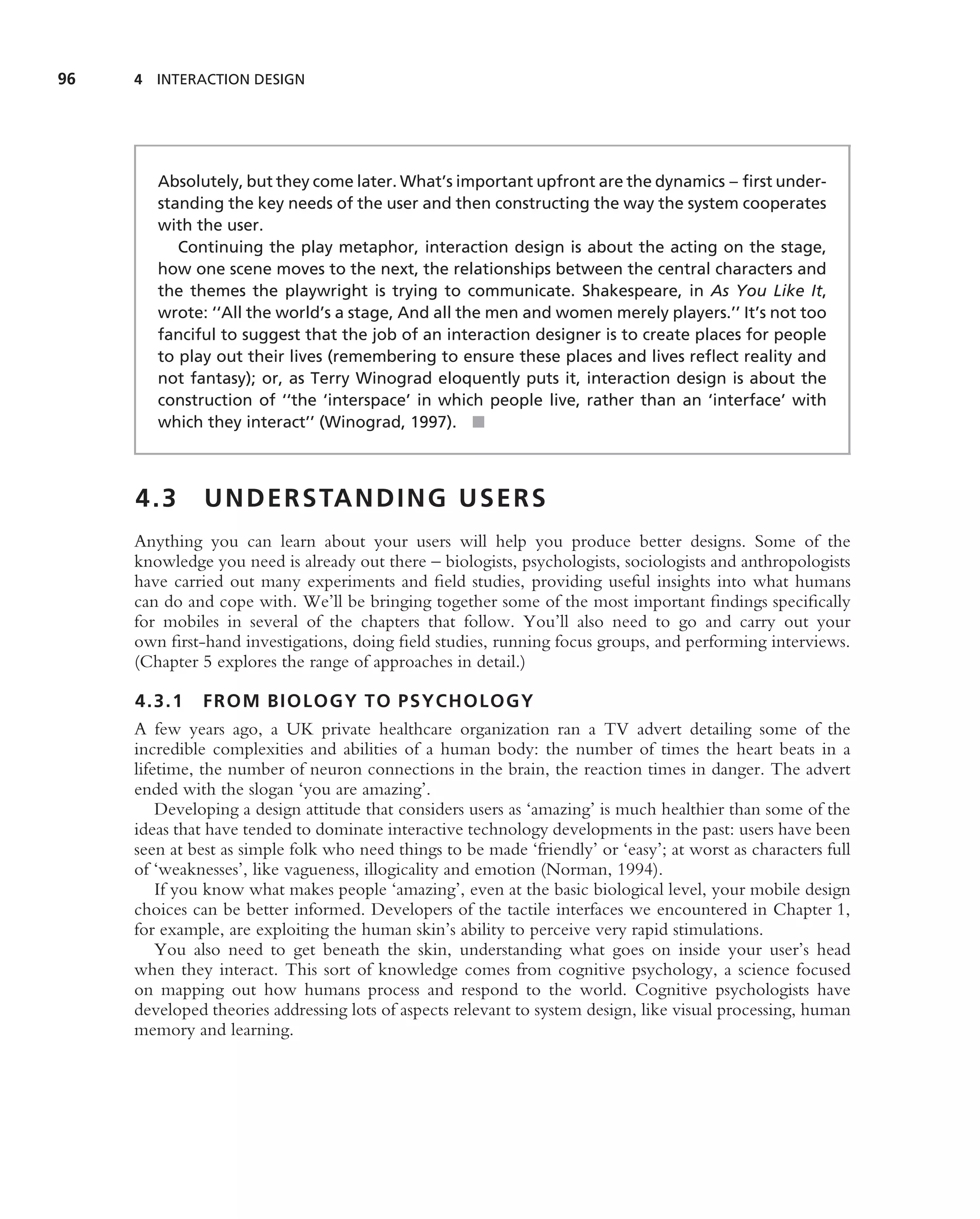 96   4 INTERACTION DESIGN




        Absolutely, but they come later. What’s important upfront are the dynamics – ﬁrst under-
        standing the key needs of the user and then constructing the way the system cooperates
        with the user.
           Continuing the play metaphor, interaction design is about the acting on the stage,
        how one scene moves to the next, the relationships between the central characters and
        the themes the playwright is trying to communicate. Shakespeare, in As You Like It,
        wrote: ‘‘All the world’s a stage, And all the men and women merely players.’’ It’s not too
        fanciful to suggest that the job of an interaction designer is to create places for people
        to play out their lives (remembering to ensure these places and lives reﬂect reality and
        not fantasy); or, as Terry Winograd eloquently puts it, interaction design is about the
        construction of ‘‘the ‘interspace’ in which people live, rather than an ‘interface’ with
        which they interact’’ (Winograd, 1997). ■



     4.3       U N D E R S TA N D I N G U S E R S
     Anything you can learn about your users will help you produce better designs. Some of the
     knowledge you need is already out there – biologists, psychologists, sociologists and anthropologists
     have carried out many experiments and ﬁeld studies, providing useful insights into what humans
     can do and cope with. We’ll be bringing together some of the most important ﬁndings speciﬁcally
     for mobiles in several of the chapters that follow. You’ll also need to go and carry out your
     own ﬁrst-hand investigations, doing ﬁeld studies, running focus groups, and performing interviews.
     (Chapter 5 explores the range of approaches in detail.)

     4.3.1 FROM BIOLOGY TO PSYCHOLOGY
     A few years ago, a UK private healthcare organization ran a TV advert detailing some of the
     incredible complexities and abilities of a human body: the number of times the heart beats in a
     lifetime, the number of neuron connections in the brain, the reaction times in danger. The advert
     ended with the slogan ‘you are amazing’.
         Developing a design attitude that considers users as ‘amazing’ is much healthier than some of the
     ideas that have tended to dominate interactive technology developments in the past: users have been
     seen at best as simple folk who need things to be made ‘friendly’ or ‘easy’; at worst as characters full
     of ‘weaknesses’, like vagueness, illogicality and emotion (Norman, 1994).
         If you know what makes people ‘amazing’, even at the basic biological level, your mobile design
     choices can be better informed. Developers of the tactile interfaces we encountered in Chapter 1,
     for example, are exploiting the human skin’s ability to perceive very rapid stimulations.
         You also need to get beneath the skin, understanding what goes on inside your user’s head
     when they interact. This sort of knowledge comes from cognitive psychology, a science focused
     on mapping out how humans process and respond to the world. Cognitive psychologists have
     developed theories addressing lots of aspects relevant to system design, like visual processing, human
     memory and learning.
 