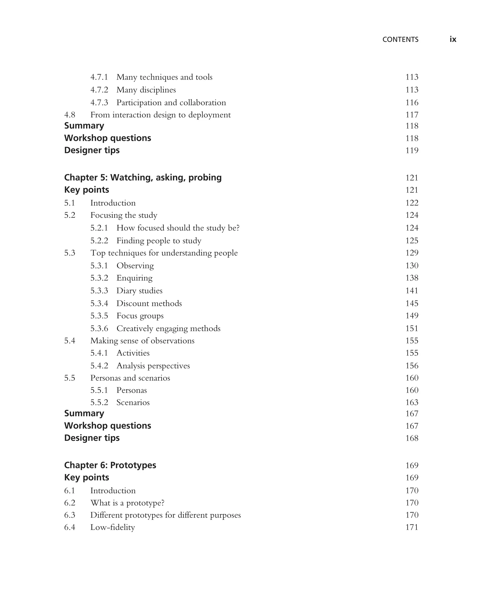 CONTENTS   ix



     4.7.1 Many techniques and tools                    113
     4.7.2 Many disciplines                             113
     4.7.3 Participation and collaboration              116
4.8  From interaction design to deployment              117
Summary                                                 118
Workshop questions                                      118
Designer tips                                           119


Chapter 5: Watching, asking, probing                    121
Key points                                              121
5.1  Introduction                                       122
5.2  Focusing the study                                 124
     5.2.1 How focused should the study be?             124
     5.2.2 Finding people to study                      125
5.3  Top techniques for understanding people            129
     5.3.1 Observing                                    130
     5.3.2 Enquiring                                    138
     5.3.3 Diary studies                                141
     5.3.4 Discount methods                             145
     5.3.5 Focus groups                                 149
     5.3.6 Creatively engaging methods                  151
5.4  Making sense of observations                       155
     5.4.1 Activities                                   155
     5.4.2 Analysis perspectives                        156
5.5  Personas and scenarios                             160
     5.5.1 Personas                                     160
     5.5.2 Scenarios                                    163
Summary                                                 167
Workshop questions                                      167
Designer tips                                           168


Chapter 6: Prototypes                                   169
Key points                                              169
6.1  Introduction                                       170
6.2  What is a prototype?                               170
6.3  Different prototypes for different purposes        170
6.4  Low-ﬁdelity                                        171
 