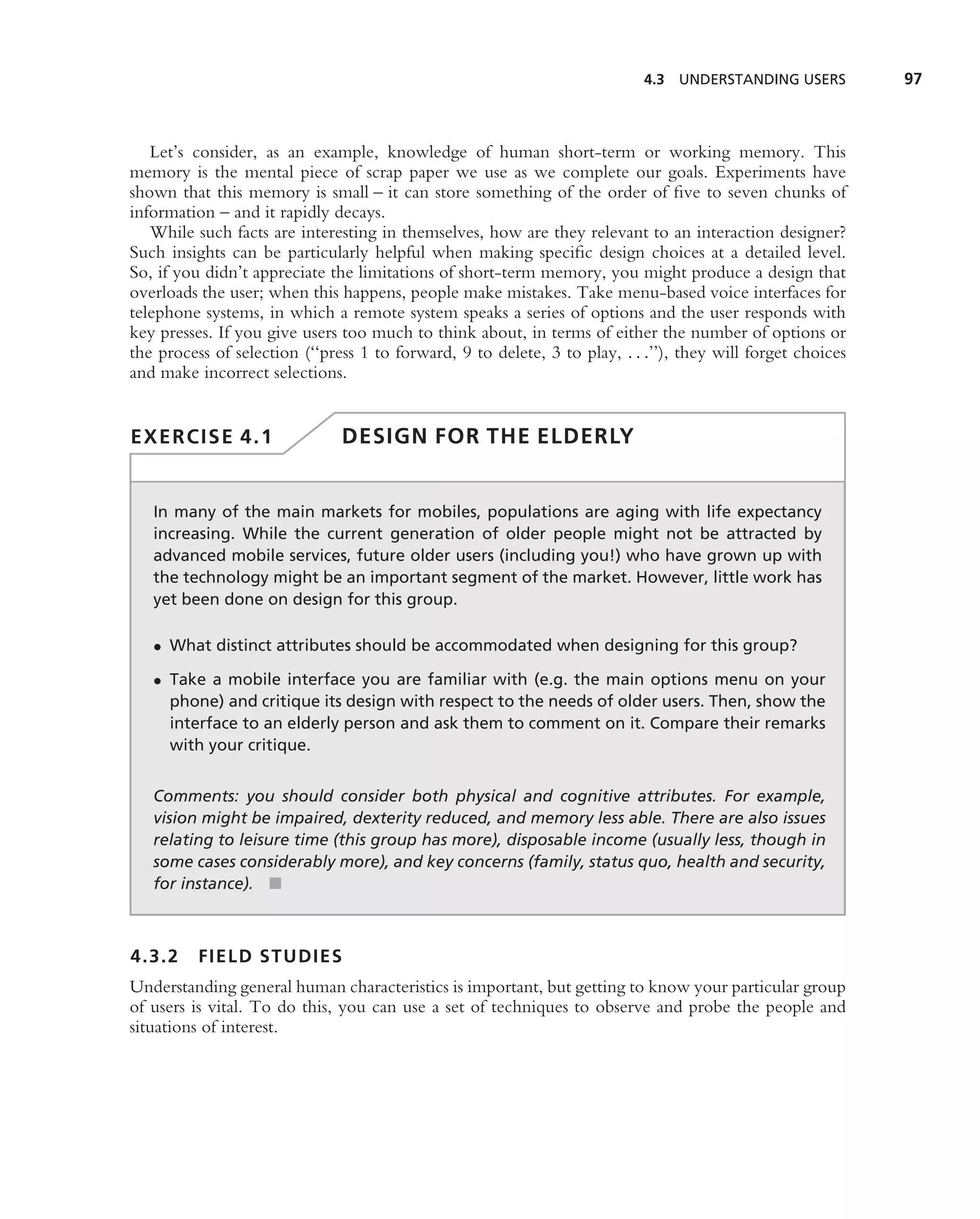 4.3 UNDERSTANDING USERS          97



   Let’s consider, as an example, knowledge of human short-term or working memory. This
memory is the mental piece of scrap paper we use as we complete our goals. Experiments have
shown that this memory is small – it can store something of the order of ﬁve to seven chunks of
information – and it rapidly decays.
   While such facts are interesting in themselves, how are they relevant to an interaction designer?
Such insights can be particularly helpful when making speciﬁc design choices at a detailed level.
So, if you didn’t appreciate the limitations of short-term memory, you might produce a design that
overloads the user; when this happens, people make mistakes. Take menu-based voice interfaces for
telephone systems, in which a remote system speaks a series of options and the user responds with
key presses. If you give users too much to think about, in terms of either the number of options or
the process of selection (‘‘press 1 to forward, 9 to delete, 3 to play, . . .’’), they will forget choices
and make incorrect selections.


EXERCISE 4.1                   DESIGN FOR THE ELDERLY


   In many of the main markets for mobiles, populations are aging with life expectancy
   increasing. While the current generation of older people might not be attracted by
   advanced mobile services, future older users (including you!) who have grown up with
   the technology might be an important segment of the market. However, little work has
   yet been done on design for this group.

   • What distinct attributes should be accommodated when designing for this group?

   • Take a mobile interface you are familiar with (e.g. the main options menu on your
     phone) and critique its design with respect to the needs of older users. Then, show the
     interface to an elderly person and ask them to comment on it. Compare their remarks
     with your critique.


   Comments: you should consider both physical and cognitive attributes. For example,
   vision might be impaired, dexterity reduced, and memory less able. There are also issues
   relating to leisure time (this group has more), disposable income (usually less, though in
   some cases considerably more), and key concerns (family, status quo, health and security,
   for instance). ■



4.3.2     FIELD STUDIES
Understanding general human characteristics is important, but getting to know your particular group
of users is vital. To do this, you can use a set of techniques to observe and probe the people and
situations of interest.
 
