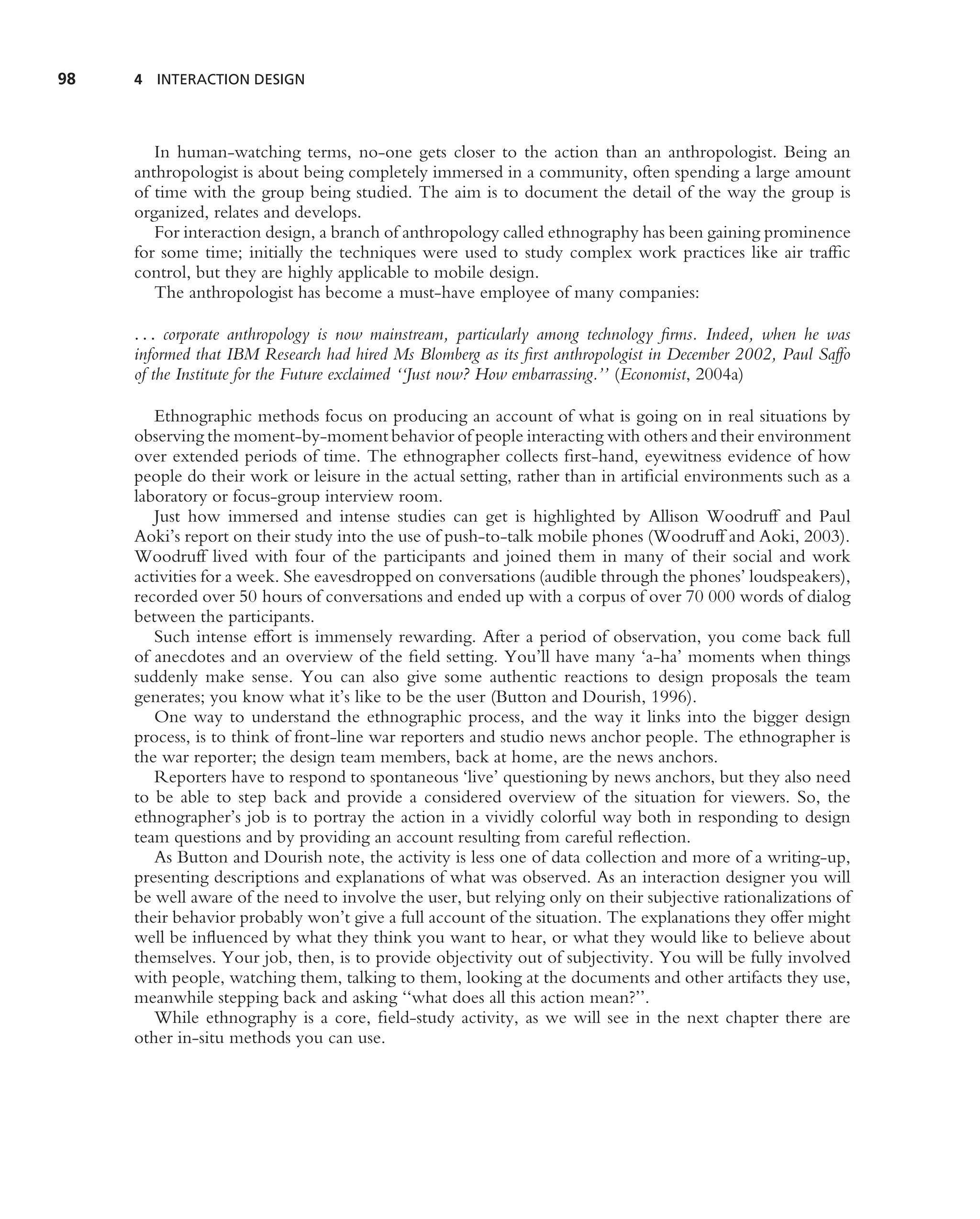 98   4 INTERACTION DESIGN




        In human-watching terms, no-one gets closer to the action than an anthropologist. Being an
     anthropologist is about being completely immersed in a community, often spending a large amount
     of time with the group being studied. The aim is to document the detail of the way the group is
     organized, relates and develops.
        For interaction design, a branch of anthropology called ethnography has been gaining prominence
     for some time; initially the techniques were used to study complex work practices like air trafﬁc
     control, but they are highly applicable to mobile design.
        The anthropologist has become a must-have employee of many companies:

     . . . corporate anthropology is now mainstream, particularly among technology ﬁrms. Indeed, when he was
     informed that IBM Research had hired Ms Blomberg as its ﬁrst anthropologist in December 2002, Paul Saffo
     of the Institute for the Future exclaimed ‘‘Just now? How embarrassing.’’ (Economist, 2004a)

        Ethnographic methods focus on producing an account of what is going on in real situations by
     observing the moment-by-moment behavior of people interacting with others and their environment
     over extended periods of time. The ethnographer collects ﬁrst-hand, eyewitness evidence of how
     people do their work or leisure in the actual setting, rather than in artiﬁcial environments such as a
     laboratory or focus-group interview room.
        Just how immersed and intense studies can get is highlighted by Allison Woodruff and Paul
     Aoki’s report on their study into the use of push-to-talk mobile phones (Woodruff and Aoki, 2003).
     Woodruff lived with four of the participants and joined them in many of their social and work
     activities for a week. She eavesdropped on conversations (audible through the phones’ loudspeakers),
     recorded over 50 hours of conversations and ended up with a corpus of over 70 000 words of dialog
     between the participants.
        Such intense effort is immensely rewarding. After a period of observation, you come back full
     of anecdotes and an overview of the ﬁeld setting. You’ll have many ‘a-ha’ moments when things
     suddenly make sense. You can also give some authentic reactions to design proposals the team
     generates; you know what it’s like to be the user (Button and Dourish, 1996).
        One way to understand the ethnographic process, and the way it links into the bigger design
     process, is to think of front-line war reporters and studio news anchor people. The ethnographer is
     the war reporter; the design team members, back at home, are the news anchors.
        Reporters have to respond to spontaneous ‘live’ questioning by news anchors, but they also need
     to be able to step back and provide a considered overview of the situation for viewers. So, the
     ethnographer’s job is to portray the action in a vividly colorful way both in responding to design
     team questions and by providing an account resulting from careful reﬂection.
        As Button and Dourish note, the activity is less one of data collection and more of a writing-up,
     presenting descriptions and explanations of what was observed. As an interaction designer you will
     be well aware of the need to involve the user, but relying only on their subjective rationalizations of
     their behavior probably won’t give a full account of the situation. The explanations they offer might
     well be inﬂuenced by what they think you want to hear, or what they would like to believe about
     themselves. Your job, then, is to provide objectivity out of subjectivity. You will be fully involved
     with people, watching them, talking to them, looking at the documents and other artifacts they use,
     meanwhile stepping back and asking ‘‘what does all this action mean?’’.
        While ethnography is a core, ﬁeld-study activity, as we will see in the next chapter there are
     other in-situ methods you can use.
 