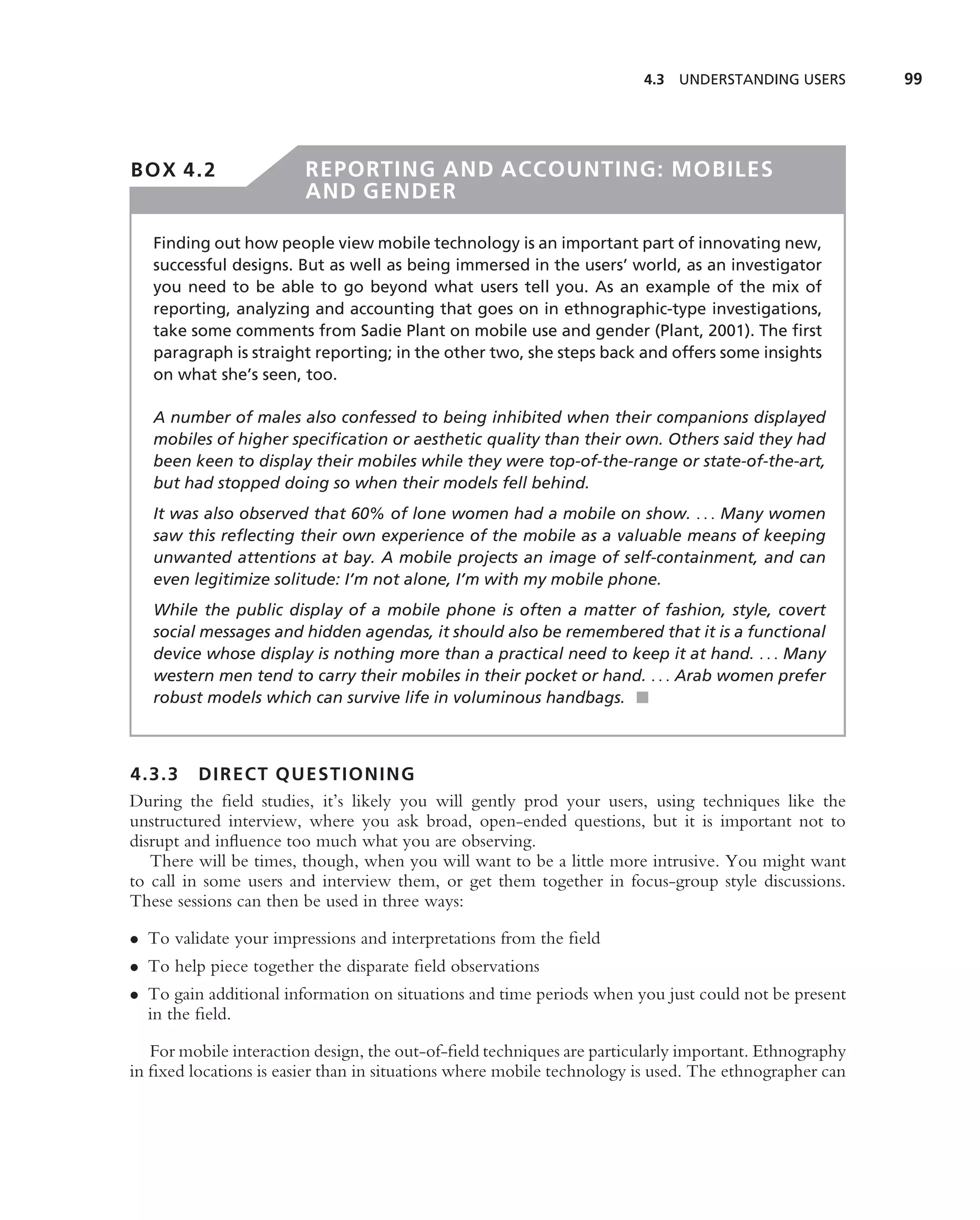 4.3 UNDERSTANDING USERS         99




BOX 4.2                 REPORTING AND ACCOUNTING: MOBILES
                        AND GENDER

   Finding out how people view mobile technology is an important part of innovating new,
   successful designs. But as well as being immersed in the users’ world, as an investigator
   you need to be able to go beyond what users tell you. As an example of the mix of
   reporting, analyzing and accounting that goes on in ethnographic-type investigations,
   take some comments from Sadie Plant on mobile use and gender (Plant, 2001). The ﬁrst
   paragraph is straight reporting; in the other two, she steps back and offers some insights
   on what she’s seen, too.

   A number of males also confessed to being inhibited when their companions displayed
   mobiles of higher speciﬁcation or aesthetic quality than their own. Others said they had
   been keen to display their mobiles while they were top-of-the-range or state-of-the-art,
   but had stopped doing so when their models fell behind.
   It was also observed that 60% of lone women had a mobile on show. . . . Many women
   saw this reﬂecting their own experience of the mobile as a valuable means of keeping
   unwanted attentions at bay. A mobile projects an image of self-containment, and can
   even legitimize solitude: I’m not alone, I’m with my mobile phone.
   While the public display of a mobile phone is often a matter of fashion, style, covert
   social messages and hidden agendas, it should also be remembered that it is a functional
   device whose display is nothing more than a practical need to keep it at hand. . . . Many
   western men tend to carry their mobiles in their pocket or hand. . . . Arab women prefer
   robust models which can survive life in voluminous handbags. ■



4.3.3 DIRECT QUESTIONING
During the ﬁeld studies, it’s likely you will gently prod your users, using techniques like the
unstructured interview, where you ask broad, open-ended questions, but it is important not to
disrupt and inﬂuence too much what you are observing.
   There will be times, though, when you will want to be a little more intrusive. You might want
to call in some users and interview them, or get them together in focus-group style discussions.
These sessions can then be used in three ways:

• To validate your impressions and interpretations from the ﬁeld
• To help piece together the disparate ﬁeld observations
• To gain additional information on situations and time periods when you just could not be present
  in the ﬁeld.

   For mobile interaction design, the out-of-ﬁeld techniques are particularly important. Ethnography
in ﬁxed locations is easier than in situations where mobile technology is used. The ethnographer can
 