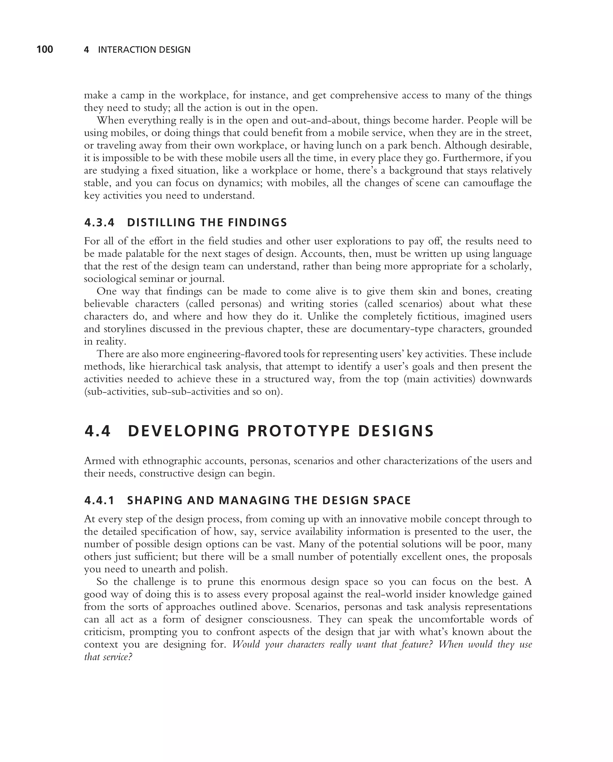 100   4 INTERACTION DESIGN




      make a camp in the workplace, for instance, and get comprehensive access to many of the things
      they need to study; all the action is out in the open.
          When everything really is in the open and out-and-about, things become harder. People will be
      using mobiles, or doing things that could beneﬁt from a mobile service, when they are in the street,
      or traveling away from their own workplace, or having lunch on a park bench. Although desirable,
      it is impossible to be with these mobile users all the time, in every place they go. Furthermore, if you
      are studying a ﬁxed situation, like a workplace or home, there’s a background that stays relatively
      stable, and you can focus on dynamics; with mobiles, all the changes of scene can camouﬂage the
      key activities you need to understand.

      4.3.4    DISTILLING THE FINDINGS
      For all of the effort in the ﬁeld studies and other user explorations to pay off, the results need to
      be made palatable for the next stages of design. Accounts, then, must be written up using language
      that the rest of the design team can understand, rather than being more appropriate for a scholarly,
      sociological seminar or journal.
         One way that ﬁndings can be made to come alive is to give them skin and bones, creating
      believable characters (called personas) and writing stories (called scenarios) about what these
      characters do, and where and how they do it. Unlike the completely ﬁctitious, imagined users
      and storylines discussed in the previous chapter, these are documentary-type characters, grounded
      in reality.
         There are also more engineering-ﬂavored tools for representing users’ key activities. These include
      methods, like hierarchical task analysis, that attempt to identify a user’s goals and then present the
      activities needed to achieve these in a structured way, from the top (main activities) downwards
      (sub-activities, sub-sub-activities and so on).


      4.4       DEVELOPING PROTOTYPE DESIGNS
      Armed with ethnographic accounts, personas, scenarios and other characterizations of the users and
      their needs, constructive design can begin.

      4.4.1    SHAPING AND MANAGING THE DESIGN SPACE
      At every step of the design process, from coming up with an innovative mobile concept through to
      the detailed speciﬁcation of how, say, service availability information is presented to the user, the
      number of possible design options can be vast. Many of the potential solutions will be poor, many
      others just sufﬁcient; but there will be a small number of potentially excellent ones, the proposals
      you need to unearth and polish.
         So the challenge is to prune this enormous design space so you can focus on the best. A
      good way of doing this is to assess every proposal against the real-world insider knowledge gained
      from the sorts of approaches outlined above. Scenarios, personas and task analysis representations
      can all act as a form of designer consciousness. They can speak the uncomfortable words of
      criticism, prompting you to confront aspects of the design that jar with what’s known about the
      context you are designing for. Would your characters really want that feature? When would they use
      that service?
 