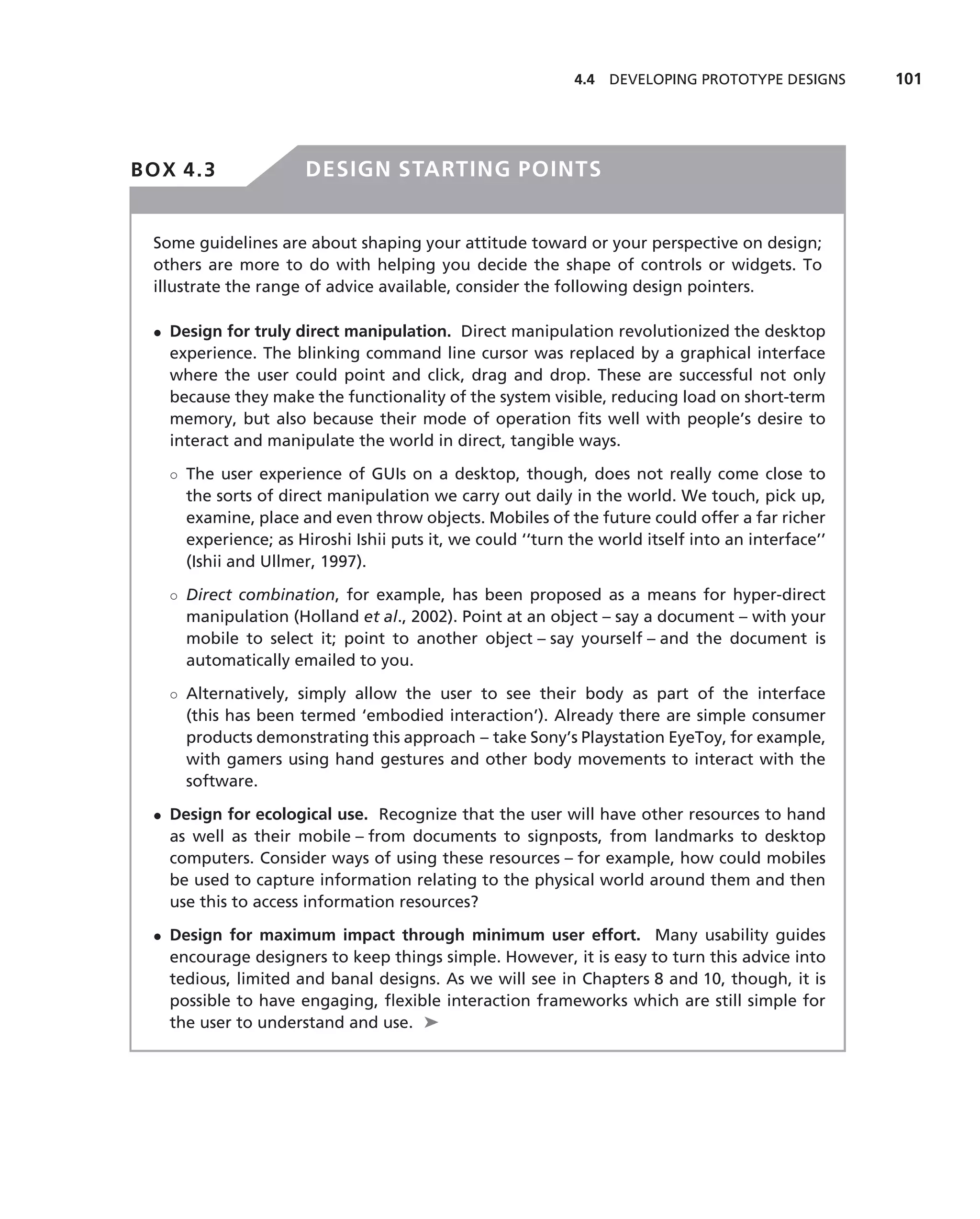 4.4 DEVELOPING PROTOTYPE DESIGNS       101




BOX 4.3               DESIGN STARTING POINTS


 Some guidelines are about shaping your attitude toward or your perspective on design;
 others are more to do with helping you decide the shape of controls or widgets. To
 illustrate the range of advice available, consider the following design pointers.

 • Design for truly direct manipulation. Direct manipulation revolutionized the desktop
   experience. The blinking command line cursor was replaced by a graphical interface
   where the user could point and click, drag and drop. These are successful not only
   because they make the functionality of the system visible, reducing load on short-term
   memory, but also because their mode of operation ﬁts well with people’s desire to
   interact and manipulate the world in direct, tangible ways.

   ◦ The user experience of GUIs on a desktop, though, does not really come close to
     the sorts of direct manipulation we carry out daily in the world. We touch, pick up,
     examine, place and even throw objects. Mobiles of the future could offer a far richer
     experience; as Hiroshi Ishii puts it, we could ‘‘turn the world itself into an interface’’
     (Ishii and Ullmer, 1997).

   ◦ Direct combination, for example, has been proposed as a means for hyper-direct
     manipulation (Holland et al., 2002). Point at an object – say a document – with your
     mobile to select it; point to another object – say yourself – and the document is
     automatically emailed to you.

   ◦ Alternatively, simply allow the user to see their body as part of the interface
     (this has been termed ‘embodied interaction’). Already there are simple consumer
     products demonstrating this approach – take Sony’s Playstation EyeToy, for example,
     with gamers using hand gestures and other body movements to interact with the
     software.

 • Design for ecological use. Recognize that the user will have other resources to hand
   as well as their mobile – from documents to signposts, from landmarks to desktop
   computers. Consider ways of using these resources – for example, how could mobiles
   be used to capture information relating to the physical world around them and then
   use this to access information resources?

 • Design for maximum impact through minimum user effort. Many usability guides
   encourage designers to keep things simple. However, it is easy to turn this advice into
   tedious, limited and banal designs. As we will see in Chapters 8 and 10, though, it is
   possible to have engaging, ﬂexible interaction frameworks which are still simple for
   the user to understand and use. ➤
 