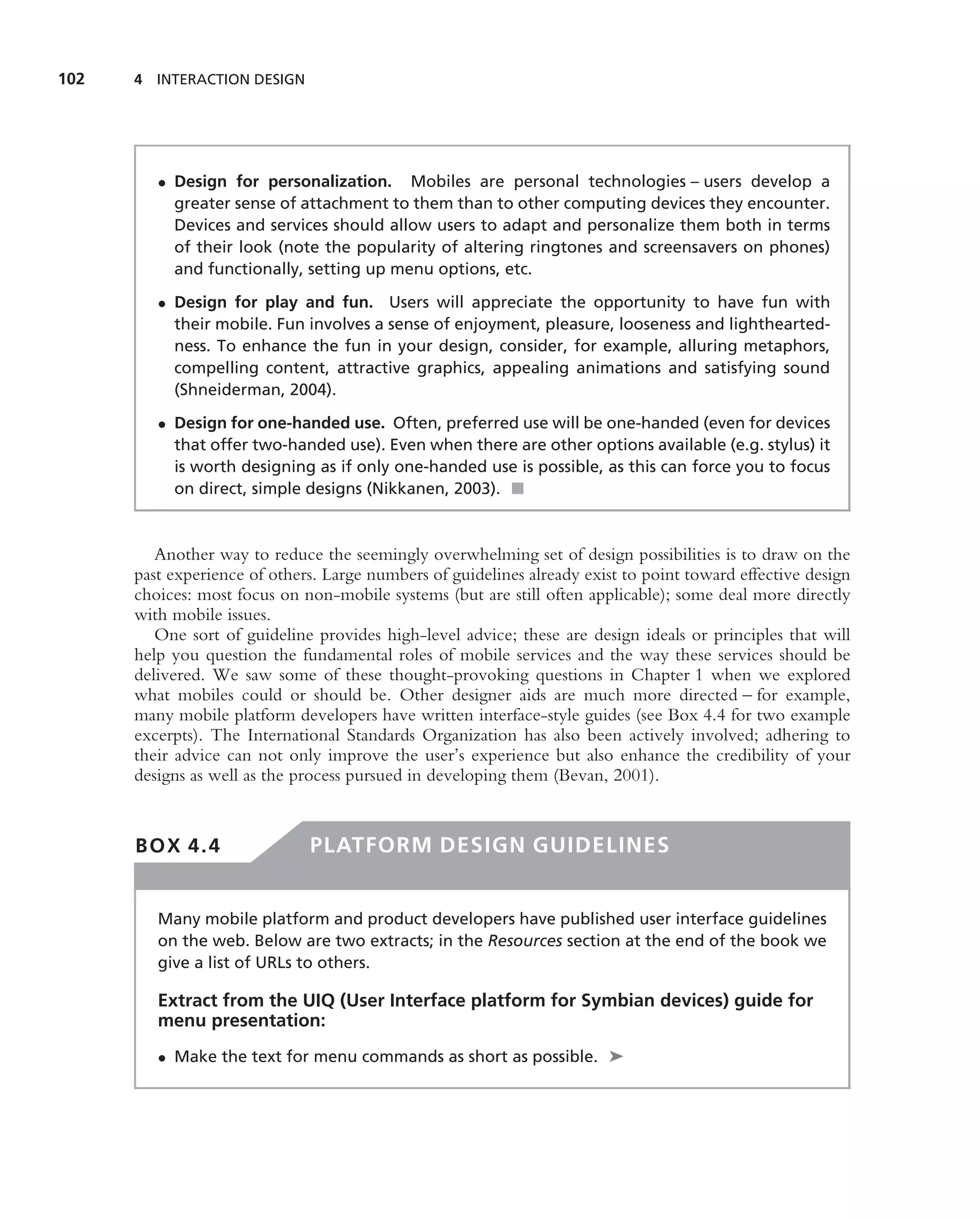 102   4 INTERACTION DESIGN




         • Design for personalization. Mobiles are personal technologies – users develop a
           greater sense of attachment to them than to other computing devices they encounter.
           Devices and services should allow users to adapt and personalize them both in terms
           of their look (note the popularity of altering ringtones and screensavers on phones)
           and functionally, setting up menu options, etc.

         • Design for play and fun. Users will appreciate the opportunity to have fun with
           their mobile. Fun involves a sense of enjoyment, pleasure, looseness and lighthearted-
           ness. To enhance the fun in your design, consider, for example, alluring metaphors,
           compelling content, attractive graphics, appealing animations and satisfying sound
           (Shneiderman, 2004).

         • Design for one-handed use. Often, preferred use will be one-handed (even for devices
           that offer two-handed use). Even when there are other options available (e.g. stylus) it
           is worth designing as if only one-handed use is possible, as this can force you to focus
           on direct, simple designs (Nikkanen, 2003). ■



         Another way to reduce the seemingly overwhelming set of design possibilities is to draw on the
      past experience of others. Large numbers of guidelines already exist to point toward effective design
      choices: most focus on non-mobile systems (but are still often applicable); some deal more directly
      with mobile issues.
         One sort of guideline provides high-level advice; these are design ideals or principles that will
      help you question the fundamental roles of mobile services and the way these services should be
      delivered. We saw some of these thought-provoking questions in Chapter 1 when we explored
      what mobiles could or should be. Other designer aids are much more directed – for example,
      many mobile platform developers have written interface-style guides (see Box 4.4 for two example
      excerpts). The International Standards Organization has also been actively involved; adhering to
      their advice can not only improve the user’s experience but also enhance the credibility of your
      designs as well as the process pursued in developing them (Bevan, 2001).


      BOX 4.4                 PLATFORM DESIGN GUIDELINES


         Many mobile platform and product developers have published user interface guidelines
         on the web. Below are two extracts; in the Resources section at the end of the book we
         give a list of URLs to others.

         Extract from the UIQ (User Interface platform for Symbian devices) guide for
         menu presentation:
         • Make the text for menu commands as short as possible. ➤
 