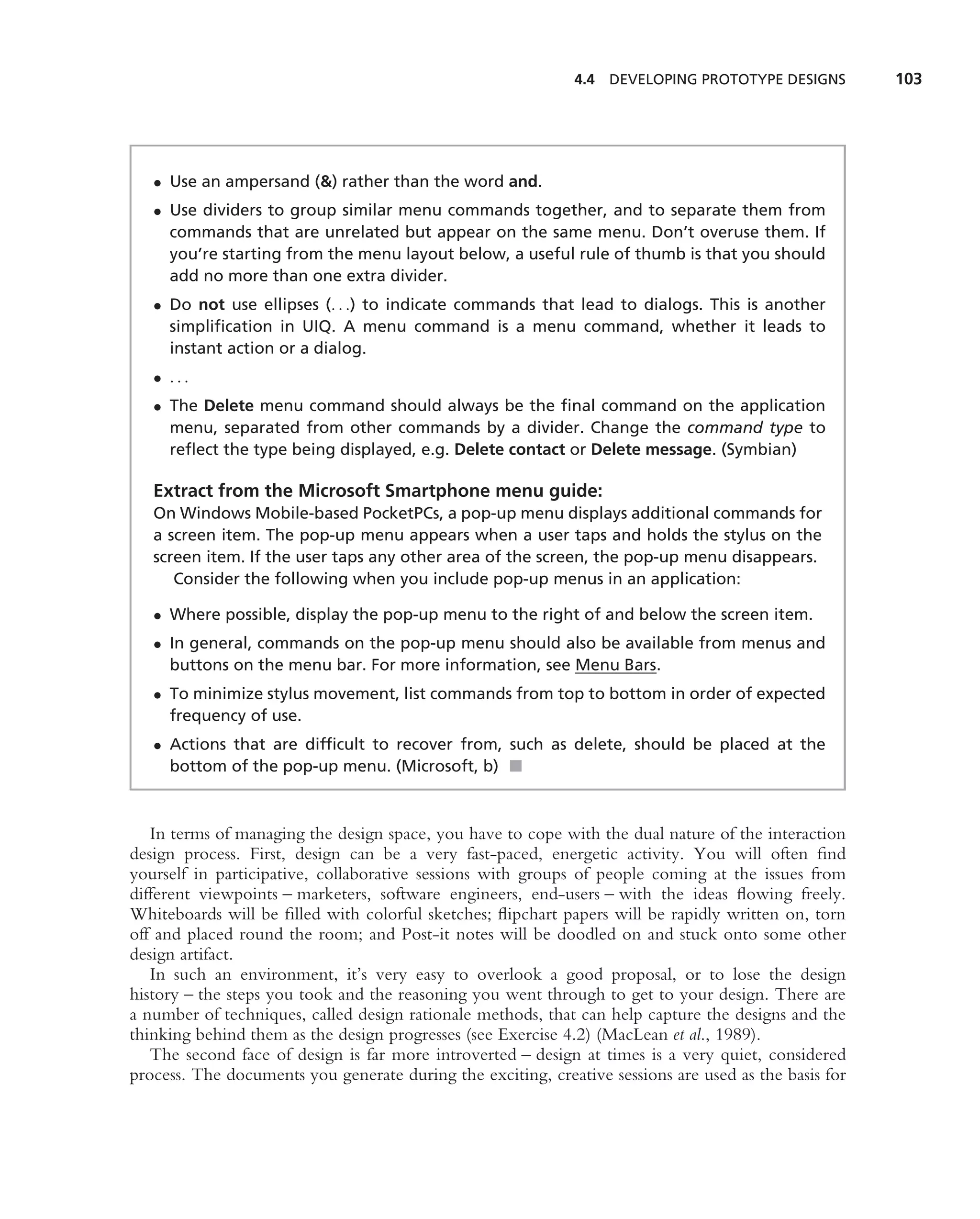 4.4 DEVELOPING PROTOTYPE DESIGNS         103




   • Use an ampersand (&) rather than the word and.
   • Use dividers to group similar menu commands together, and to separate them from
     commands that are unrelated but appear on the same menu. Don’t overuse them. If
     you’re starting from the menu layout below, a useful rule of thumb is that you should
     add no more than one extra divider.
   • Do not use ellipses (. . .) to indicate commands that lead to dialogs. This is another
     simpliﬁcation in UIQ. A menu command is a menu command, whether it leads to
     instant action or a dialog.
   • ...
   • The Delete menu command should always be the ﬁnal command on the application
     menu, separated from other commands by a divider. Change the command type to
     reﬂect the type being displayed, e.g. Delete contact or Delete message. (Symbian)

   Extract from the Microsoft Smartphone menu guide:
   On Windows Mobile-based PocketPCs, a pop-up menu displays additional commands for
   a screen item. The pop-up menu appears when a user taps and holds the stylus on the
   screen item. If the user taps any other area of the screen, the pop-up menu disappears.
      Consider the following when you include pop-up menus in an application:

   • Where possible, display the pop-up menu to the right of and below the screen item.
   • In general, commands on the pop-up menu should also be available from menus and
     buttons on the menu bar. For more information, see Menu Bars.
   • To minimize stylus movement, list commands from top to bottom in order of expected
     frequency of use.
   • Actions that are difﬁcult to recover from, such as delete, should be placed at the
     bottom of the pop-up menu. (Microsoft, b) ■



   In terms of managing the design space, you have to cope with the dual nature of the interaction
design process. First, design can be a very fast-paced, energetic activity. You will often ﬁnd
yourself in participative, collaborative sessions with groups of people coming at the issues from
different viewpoints – marketers, software engineers, end-users – with the ideas ﬂowing freely.
Whiteboards will be ﬁlled with colorful sketches; ﬂipchart papers will be rapidly written on, torn
off and placed round the room; and Post-it notes will be doodled on and stuck onto some other
design artifact.
   In such an environment, it’s very easy to overlook a good proposal, or to lose the design
history – the steps you took and the reasoning you went through to get to your design. There are
a number of techniques, called design rationale methods, that can help capture the designs and the
thinking behind them as the design progresses (see Exercise 4.2) (MacLean et al., 1989).
   The second face of design is far more introverted – design at times is a very quiet, considered
process. The documents you generate during the exciting, creative sessions are used as the basis for
 