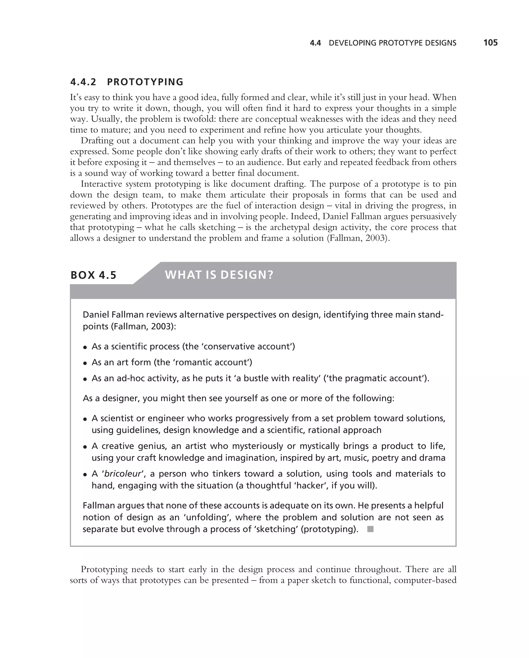 4.4 DEVELOPING PROTOTYPE DESIGNS           105



4.4.2     PROTOTYPING
It’s easy to think you have a good idea, fully formed and clear, while it’s still just in your head. When
you try to write it down, though, you will often ﬁnd it hard to express your thoughts in a simple
way. Usually, the problem is twofold: there are conceptual weaknesses with the ideas and they need
time to mature; and you need to experiment and reﬁne how you articulate your thoughts.
    Drafting out a document can help you with your thinking and improve the way your ideas are
expressed. Some people don’t like showing early drafts of their work to others; they want to perfect
it before exposing it – and themselves – to an audience. But early and repeated feedback from others
is a sound way of working toward a better ﬁnal document.
    Interactive system prototyping is like document drafting. The purpose of a prototype is to pin
down the design team, to make them articulate their proposals in forms that can be used and
reviewed by others. Prototypes are the fuel of interaction design – vital in driving the progress, in
generating and improving ideas and in involving people. Indeed, Daniel Fallman argues persuasively
that prototyping – what he calls sketching – is the archetypal design activity, the core process that
allows a designer to understand the problem and frame a solution (Fallman, 2003).


BOX 4.5                  WHAT IS DESIGN?


   Daniel Fallman reviews alternative perspectives on design, identifying three main stand-
   points (Fallman, 2003):

   • As a scientiﬁc process (the ‘conservative account’)
   • As an art form (the ‘romantic account’)
   • As an ad-hoc activity, as he puts it ‘a bustle with reality’ (‘the pragmatic account’).

   As a designer, you might then see yourself as one or more of the following:

   • A scientist or engineer who works progressively from a set problem toward solutions,
     using guidelines, design knowledge and a scientiﬁc, rational approach
   • A creative genius, an artist who mysteriously or mystically brings a product to life,
     using your craft knowledge and imagination, inspired by art, music, poetry and drama
   • A ‘bricoleur’, a person who tinkers toward a solution, using tools and materials to
     hand, engaging with the situation (a thoughtful ‘hacker’, if you will).

   Fallman argues that none of these accounts is adequate on its own. He presents a helpful
   notion of design as an ‘unfolding’, where the problem and solution are not seen as
   separate but evolve through a process of ‘sketching’ (prototyping). ■



   Prototyping needs to start early in the design process and continue throughout. There are all
sorts of ways that prototypes can be presented – from a paper sketch to functional, computer-based
 