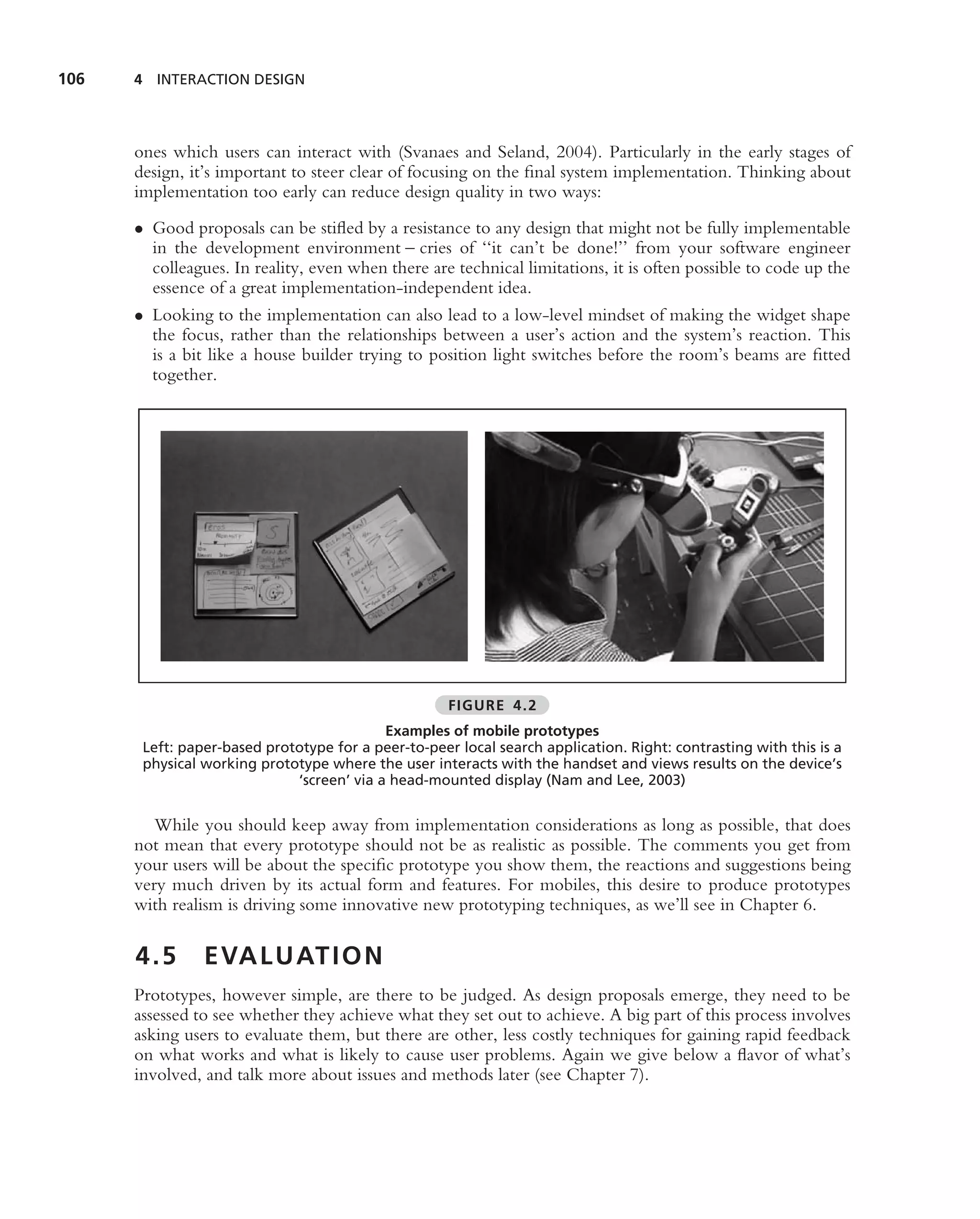 106   4 INTERACTION DESIGN




      ones which users can interact with (Svanaes and Seland, 2004). Particularly in the early stages of
      design, it’s important to steer clear of focusing on the ﬁnal system implementation. Thinking about
      implementation too early can reduce design quality in two ways:
      • Good proposals can be stiﬂed by a resistance to any design that might not be fully implementable
        in the development environment – cries of ‘‘it can’t be done!’’ from your software engineer
        colleagues. In reality, even when there are technical limitations, it is often possible to code up the
        essence of a great implementation-independent idea.
      • Looking to the implementation can also lead to a low-level mindset of making the widget shape
        the focus, rather than the relationships between a user’s action and the system’s reaction. This
        is a bit like a house builder trying to position light switches before the room’s beams are ﬁtted
        together.




                                                     FIGURE 4.2
                                           Examples of mobile prototypes
       Left: paper-based prototype for a peer-to-peer local search application. Right: contrasting with this is a
       physical working prototype where the user interacts with the handset and views results on the device’s
                             ‘screen’ via a head-mounted display (Nam and Lee, 2003)


         While you should keep away from implementation considerations as long as possible, that does
      not mean that every prototype should not be as realistic as possible. The comments you get from
      your users will be about the speciﬁc prototype you show them, the reactions and suggestions being
      very much driven by its actual form and features. For mobiles, this desire to produce prototypes
      with realism is driving some innovative new prototyping techniques, as we’ll see in Chapter 6.

      4.5       E VA L U AT I O N
      Prototypes, however simple, are there to be judged. As design proposals emerge, they need to be
      assessed to see whether they achieve what they set out to achieve. A big part of this process involves
      asking users to evaluate them, but there are other, less costly techniques for gaining rapid feedback
      on what works and what is likely to cause user problems. Again we give below a ﬂavor of what’s
      involved, and talk more about issues and methods later (see Chapter 7).
 