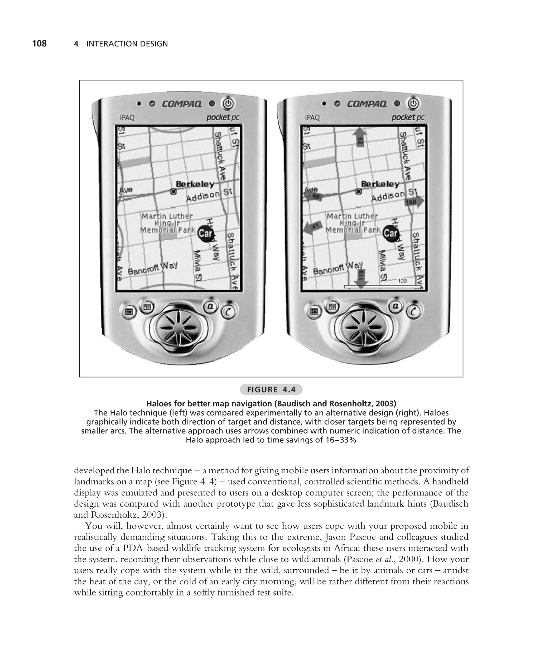 108   4 INTERACTION DESIGN




                                                   FIGURE 4.4
                         Haloes for better map navigation (Baudisch and Rosenholtz, 2003)
          The Halo technique (left) was compared experimentally to an alternative design (right). Haloes
        graphically indicate both direction of target and distance, with closer targets being represented by
       smaller arcs. The alternative approach uses arrows combined with numeric indication of distance. The
                                    Halo approach led to time savings of 16–33%


      developed the Halo technique – a method for giving mobile users information about the proximity of
      landmarks on a map (see Figure 4.4) – used conventional, controlled scientiﬁc methods. A handheld
      display was emulated and presented to users on a desktop computer screen; the performance of the
      design was compared with another prototype that gave less sophisticated landmark hints (Baudisch
      and Rosenholtz, 2003).
         You will, however, almost certainly want to see how users cope with your proposed mobile in
      realistically demanding situations. Taking this to the extreme, Jason Pascoe and colleagues studied
      the use of a PDA-based wildlife tracking system for ecologists in Africa: these users interacted with
      the system, recording their observations while close to wild animals (Pascoe et al., 2000). How your
      users really cope with the system while in the wild, surrounded – be it by animals or cars – amidst
      the heat of the day, or the cold of an early city morning, will be rather different from their reactions
      while sitting comfortably in a softly furnished test suite.
 