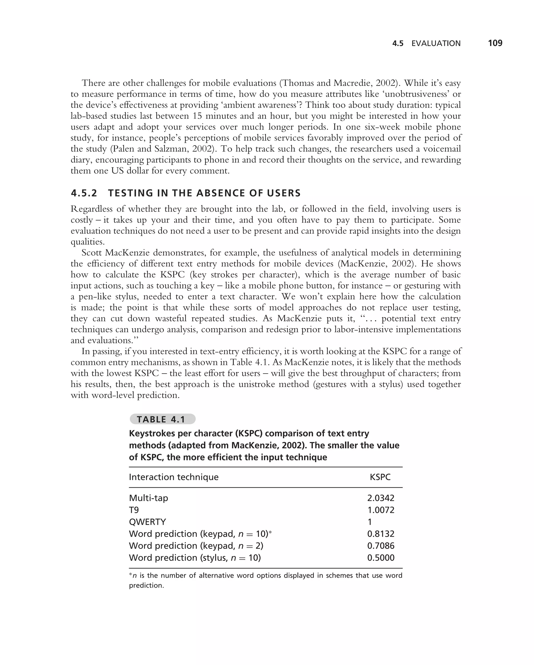 4.5 EVALUATION   109



   There are other challenges for mobile evaluations (Thomas and Macredie, 2002). While it’s easy
to measure performance in terms of time, how do you measure attributes like ‘unobtrusiveness’ or
the device’s effectiveness at providing ‘ambient awareness’? Think too about study duration: typical
lab-based studies last between 15 minutes and an hour, but you might be interested in how your
users adapt and adopt your services over much longer periods. In one six-week mobile phone
study, for instance, people’s perceptions of mobile services favorably improved over the period of
the study (Palen and Salzman, 2002). To help track such changes, the researchers used a voicemail
diary, encouraging participants to phone in and record their thoughts on the service, and rewarding
them one US dollar for every comment.

4.5.2    TESTING IN THE ABSENCE OF USERS
Regardless of whether they are brought into the lab, or followed in the ﬁeld, involving users is
costly – it takes up your and their time, and you often have to pay them to participate. Some
evaluation techniques do not need a user to be present and can provide rapid insights into the design
qualities.
   Scott MacKenzie demonstrates, for example, the usefulness of analytical models in determining
the efﬁciency of different text entry methods for mobile devices (MacKenzie, 2002). He shows
how to calculate the KSPC (key strokes per character), which is the average number of basic
input actions, such as touching a key – like a mobile phone button, for instance – or gesturing with
a pen-like stylus, needed to enter a text character. We won’t explain here how the calculation
is made; the point is that while these sorts of model approaches do not replace user testing,
they can cut down wasteful repeated studies. As MacKenzie puts it, ‘‘. . . potential text entry
techniques can undergo analysis, comparison and redesign prior to labor-intensive implementations
and evaluations.’’
   In passing, if you interested in text-entry efﬁciency, it is worth looking at the KSPC for a range of
common entry mechanisms, as shown in Table 4.1. As MacKenzie notes, it is likely that the methods
with the lowest KSPC – the least effort for users – will give the best throughput of characters; from
his results, then, the best approach is the unistroke method (gestures with a stylus) used together
with word-level prediction.

                 TABLE 4.1
               Keystrokes per character (KSPC) comparison of text entry
               methods (adapted from MacKenzie, 2002). The smaller the value
               of KSPC, the more efﬁcient the input technique

               Interaction technique                                                 KSPC

               Multi-tap                                                            2.0342
               T9                                                                   1.0072
               QWERTY                                                               1
               Word prediction (keypad, n = 10)∗                                    0.8132
               Word prediction (keypad, n = 2)                                      0.7086
               Word prediction (stylus, n = 10)                                     0.5000
               ∗ n is the number of alternative word options displayed in schemes that use word

               prediction.
 