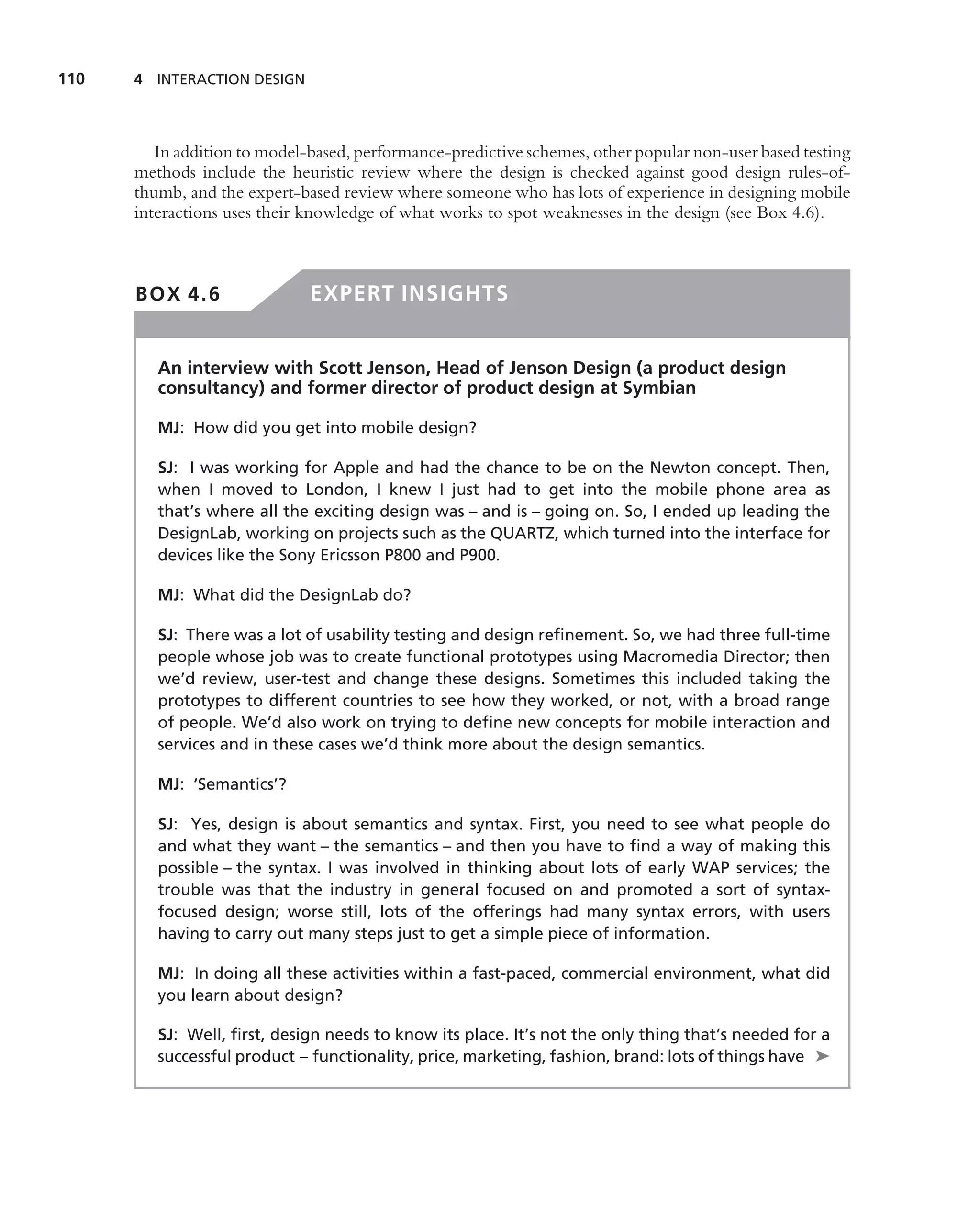 110   4 INTERACTION DESIGN




         In addition to model-based, performance-predictive schemes, other popular non-user based testing
      methods include the heuristic review where the design is checked against good design rules-of-
      thumb, and the expert-based review where someone who has lots of experience in designing mobile
      interactions uses their knowledge of what works to spot weaknesses in the design (see Box 4.6).



      BOX 4.6                 EXPERT INSIGHTS


         An interview with Scott Jenson, Head of Jenson Design (a product design
         consultancy) and former director of product design at Symbian

         MJ: How did you get into mobile design?

         SJ: I was working for Apple and had the chance to be on the Newton concept. Then,
         when I moved to London, I knew I just had to get into the mobile phone area as
         that’s where all the exciting design was – and is – going on. So, I ended up leading the
         DesignLab, working on projects such as the QUARTZ, which turned into the interface for
         devices like the Sony Ericsson P800 and P900.

         MJ: What did the DesignLab do?

         SJ: There was a lot of usability testing and design reﬁnement. So, we had three full-time
         people whose job was to create functional prototypes using Macromedia Director; then
         we’d review, user-test and change these designs. Sometimes this included taking the
         prototypes to different countries to see how they worked, or not, with a broad range
         of people. We’d also work on trying to deﬁne new concepts for mobile interaction and
         services and in these cases we’d think more about the design semantics.

         MJ: ‘Semantics’?

         SJ: Yes, design is about semantics and syntax. First, you need to see what people do
         and what they want – the semantics – and then you have to ﬁnd a way of making this
         possible – the syntax. I was involved in thinking about lots of early WAP services; the
         trouble was that the industry in general focused on and promoted a sort of syntax-
         focused design; worse still, lots of the offerings had many syntax errors, with users
         having to carry out many steps just to get a simple piece of information.

         MJ: In doing all these activities within a fast-paced, commercial environment, what did
         you learn about design?

         SJ: Well, ﬁrst, design needs to know its place. It’s not the only thing that’s needed for a
         successful product – functionality, price, marketing, fashion, brand: lots of things have ➤
 