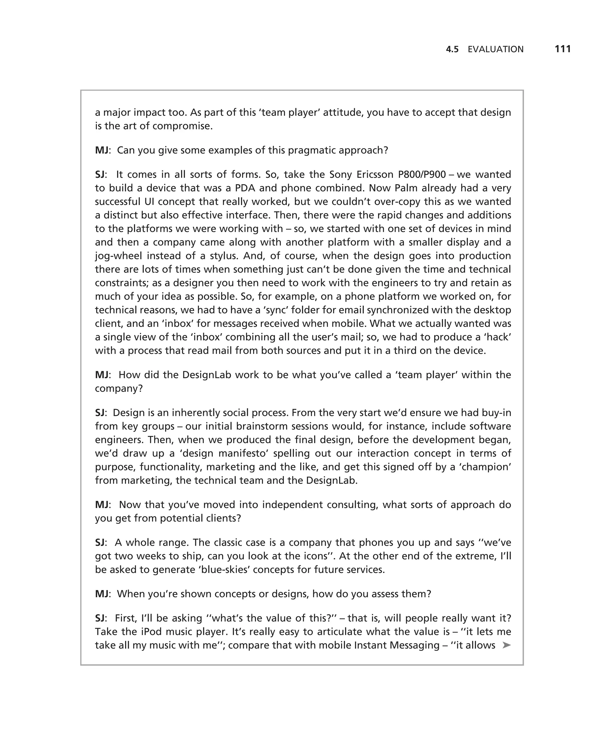 4.5 EVALUATION    111




a major impact too. As part of this ‘team player’ attitude, you have to accept that design
is the art of compromise.

MJ: Can you give some examples of this pragmatic approach?

SJ: It comes in all sorts of forms. So, take the Sony Ericsson P800/P900 – we wanted
to build a device that was a PDA and phone combined. Now Palm already had a very
successful UI concept that really worked, but we couldn’t over-copy this as we wanted
a distinct but also effective interface. Then, there were the rapid changes and additions
to the platforms we were working with – so, we started with one set of devices in mind
and then a company came along with another platform with a smaller display and a
jog-wheel instead of a stylus. And, of course, when the design goes into production
there are lots of times when something just can’t be done given the time and technical
constraints; as a designer you then need to work with the engineers to try and retain as
much of your idea as possible. So, for example, on a phone platform we worked on, for
technical reasons, we had to have a ‘sync’ folder for email synchronized with the desktop
client, and an ‘inbox’ for messages received when mobile. What we actually wanted was
a single view of the ‘inbox’ combining all the user’s mail; so, we had to produce a ‘hack’
with a process that read mail from both sources and put it in a third on the device.

MJ: How did the DesignLab work to be what you’ve called a ‘team player’ within the
company?

SJ: Design is an inherently social process. From the very start we’d ensure we had buy-in
from key groups – our initial brainstorm sessions would, for instance, include software
engineers. Then, when we produced the ﬁnal design, before the development began,
we’d draw up a ‘design manifesto’ spelling out our interaction concept in terms of
purpose, functionality, marketing and the like, and get this signed off by a ‘champion’
from marketing, the technical team and the DesignLab.

MJ: Now that you’ve moved into independent consulting, what sorts of approach do
you get from potential clients?

SJ: A whole range. The classic case is a company that phones you up and says ‘‘we’ve
got two weeks to ship, can you look at the icons’’. At the other end of the extreme, I’ll
be asked to generate ‘blue-skies’ concepts for future services.

MJ: When you’re shown concepts or designs, how do you assess them?

SJ: First, I’ll be asking ‘‘what’s the value of this?’’ – that is, will people really want it?
Take the iPod music player. It’s really easy to articulate what the value is – ‘‘it lets me
take all my music with me’’; compare that with mobile Instant Messaging – ‘‘it allows ➤
 