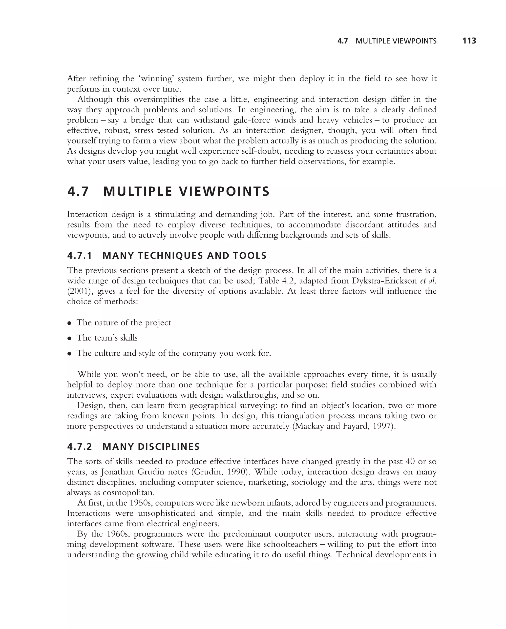 4.7   MULTIPLE VIEWPOINTS      113



After reﬁning the ‘winning’ system further, we might then deploy it in the ﬁeld to see how it
performs in context over time.
   Although this oversimpliﬁes the case a little, engineering and interaction design differ in the
way they approach problems and solutions. In engineering, the aim is to take a clearly deﬁned
problem – say a bridge that can withstand gale-force winds and heavy vehicles – to produce an
effective, robust, stress-tested solution. As an interaction designer, though, you will often ﬁnd
yourself trying to form a view about what the problem actually is as much as producing the solution.
As designs develop you might well experience self-doubt, needing to reassess your certainties about
what your users value, leading you to go back to further ﬁeld observations, for example.


4.7       M U LT I P L E V I E W P O I N T S
Interaction design is a stimulating and demanding job. Part of the interest, and some frustration,
results from the need to employ diverse techniques, to accommodate discordant attitudes and
viewpoints, and to actively involve people with differing backgrounds and sets of skills.

4.7.1    MANY TECHNIQUES AND TOOLS
The previous sections present a sketch of the design process. In all of the main activities, there is a
wide range of design techniques that can be used; Table 4.2, adapted from Dykstra-Erickson et al.
(2001), gives a feel for the diversity of options available. At least three factors will inﬂuence the
choice of methods:

• The nature of the project
• The team’s skills
• The culture and style of the company you work for.

   While you won’t need, or be able to use, all the available approaches every time, it is usually
helpful to deploy more than one technique for a particular purpose: ﬁeld studies combined with
interviews, expert evaluations with design walkthroughs, and so on.
   Design, then, can learn from geographical surveying: to ﬁnd an object’s location, two or more
readings are taking from known points. In design, this triangulation process means taking two or
more perspectives to understand a situation more accurately (Mackay and Fayard, 1997).

4.7.2    MANY DISCIPLINES
The sorts of skills needed to produce effective interfaces have changed greatly in the past 40 or so
years, as Jonathan Grudin notes (Grudin, 1990). While today, interaction design draws on many
distinct disciplines, including computer science, marketing, sociology and the arts, things were not
always as cosmopolitan.
   At ﬁrst, in the 1950s, computers were like newborn infants, adored by engineers and programmers.
Interactions were unsophisticated and simple, and the main skills needed to produce effective
interfaces came from electrical engineers.
   By the 1960s, programmers were the predominant computer users, interacting with program-
ming development software. These users were like schoolteachers – willing to put the effort into
understanding the growing child while educating it to do useful things. Technical developments in
 