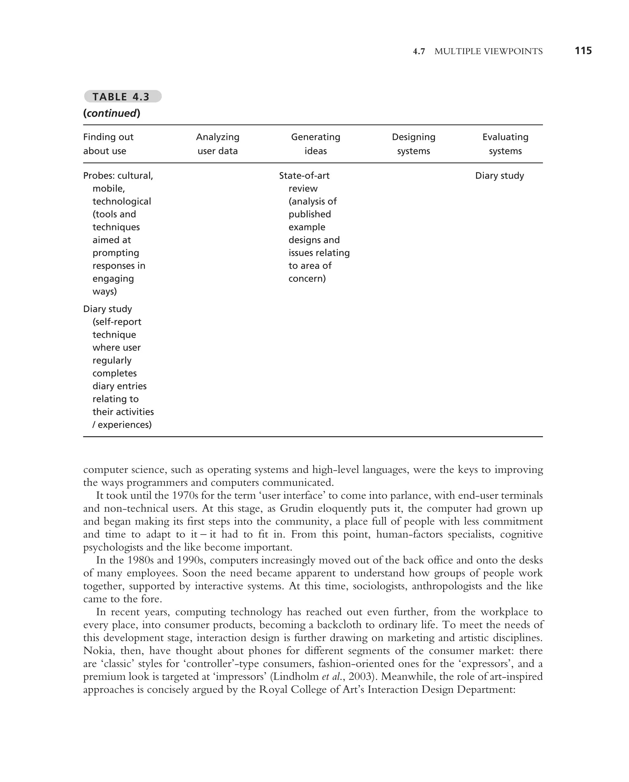 4.7 MULTIPLE VIEWPOINTS          115



  TABLE 4.3
(continued)

Finding out              Analyzing            Generating             Designing           Evaluating
about use                user data              ideas                 systems             systems

Probes: cultural,                          State-of-art                                Diary study
  mobile,                                    review
  technological                              (analysis of
  (tools and                                 published
  techniques                                 example
  aimed at                                   designs and
  prompting                                  issues relating
  responses in                               to area of
  engaging                                   concern)
  ways)
Diary study
  (self-report
  technique
  where user
  regularly
  completes
  diary entries
  relating to
  their activities
  / experiences)



computer science, such as operating systems and high-level languages, were the keys to improving
the ways programmers and computers communicated.
   It took until the 1970s for the term ‘user interface’ to come into parlance, with end-user terminals
and non-technical users. At this stage, as Grudin eloquently puts it, the computer had grown up
and began making its ﬁrst steps into the community, a place full of people with less commitment
and time to adapt to it – it had to ﬁt in. From this point, human-factors specialists, cognitive
psychologists and the like become important.
   In the 1980s and 1990s, computers increasingly moved out of the back ofﬁce and onto the desks
of many employees. Soon the need became apparent to understand how groups of people work
together, supported by interactive systems. At this time, sociologists, anthropologists and the like
came to the fore.
   In recent years, computing technology has reached out even further, from the workplace to
every place, into consumer products, becoming a backcloth to ordinary life. To meet the needs of
this development stage, interaction design is further drawing on marketing and artistic disciplines.
Nokia, then, have thought about phones for different segments of the consumer market: there
are ‘classic’ styles for ‘controller’-type consumers, fashion-oriented ones for the ‘expressors’, and a
premium look is targeted at ‘impressors’ (Lindholm et al., 2003). Meanwhile, the role of art-inspired
approaches is concisely argued by the Royal College of Art’s Interaction Design Department:
 