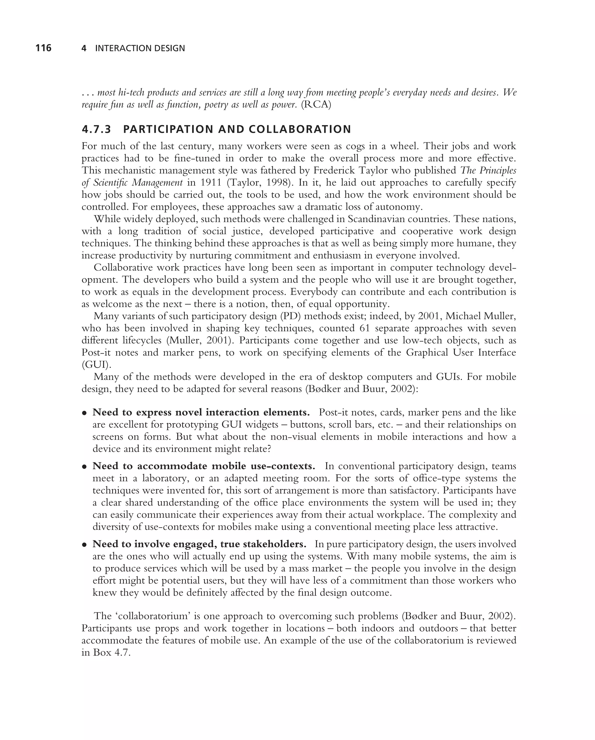 116   4 INTERACTION DESIGN



      . . . most hi-tech products and services are still a long way from meeting people’s everyday needs and desires. We
      require fun as well as function, poetry as well as power. (RCA)

      4.7.3 PARTICIPATION AND COLLABORATIO N
      For much of the last century, many workers were seen as cogs in a wheel. Their jobs and work
      practices had to be ﬁne-tuned in order to make the overall process more and more effective.
      This mechanistic management style was fathered by Frederick Taylor who published The Principles
      of Scientiﬁc Management in 1911 (Taylor, 1998). In it, he laid out approaches to carefully specify
      how jobs should be carried out, the tools to be used, and how the work environment should be
      controlled. For employees, these approaches saw a dramatic loss of autonomy.
         While widely deployed, such methods were challenged in Scandinavian countries. These nations,
      with a long tradition of social justice, developed participative and cooperative work design
      techniques. The thinking behind these approaches is that as well as being simply more humane, they
      increase productivity by nurturing commitment and enthusiasm in everyone involved.
         Collaborative work practices have long been seen as important in computer technology devel-
      opment. The developers who build a system and the people who will use it are brought together,
      to work as equals in the development process. Everybody can contribute and each contribution is
      as welcome as the next – there is a notion, then, of equal opportunity.
         Many variants of such participatory design (PD) methods exist; indeed, by 2001, Michael Muller,
      who has been involved in shaping key techniques, counted 61 separate approaches with seven
      different lifecycles (Muller, 2001). Participants come together and use low-tech objects, such as
      Post-it notes and marker pens, to work on specifying elements of the Graphical User Interface
      (GUI).
         Many of the methods were developed in the era of desktop computers and GUIs. For mobile
      design, they need to be adapted for several reasons (Bødker and Buur, 2002):

      • Need to express novel interaction elements. Post-it notes, cards, marker pens and the like
        are excellent for prototyping GUI widgets – buttons, scroll bars, etc. – and their relationships on
        screens on forms. But what about the non-visual elements in mobile interactions and how a
        device and its environment might relate?
      • Need to accommodate mobile use-contexts. In conventional participatory design, teams
        meet in a laboratory, or an adapted meeting room. For the sorts of ofﬁce-type systems the
        techniques were invented for, this sort of arrangement is more than satisfactory. Participants have
        a clear shared understanding of the ofﬁce place environments the system will be used in; they
        can easily communicate their experiences away from their actual workplace. The complexity and
        diversity of use-contexts for mobiles make using a conventional meeting place less attractive.
      • Need to involve engaged, true stakeholders. In pure participatory design, the users involved
        are the ones who will actually end up using the systems. With many mobile systems, the aim is
        to produce services which will be used by a mass market – the people you involve in the design
        effort might be potential users, but they will have less of a commitment than those workers who
        knew they would be deﬁnitely affected by the ﬁnal design outcome.

         The ‘collaboratorium’ is one approach to overcoming such problems (Bødker and Buur, 2002).
      Participants use props and work together in locations – both indoors and outdoors – that better
      accommodate the features of mobile use. An example of the use of the collaboratorium is reviewed
      in Box 4.7.
 