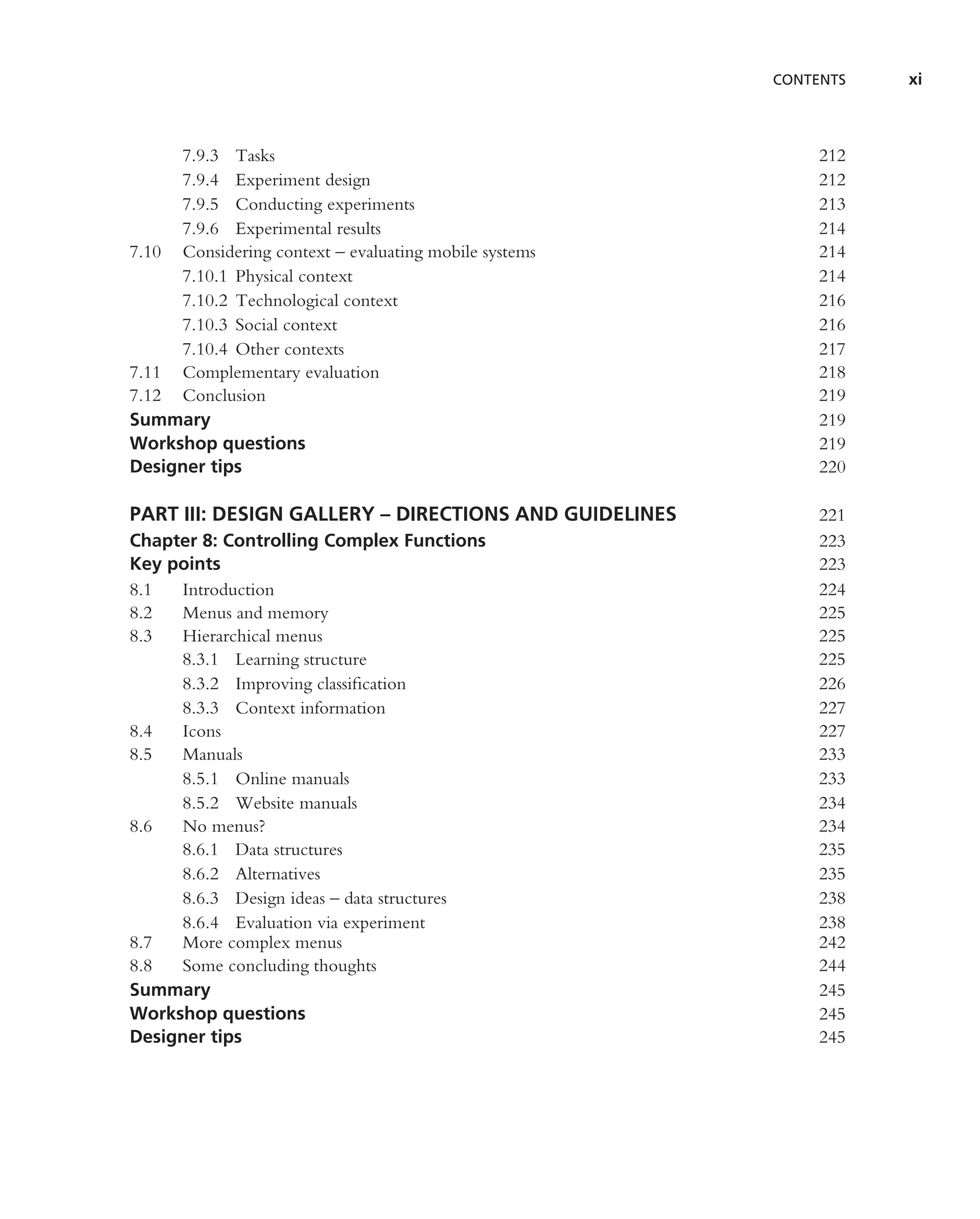 CONTENTS   xi



     7.9.3 Tasks                                            212
     7.9.4 Experiment design                                212
     7.9.5 Conducting experiments                           213
     7.9.6 Experimental results                             214
7.10 Considering context – evaluating mobile systems        214
     7.10.1 Physical context                                214
     7.10.2 Technological context                           216
     7.10.3 Social context                                  216
     7.10.4 Other contexts                                  217
7.11 Complementary evaluation                               218
7.12 Conclusion                                             219
Summary                                                     219
Workshop questions                                          219
Designer tips                                               220

PART III: DESIGN GALLERY – DIRECTIONS AND GUIDELINES        221
Chapter 8: Controlling Complex Functions                    223
Key points                                                  223
8.1  Introduction                                           224
8.2  Menus and memory                                       225
8.3  Hierarchical menus                                     225
     8.3.1 Learning structure                               225
     8.3.2 Improving classiﬁcation                          226
     8.3.3 Context information                              227
8.4  Icons                                                  227
8.5  Manuals                                                233
     8.5.1 Online manuals                                   233
     8.5.2 Website manuals                                  234
8.6  No menus?                                              234
     8.6.1 Data structures                                  235
     8.6.2 Alternatives                                     235
     8.6.3 Design ideas – data structures                   238
     8.6.4 Evaluation via experiment                        238
8.7  More complex menus                                     242
8.8  Some concluding thoughts                               244
Summary                                                     245
Workshop questions                                          245
Designer tips                                               245
 