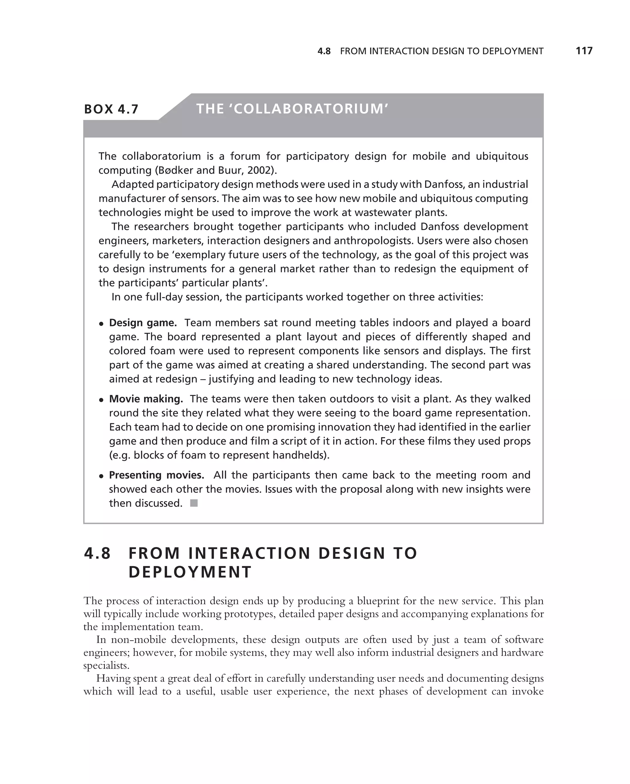 4.8   FROM INTERACTION DESIGN TO DEPLOYMENT          117




BOX 4.7                 THE ‘COLLABORATORIUM’


   The collaboratorium is a forum for participatory design for mobile and ubiquitous
   computing (Bødker and Buur, 2002).
      Adapted participatory design methods were used in a study with Danfoss, an industrial
   manufacturer of sensors. The aim was to see how new mobile and ubiquitous computing
   technologies might be used to improve the work at wastewater plants.
      The researchers brought together participants who included Danfoss development
   engineers, marketers, interaction designers and anthropologists. Users were also chosen
   carefully to be ‘exemplary future users of the technology, as the goal of this project was
   to design instruments for a general market rather than to redesign the equipment of
   the participants’ particular plants’.
      In one full-day session, the participants worked together on three activities:

   • Design game. Team members sat round meeting tables indoors and played a board
     game. The board represented a plant layout and pieces of differently shaped and
     colored foam were used to represent components like sensors and displays. The ﬁrst
     part of the game was aimed at creating a shared understanding. The second part was
     aimed at redesign – justifying and leading to new technology ideas.
   • Movie making. The teams were then taken outdoors to visit a plant. As they walked
     round the site they related what they were seeing to the board game representation.
     Each team had to decide on one promising innovation they had identiﬁed in the earlier
     game and then produce and ﬁlm a script of it in action. For these ﬁlms they used props
     (e.g. blocks of foam to represent handhelds).
   • Presenting movies. All the participants then came back to the meeting room and
     showed each other the movies. Issues with the proposal along with new insights were
     then discussed. ■



4.8      FROM INTERACTION DESIGN TO
         DEPLOYMENT
The process of interaction design ends up by producing a blueprint for the new service. This plan
will typically include working prototypes, detailed paper designs and accompanying explanations for
the implementation team.
   In non-mobile developments, these design outputs are often used by just a team of software
engineers; however, for mobile systems, they may well also inform industrial designers and hardware
specialists.
   Having spent a great deal of effort in carefully understanding user needs and documenting designs
which will lead to a useful, usable user experience, the next phases of development can invoke
 