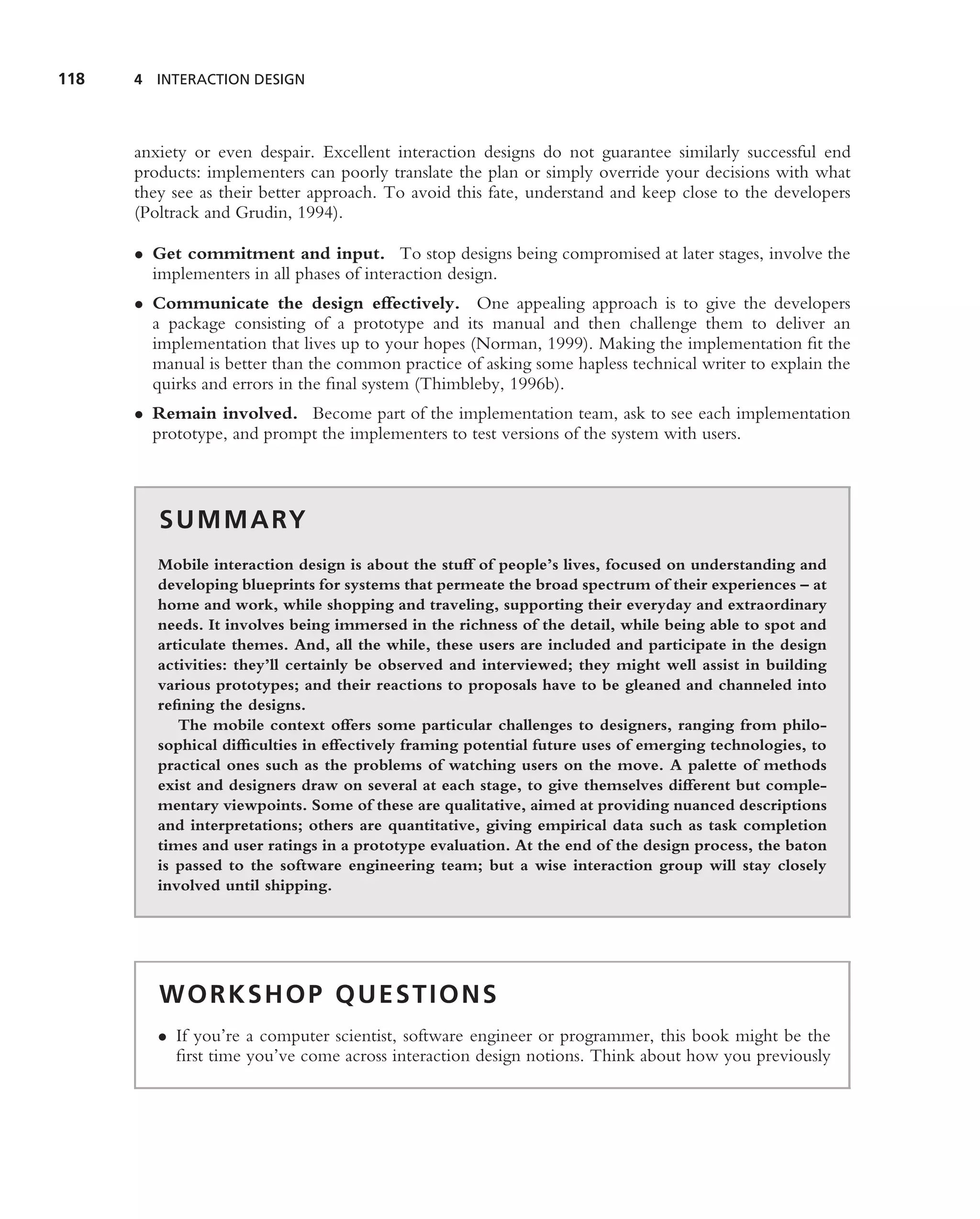 118   4 INTERACTION DESIGN




      anxiety or even despair. Excellent interaction designs do not guarantee similarly successful end
      products: implementers can poorly translate the plan or simply override your decisions with what
      they see as their better approach. To avoid this fate, understand and keep close to the developers
      (Poltrack and Grudin, 1994).

      • Get commitment and input. To stop designs being compromised at later stages, involve the
        implementers in all phases of interaction design.
      • Communicate the design effectively. One appealing approach is to give the developers
        a package consisting of a prototype and its manual and then challenge them to deliver an
        implementation that lives up to your hopes (Norman, 1999). Making the implementation ﬁt the
        manual is better than the common practice of asking some hapless technical writer to explain the
        quirks and errors in the ﬁnal system (Thimbleby, 1996b).
      • Remain involved. Become part of the implementation team, ask to see each implementation
        prototype, and prompt the implementers to test versions of the system with users.



         S U M M A RY
         Mobile interaction design is about the stuff of people’s lives, focused on understanding and
         developing blueprints for systems that permeate the broad spectrum of their experiences – at
         home and work, while shopping and traveling, supporting their everyday and extraordinary
         needs. It involves being immersed in the richness of the detail, while being able to spot and
         articulate themes. And, all the while, these users are included and participate in the design
         activities: they’ll certainly be observed and interviewed; they might well assist in building
         various prototypes; and their reactions to proposals have to be gleaned and channeled into
         reﬁning the designs.
            The mobile context offers some particular challenges to designers, ranging from philo-
         sophical difﬁculties in effectively framing potential future uses of emerging technologies, to
         practical ones such as the problems of watching users on the move. A palette of methods
         exist and designers draw on several at each stage, to give themselves different but comple-
         mentary viewpoints. Some of these are qualitative, aimed at providing nuanced descriptions
         and interpretations; others are quantitative, giving empirical data such as task completion
         times and user ratings in a prototype evaluation. At the end of the design process, the baton
         is passed to the software engineering team; but a wise interaction group will stay closely
         involved until shipping.




         WORKSHOP QUESTIONS
         • If you’re a computer scientist, software engineer or programmer, this book might be the
           ﬁrst time you’ve come across interaction design notions. Think about how you previously
 