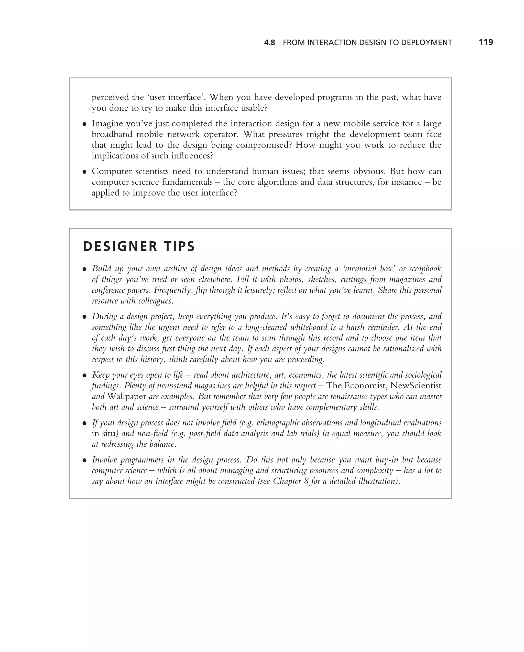 4.8   FROM INTERACTION DESIGN TO DEPLOYMENT               119




  perceived the ‘user interface’. When you have developed programs in the past, what have
  you done to try to make this interface usable?
• Imagine you’ve just completed the interaction design for a new mobile service for a large
  broadband mobile network operator. What pressures might the development team face
  that might lead to the design being compromised? How might you work to reduce the
  implications of such inﬂuences?
• Computer scientists need to understand human issues; that seems obvious. But how can
  computer science fundamentals – the core algorithms and data structures, for instance – be
  applied to improve the user interface?




DESIGNER TIPS
• Build up your own archive of design ideas and methods by creating a ‘memorial box’ or scrapbook
  of things you’ve tried or seen elsewhere. Fill it with photos, sketches, cuttings from magazines and
  conference papers. Frequently, ﬂip through it leisurely; reﬂect on what you’ve learnt. Share this personal
  resource with colleagues.
• During a design project, keep everything you produce. It’s easy to forget to document the process, and
  something like the urgent need to refer to a long-cleaned whiteboard is a harsh reminder. At the end
  of each day’s work, get everyone on the team to scan through this record and to choose one item that
  they wish to discuss ﬁrst thing the next day. If each aspect of your designs cannot be rationalized with
  respect to this history, think carefully about how you are proceeding.
• Keep your eyes open to life – read about architecture, art, economics, the latest scientiﬁc and sociological
  ﬁndings. Plenty of newsstand magazines are helpful in this respect – The Economist, NewScientist
  and Wallpaper are examples. But remember that very few people are renaissance types who can master
  both art and science – surround yourself with others who have complementary skills.
• If your design process does not involve ﬁeld (e.g. ethnographic observations and longitudinal evaluations
  in situ) and non-ﬁeld (e.g. post-ﬁeld data analysis and lab trials) in equal measure, you should look
  at redressing the balance.
• Involve programmers in the design process. Do this not only because you want buy-in but because
  computer science – which is all about managing and structuring resources and complexity – has a lot to
  say about how an interface might be constructed (see Chapter 8 for a detailed illustration).
 