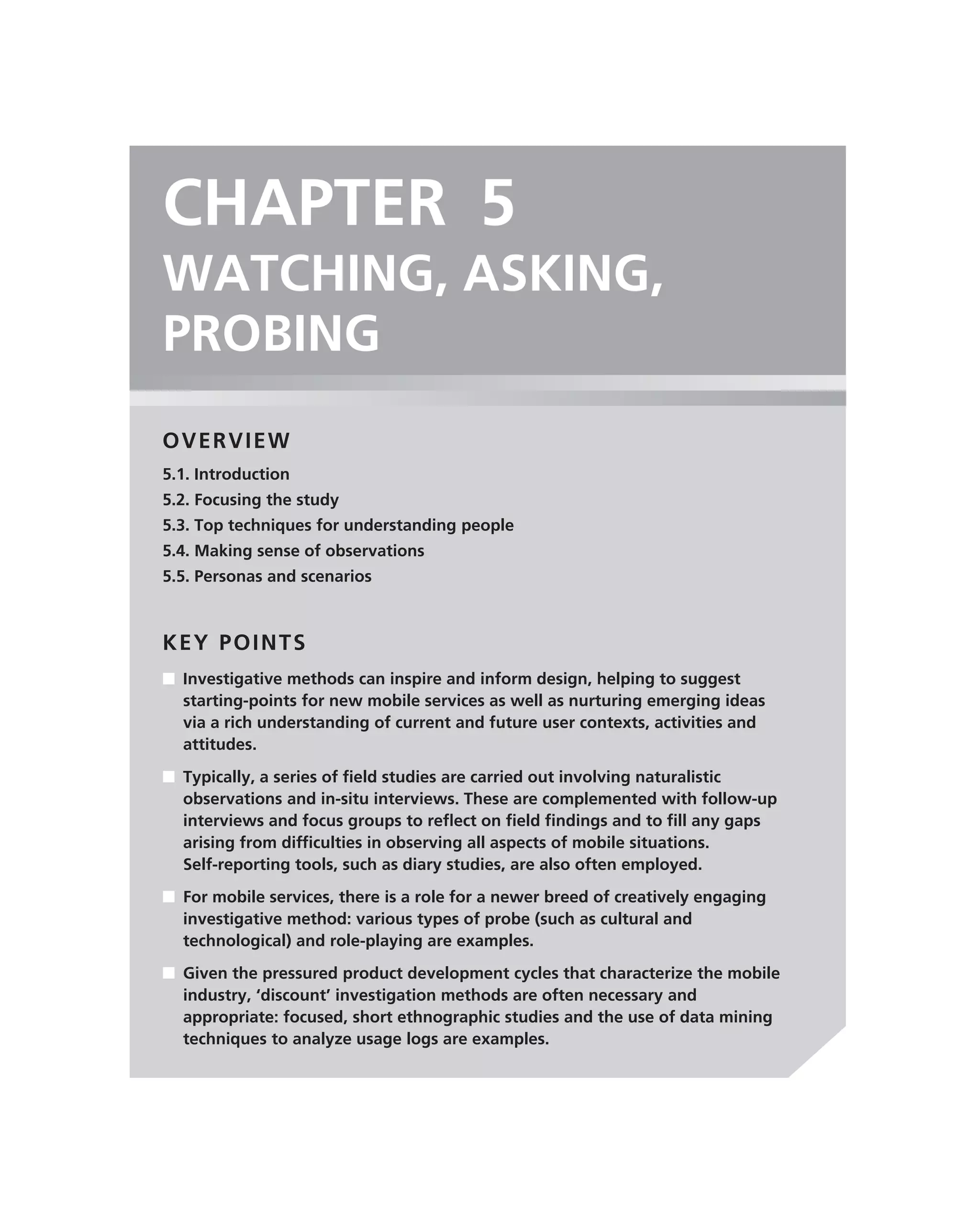 CHAPTER 5
WATCHING, ASKING,
PROBING
OVERVIEW
5.1. Introduction
5.2. Focusing the study
5.3. Top techniques for understanding people
5.4. Making sense of observations
5.5. Personas and scenarios



KEY POINTS
■ Investigative methods can inspire and inform design, helping to suggest
  starting-points for new mobile services as well as nurturing emerging ideas
  via a rich understanding of current and future user contexts, activities and
  attitudes.
■ Typically, a series of ﬁeld studies are carried out involving naturalistic
  observations and in-situ interviews. These are complemented with follow-up
  interviews and focus groups to reﬂect on ﬁeld ﬁndings and to ﬁll any gaps
  arising from difﬁculties in observing all aspects of mobile situations.
  Self-reporting tools, such as diary studies, are also often employed.
■ For mobile services, there is a role for a newer breed of creatively engaging
  investigative method: various types of probe (such as cultural and
  technological) and role-playing are examples.
■ Given the pressured product development cycles that characterize the mobile
  industry, ‘discount’ investigation methods are often necessary and
  appropriate: focused, short ethnographic studies and the use of data mining
  techniques to analyze usage logs are examples.
 