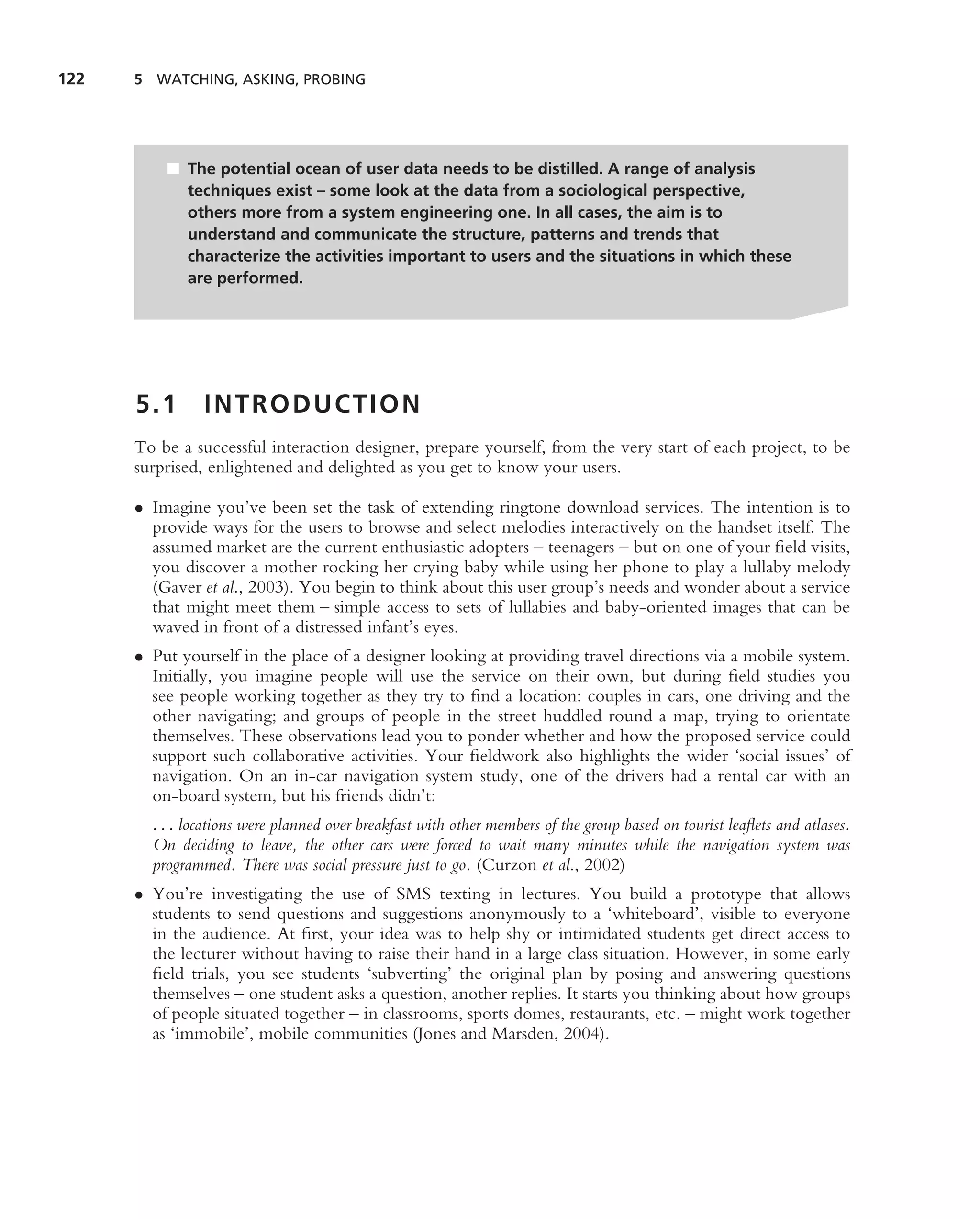 122   5 WATCHING, ASKING, PROBING




          ■ The potential ocean of user data needs to be distilled. A range of analysis
            techniques exist – some look at the data from a sociological perspective,
            others more from a system engineering one. In all cases, the aim is to
            understand and communicate the structure, patterns and trends that
            characterize the activities important to users and the situations in which these
            are performed.




      5.1       INTRODUCTION
      To be a successful interaction designer, prepare yourself, from the very start of each project, to be
      surprised, enlightened and delighted as you get to know your users.

      • Imagine you’ve been set the task of extending ringtone download services. The intention is to
        provide ways for the users to browse and select melodies interactively on the handset itself. The
        assumed market are the current enthusiastic adopters – teenagers – but on one of your ﬁeld visits,
        you discover a mother rocking her crying baby while using her phone to play a lullaby melody
        (Gaver et al., 2003). You begin to think about this user group’s needs and wonder about a service
        that might meet them – simple access to sets of lullabies and baby-oriented images that can be
        waved in front of a distressed infant’s eyes.
      • Put yourself in the place of a designer looking at providing travel directions via a mobile system.
        Initially, you imagine people will use the service on their own, but during ﬁeld studies you
        see people working together as they try to ﬁnd a location: couples in cars, one driving and the
        other navigating; and groups of people in the street huddled round a map, trying to orientate
        themselves. These observations lead you to ponder whether and how the proposed service could
        support such collaborative activities. Your ﬁeldwork also highlights the wider ‘social issues’ of
        navigation. On an in-car navigation system study, one of the drivers had a rental car with an
        on-board system, but his friends didn’t:
        . . . locations were planned over breakfast with other members of the group based on tourist leaﬂets and atlases.
        On deciding to leave, the other cars were forced to wait many minutes while the navigation system was
        programmed. There was social pressure just to go. (Curzon et al., 2002)
      • You’re investigating the use of SMS texting in lectures. You build a prototype that allows
        students to send questions and suggestions anonymously to a ‘whiteboard’, visible to everyone
        in the audience. At ﬁrst, your idea was to help shy or intimidated students get direct access to
        the lecturer without having to raise their hand in a large class situation. However, in some early
        ﬁeld trials, you see students ‘subverting’ the original plan by posing and answering questions
        themselves – one student asks a question, another replies. It starts you thinking about how groups
        of people situated together – in classrooms, sports domes, restaurants, etc. – might work together
        as ‘immobile’, mobile communities (Jones and Marsden, 2004).
 