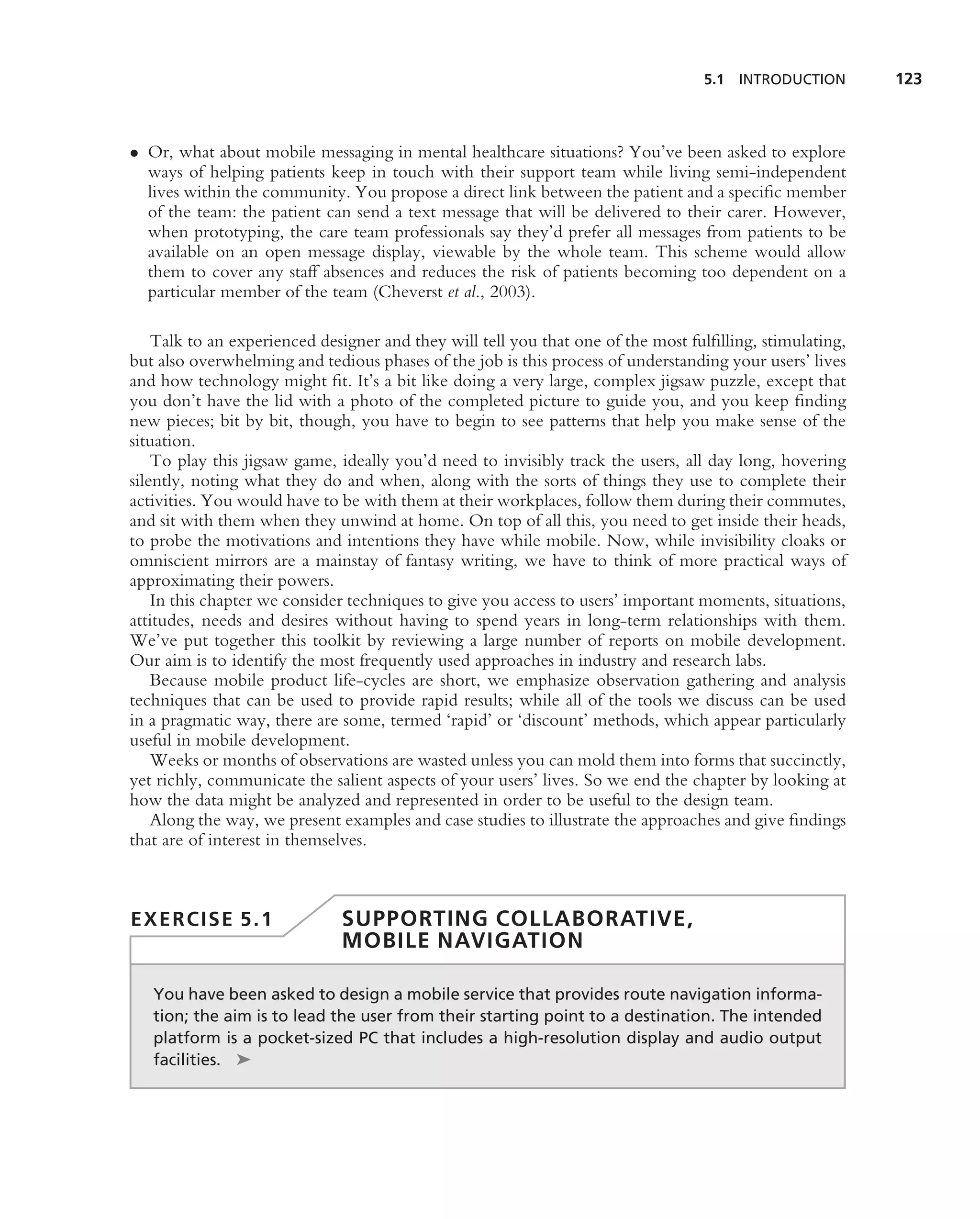5.1 INTRODUCTION        123



• Or, what about mobile messaging in mental healthcare situations? You’ve been asked to explore
  ways of helping patients keep in touch with their support team while living semi-independent
  lives within the community. You propose a direct link between the patient and a speciﬁc member
  of the team: the patient can send a text message that will be delivered to their carer. However,
  when prototyping, the care team professionals say they’d prefer all messages from patients to be
  available on an open message display, viewable by the whole team. This scheme would allow
  them to cover any staff absences and reduces the risk of patients becoming too dependent on a
  particular member of the team (Cheverst et al., 2003).

    Talk to an experienced designer and they will tell you that one of the most fulﬁlling, stimulating,
but also overwhelming and tedious phases of the job is this process of understanding your users’ lives
and how technology might ﬁt. It’s a bit like doing a very large, complex jigsaw puzzle, except that
you don’t have the lid with a photo of the completed picture to guide you, and you keep ﬁnding
new pieces; bit by bit, though, you have to begin to see patterns that help you make sense of the
situation.
    To play this jigsaw game, ideally you’d need to invisibly track the users, all day long, hovering
silently, noting what they do and when, along with the sorts of things they use to complete their
activities. You would have to be with them at their workplaces, follow them during their commutes,
and sit with them when they unwind at home. On top of all this, you need to get inside their heads,
to probe the motivations and intentions they have while mobile. Now, while invisibility cloaks or
omniscient mirrors are a mainstay of fantasy writing, we have to think of more practical ways of
approximating their powers.
    In this chapter we consider techniques to give you access to users’ important moments, situations,
attitudes, needs and desires without having to spend years in long-term relationships with them.
We’ve put together this toolkit by reviewing a large number of reports on mobile development.
Our aim is to identify the most frequently used approaches in industry and research labs.
    Because mobile product life-cycles are short, we emphasize observation gathering and analysis
techniques that can be used to provide rapid results; while all of the tools we discuss can be used
in a pragmatic way, there are some, termed ‘rapid’ or ‘discount’ methods, which appear particularly
useful in mobile development.
    Weeks or months of observations are wasted unless you can mold them into forms that succinctly,
yet richly, communicate the salient aspects of your users’ lives. So we end the chapter by looking at
how the data might be analyzed and represented in order to be useful to the design team.
    Along the way, we present examples and case studies to illustrate the approaches and give ﬁndings
that are of interest in themselves.



EXERCISE 5.1                  SUPPORTING COLLABORATIVE,
                              MOBILE NAVIGATION

   You have been asked to design a mobile service that provides route navigation informa-
   tion; the aim is to lead the user from their starting point to a destination. The intended
   platform is a pocket-sized PC that includes a high-resolution display and audio output
   facilities. ➤
 