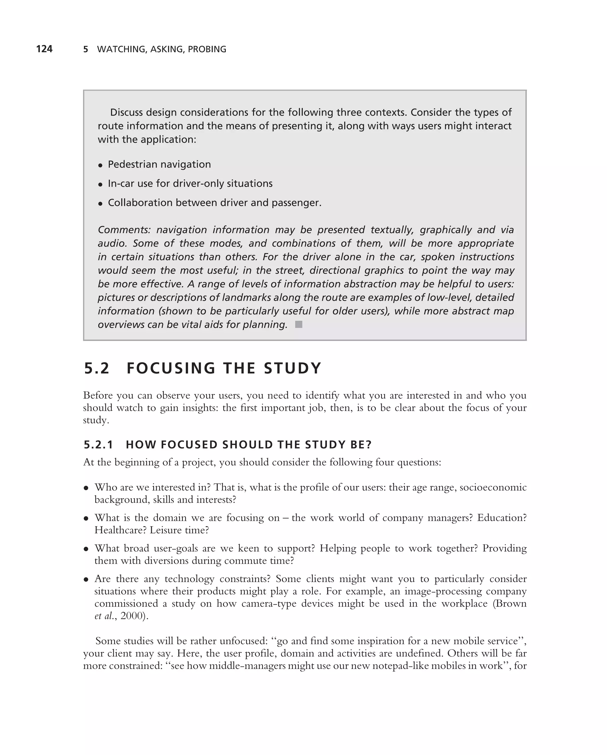 124   5 WATCHING, ASKING, PROBING




           Discuss design considerations for the following three contexts. Consider the types of
         route information and the means of presenting it, along with ways users might interact
         with the application:

         • Pedestrian navigation
         • In-car use for driver-only situations
         • Collaboration between driver and passenger.

         Comments: navigation information may be presented textually, graphically and via
         audio. Some of these modes, and combinations of them, will be more appropriate
         in certain situations than others. For the driver alone in the car, spoken instructions
         would seem the most useful; in the street, directional graphics to point the way may
         be more effective. A range of levels of information abstraction may be helpful to users:
         pictures or descriptions of landmarks along the route are examples of low-level, detailed
         information (shown to be particularly useful for older users), while more abstract map
         overviews can be vital aids for planning. ■



      5.2      FOCUSING THE STUDY
      Before you can observe your users, you need to identify what you are interested in and who you
      should watch to gain insights: the ﬁrst important job, then, is to be clear about the focus of your
      study.

      5.2.1    HOW FOCUSED SHOULD THE STUDY BE?
      At the beginning of a project, you should consider the following four questions:

      • Who are we interested in? That is, what is the proﬁle of our users: their age range, socioeconomic
        background, skills and interests?
      • What is the domain we are focusing on – the work world of company managers? Education?
        Healthcare? Leisure time?
      • What broad user-goals are we keen to support? Helping people to work together? Providing
        them with diversions during commute time?
      • Are there any technology constraints? Some clients might want you to particularly consider
        situations where their products might play a role. For example, an image-processing company
        commissioned a study on how camera-type devices might be used in the workplace (Brown
        et al., 2000).

        Some studies will be rather unfocused: ‘‘go and ﬁnd some inspiration for a new mobile service’’,
      your client may say. Here, the user proﬁle, domain and activities are undeﬁned. Others will be far
      more constrained: ‘‘see how middle-managers might use our new notepad-like mobiles in work’’, for
 