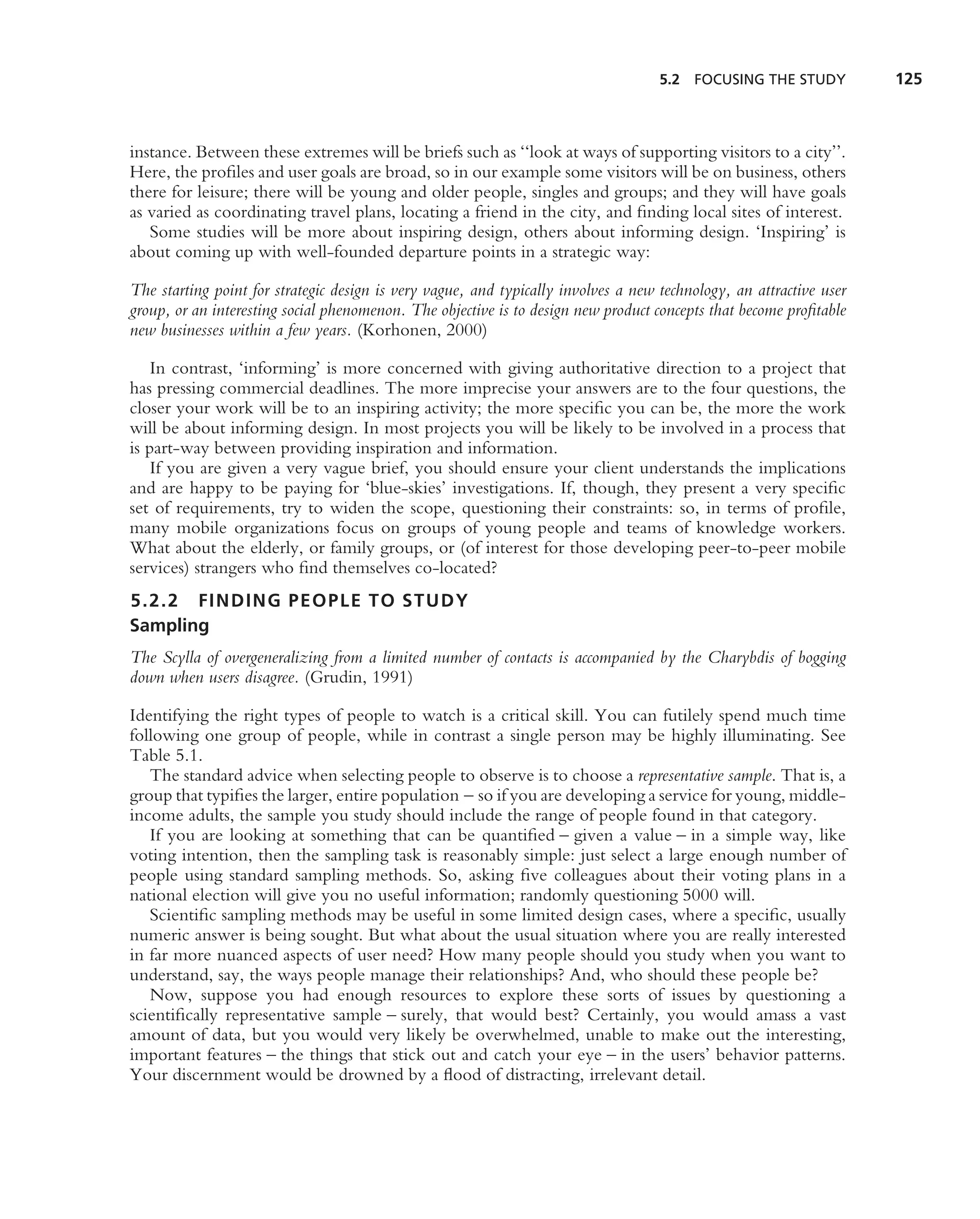 5.2 FOCUSING THE STUDY           125



instance. Between these extremes will be briefs such as ‘‘look at ways of supporting visitors to a city’’.
Here, the proﬁles and user goals are broad, so in our example some visitors will be on business, others
there for leisure; there will be young and older people, singles and groups; and they will have goals
as varied as coordinating travel plans, locating a friend in the city, and ﬁnding local sites of interest.
   Some studies will be more about inspiring design, others about informing design. ‘Inspiring’ is
about coming up with well-founded departure points in a strategic way:

The starting point for strategic design is very vague, and typically involves a new technology, an attractive user
group, or an interesting social phenomenon. The objective is to design new product concepts that become proﬁtable
new businesses within a few years. (Korhonen, 2000)

    In contrast, ‘informing’ is more concerned with giving authoritative direction to a project that
has pressing commercial deadlines. The more imprecise your answers are to the four questions, the
closer your work will be to an inspiring activity; the more speciﬁc you can be, the more the work
will be about informing design. In most projects you will be likely to be involved in a process that
is part-way between providing inspiration and information.
    If you are given a very vague brief, you should ensure your client understands the implications
and are happy to be paying for ‘blue-skies’ investigations. If, though, they present a very speciﬁc
set of requirements, try to widen the scope, questioning their constraints: so, in terms of proﬁle,
many mobile organizations focus on groups of young people and teams of knowledge workers.
What about the elderly, or family groups, or (of interest for those developing peer-to-peer mobile
services) strangers who ﬁnd themselves co-located?
5.2.2 FINDING PEOPLE TO STUDY
Sampling
The Scylla of overgeneralizing from a limited number of contacts is accompanied by the Charybdis of bogging
down when users disagree. (Grudin, 1991)

Identifying the right types of people to watch is a critical skill. You can futilely spend much time
following one group of people, while in contrast a single person may be highly illuminating. See
Table 5.1.
   The standard advice when selecting people to observe is to choose a representative sample. That is, a
group that typiﬁes the larger, entire population – so if you are developing a service for young, middle-
income adults, the sample you study should include the range of people found in that category.
   If you are looking at something that can be quantiﬁed – given a value – in a simple way, like
voting intention, then the sampling task is reasonably simple: just select a large enough number of
people using standard sampling methods. So, asking ﬁve colleagues about their voting plans in a
national election will give you no useful information; randomly questioning 5000 will.
   Scientiﬁc sampling methods may be useful in some limited design cases, where a speciﬁc, usually
numeric answer is being sought. But what about the usual situation where you are really interested
in far more nuanced aspects of user need? How many people should you study when you want to
understand, say, the ways people manage their relationships? And, who should these people be?
   Now, suppose you had enough resources to explore these sorts of issues by questioning a
scientiﬁcally representative sample – surely, that would best? Certainly, you would amass a vast
amount of data, but you would very likely be overwhelmed, unable to make out the interesting,
important features – the things that stick out and catch your eye – in the users’ behavior patterns.
Your discernment would be drowned by a ﬂood of distracting, irrelevant detail.
 