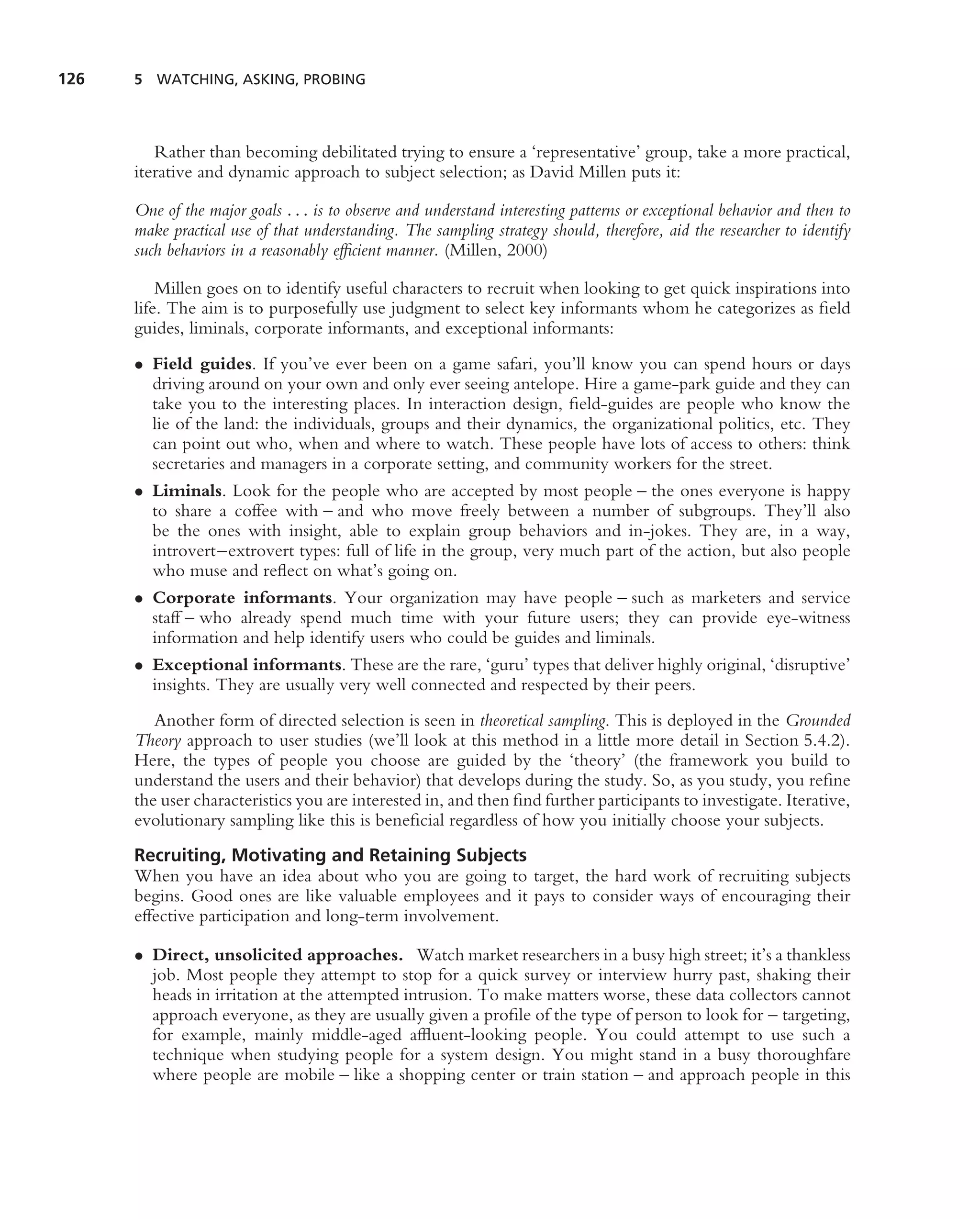 126   5 WATCHING, ASKING, PROBING




         Rather than becoming debilitated trying to ensure a ‘representative’ group, take a more practical,
      iterative and dynamic approach to subject selection; as David Millen puts it:

      One of the major goals . . . is to observe and understand interesting patterns or exceptional behavior and then to
      make practical use of that understanding. The sampling strategy should, therefore, aid the researcher to identify
      such behaviors in a reasonably efﬁcient manner. (Millen, 2000)

          Millen goes on to identify useful characters to recruit when looking to get quick inspirations into
      life. The aim is to purposefully use judgment to select key informants whom he categorizes as ﬁeld
      guides, liminals, corporate informants, and exceptional informants:
      • Field guides. If you’ve ever been on a game safari, you’ll know you can spend hours or days
        driving around on your own and only ever seeing antelope. Hire a game-park guide and they can
        take you to the interesting places. In interaction design, ﬁeld-guides are people who know the
        lie of the land: the individuals, groups and their dynamics, the organizational politics, etc. They
        can point out who, when and where to watch. These people have lots of access to others: think
        secretaries and managers in a corporate setting, and community workers for the street.
      • Liminals. Look for the people who are accepted by most people – the ones everyone is happy
        to share a coffee with – and who move freely between a number of subgroups. They’ll also
        be the ones with insight, able to explain group behaviors and in-jokes. They are, in a way,
        introvert–extrovert types: full of life in the group, very much part of the action, but also people
        who muse and reﬂect on what’s going on.
      • Corporate informants. Your organization may have people – such as marketers and service
        staff – who already spend much time with your future users; they can provide eye-witness
        information and help identify users who could be guides and liminals.
      • Exceptional informants. These are the rare, ‘guru’ types that deliver highly original, ‘disruptive’
        insights. They are usually very well connected and respected by their peers.
         Another form of directed selection is seen in theoretical sampling. This is deployed in the Grounded
      Theory approach to user studies (we’ll look at this method in a little more detail in Section 5.4.2).
      Here, the types of people you choose are guided by the ‘theory’ (the framework you build to
      understand the users and their behavior) that develops during the study. So, as you study, you reﬁne
      the user characteristics you are interested in, and then ﬁnd further participants to investigate. Iterative,
      evolutionary sampling like this is beneﬁcial regardless of how you initially choose your subjects.
      Recruiting, Motivating and Retaining Subjects
      When you have an idea about who you are going to target, the hard work of recruiting subjects
      begins. Good ones are like valuable employees and it pays to consider ways of encouraging their
      effective participation and long-term involvement.

      • Direct, unsolicited approaches. Watch market researchers in a busy high street; it’s a thankless
        job. Most people they attempt to stop for a quick survey or interview hurry past, shaking their
        heads in irritation at the attempted intrusion. To make matters worse, these data collectors cannot
        approach everyone, as they are usually given a proﬁle of the type of person to look for – targeting,
        for example, mainly middle-aged afﬂuent-looking people. You could attempt to use such a
        technique when studying people for a system design. You might stand in a busy thoroughfare
        where people are mobile – like a shopping center or train station – and approach people in this
 