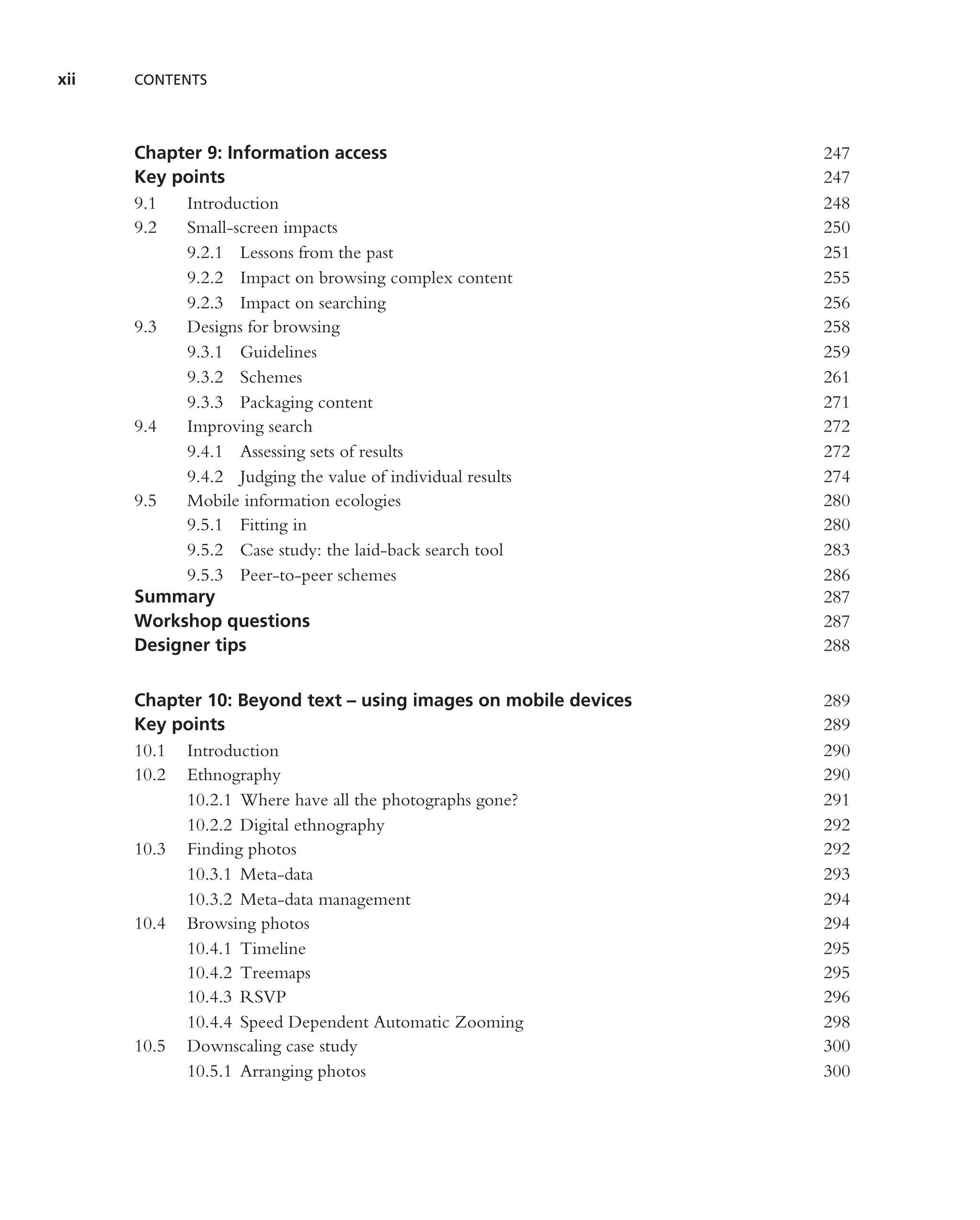 xii   CONTENTS




      Chapter 9: Information access                              247
      Key points                                                 247
      9.1  Introduction                                          248
      9.2  Small-screen impacts                                  250
           9.2.1 Lessons from the past                           251
           9.2.2 Impact on browsing complex content              255
           9.2.3 Impact on searching                             256
      9.3  Designs for browsing                                  258
           9.3.1 Guidelines                                      259
           9.3.2 Schemes                                         261
           9.3.3 Packaging content                               271
      9.4  Improving search                                      272
           9.4.1 Assessing sets of results                       272
           9.4.2 Judging the value of individual results         274
      9.5  Mobile information ecologies                          280
           9.5.1 Fitting in                                      280
           9.5.2 Case study: the laid-back search tool           283
           9.5.3 Peer-to-peer schemes                            286
      Summary                                                    287
      Workshop questions                                         287
      Designer tips                                              288


      Chapter 10: Beyond text – using images on mobile devices   289
      Key points                                                 289
      10.1 Introduction                                          290
      10.2 Ethnography                                           290
           10.2.1 Where have all the photographs gone?           291
           10.2.2 Digital ethnography                            292
      10.3 Finding photos                                        292
           10.3.1 Meta-data                                      293
           10.3.2 Meta-data management                           294
      10.4 Browsing photos                                       294
           10.4.1 Timeline                                       295
           10.4.2 Treemaps                                       295
           10.4.3 RSVP                                           296
           10.4.4 Speed Dependent Automatic Zooming              298
      10.5 Downscaling case study                                300
           10.5.1 Arranging photos                               300
 