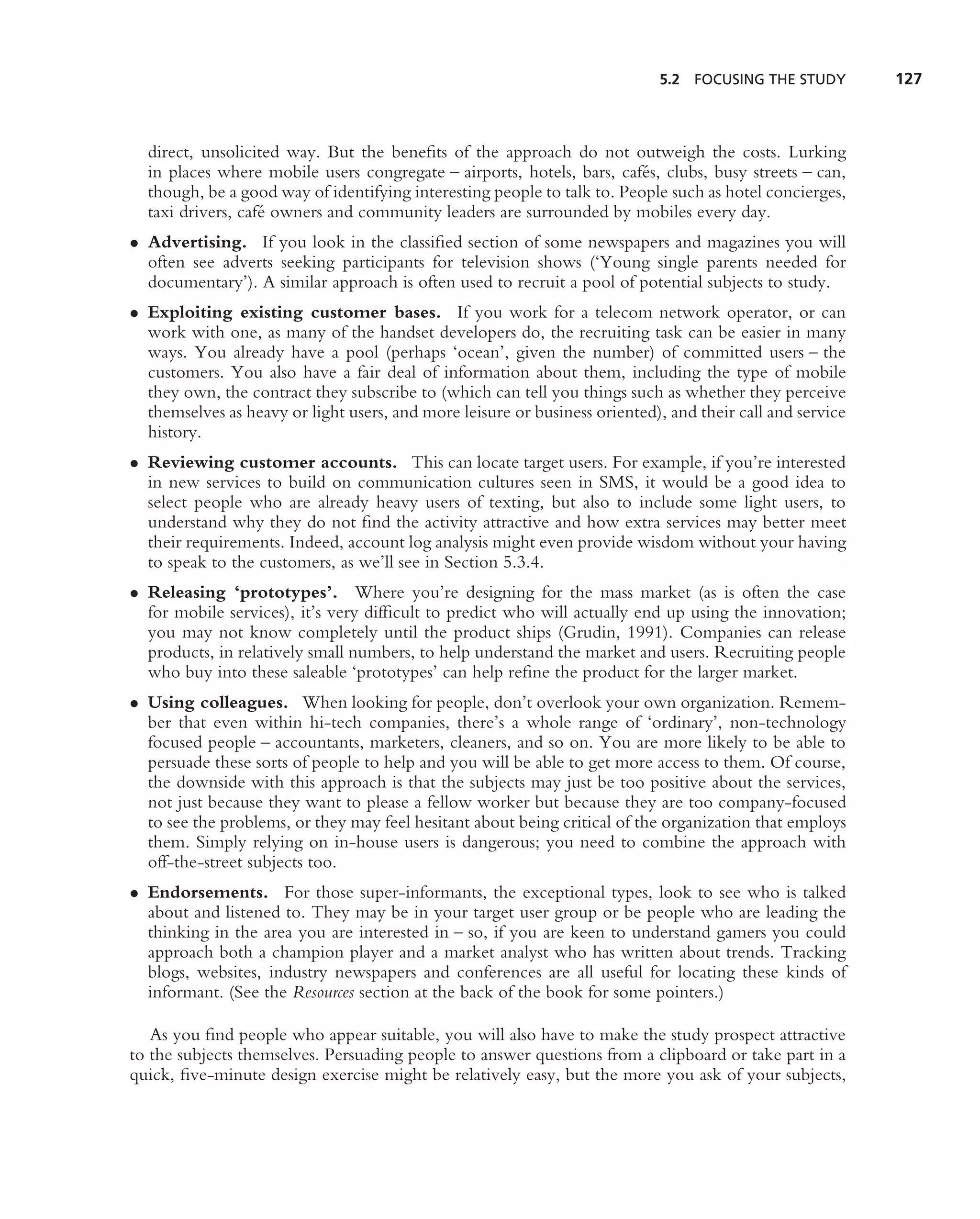 5.2 FOCUSING THE STUDY         127



  direct, unsolicited way. But the beneﬁts of the approach do not outweigh the costs. Lurking
  in places where mobile users congregate – airports, hotels, bars, caf´ s, clubs, busy streets – can,
                                                                         e
  though, be a good way of identifying interesting people to talk to. People such as hotel concierges,
  taxi drivers, caf´ owners and community leaders are surrounded by mobiles every day.
                   e
• Advertising. If you look in the classiﬁed section of some newspapers and magazines you will
  often see adverts seeking participants for television shows (‘Young single parents needed for
  documentary’). A similar approach is often used to recruit a pool of potential subjects to study.
• Exploiting existing customer bases. If you work for a telecom network operator, or can
  work with one, as many of the handset developers do, the recruiting task can be easier in many
  ways. You already have a pool (perhaps ‘ocean’, given the number) of committed users – the
  customers. You also have a fair deal of information about them, including the type of mobile
  they own, the contract they subscribe to (which can tell you things such as whether they perceive
  themselves as heavy or light users, and more leisure or business oriented), and their call and service
  history.
• Reviewing customer accounts. This can locate target users. For example, if you’re interested
  in new services to build on communication cultures seen in SMS, it would be a good idea to
  select people who are already heavy users of texting, but also to include some light users, to
  understand why they do not ﬁnd the activity attractive and how extra services may better meet
  their requirements. Indeed, account log analysis might even provide wisdom without your having
  to speak to the customers, as we’ll see in Section 5.3.4.
• Releasing ‘prototypes’. Where you’re designing for the mass market (as is often the case
  for mobile services), it’s very difﬁcult to predict who will actually end up using the innovation;
  you may not know completely until the product ships (Grudin, 1991). Companies can release
  products, in relatively small numbers, to help understand the market and users. Recruiting people
  who buy into these saleable ‘prototypes’ can help reﬁne the product for the larger market.
• Using colleagues. When looking for people, don’t overlook your own organization. Remem-
  ber that even within hi-tech companies, there’s a whole range of ‘ordinary’, non-technology
  focused people – accountants, marketers, cleaners, and so on. You are more likely to be able to
  persuade these sorts of people to help and you will be able to get more access to them. Of course,
  the downside with this approach is that the subjects may just be too positive about the services,
  not just because they want to please a fellow worker but because they are too company-focused
  to see the problems, or they may feel hesitant about being critical of the organization that employs
  them. Simply relying on in-house users is dangerous; you need to combine the approach with
  off-the-street subjects too.
• Endorsements. For those super-informants, the exceptional types, look to see who is talked
  about and listened to. They may be in your target user group or be people who are leading the
  thinking in the area you are interested in – so, if you are keen to understand gamers you could
  approach both a champion player and a market analyst who has written about trends. Tracking
  blogs, websites, industry newspapers and conferences are all useful for locating these kinds of
  informant. (See the Resources section at the back of the book for some pointers.)

   As you ﬁnd people who appear suitable, you will also have to make the study prospect attractive
to the subjects themselves. Persuading people to answer questions from a clipboard or take part in a
quick, ﬁve-minute design exercise might be relatively easy, but the more you ask of your subjects,
 