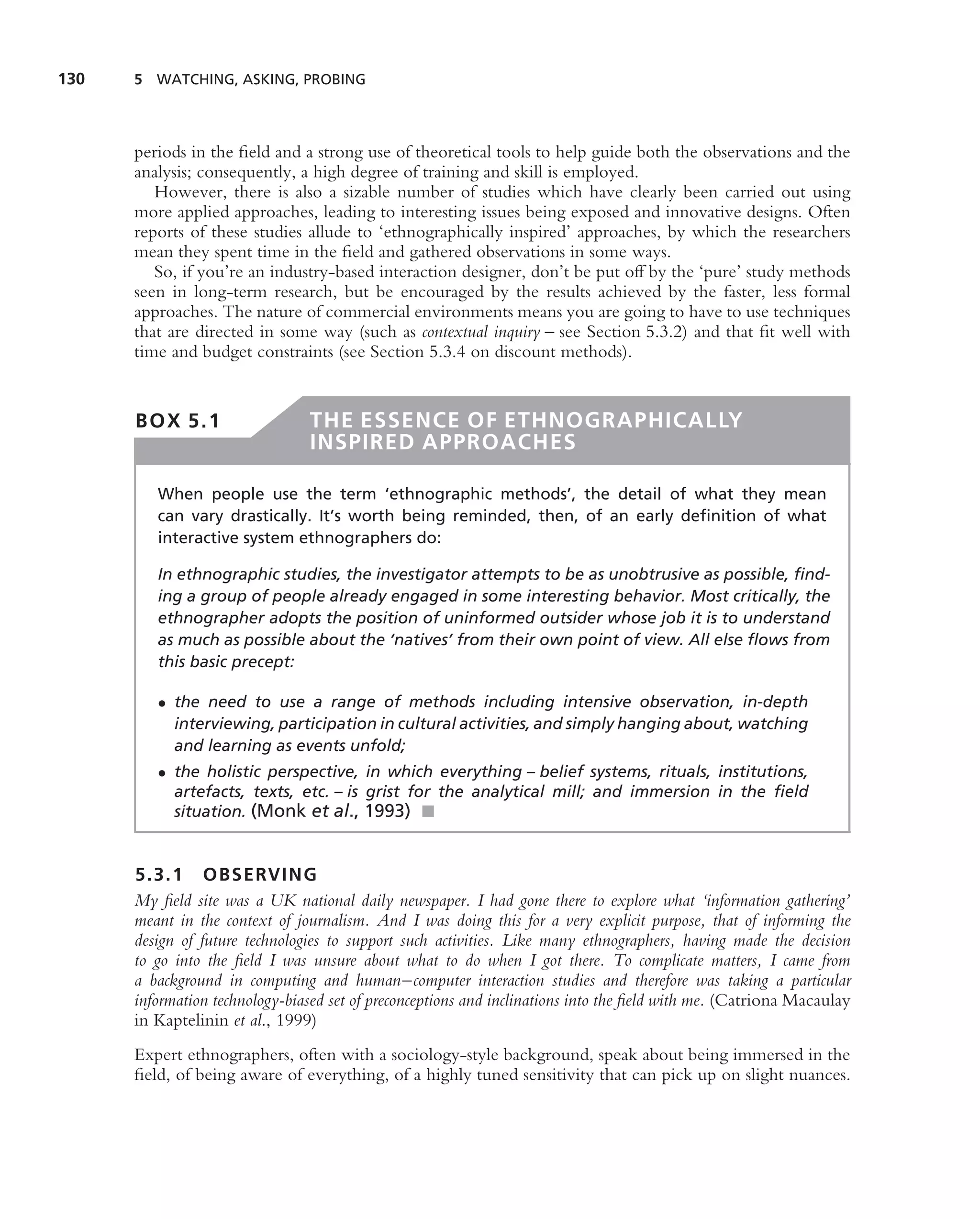 130   5 WATCHING, ASKING, PROBING




      periods in the ﬁeld and a strong use of theoretical tools to help guide both the observations and the
      analysis; consequently, a high degree of training and skill is employed.
         However, there is also a sizable number of studies which have clearly been carried out using
      more applied approaches, leading to interesting issues being exposed and innovative designs. Often
      reports of these studies allude to ‘ethnographically inspired’ approaches, by which the researchers
      mean they spent time in the ﬁeld and gathered observations in some ways.
         So, if you’re an industry-based interaction designer, don’t be put off by the ‘pure’ study methods
      seen in long-term research, but be encouraged by the results achieved by the faster, less formal
      approaches. The nature of commercial environments means you are going to have to use techniques
      that are directed in some way (such as contextual inquiry – see Section 5.3.2) and that ﬁt well with
      time and budget constraints (see Section 5.3.4 on discount methods).


      BOX 5.1                   THE ESSENCE OF ETHNOGRAPHICALLY
                                INSPIRED APPROACHES

         When people use the term ‘ethnographic methods’, the detail of what they mean
         can vary drastically. It’s worth being reminded, then, of an early deﬁnition of what
         interactive system ethnographers do:

         In ethnographic studies, the investigator attempts to be as unobtrusive as possible, ﬁnd-
         ing a group of people already engaged in some interesting behavior. Most critically, the
         ethnographer adopts the position of uninformed outsider whose job it is to understand
         as much as possible about the ‘natives’ from their own point of view. All else ﬂows from
         this basic precept:

         • the need to use a range of methods including intensive observation, in-depth
           interviewing, participation in cultural activities, and simply hanging about, watching
           and learning as events unfold;
         • the holistic perspective, in which everything – belief systems, rituals, institutions,
           artefacts, texts, etc. – is grist for the analytical mill; and immersion in the ﬁeld
           situation. (Monk et al., 1993) ■


      5.3.1 OBSERVING
      My ﬁeld site was a UK national daily newspaper. I had gone there to explore what ‘information gathering’
      meant in the context of journalism. And I was doing this for a very explicit purpose, that of informing the
      design of future technologies to support such activities. Like many ethnographers, having made the decision
      to go into the ﬁeld I was unsure about what to do when I got there. To complicate matters, I came from
      a background in computing and human–computer interaction studies and therefore was taking a particular
      information technology-biased set of preconceptions and inclinations into the ﬁeld with me. (Catriona Macaulay
      in Kaptelinin et al., 1999)
      Expert ethnographers, often with a sociology-style background, speak about being immersed in the
      ﬁeld, of being aware of everything, of a highly tuned sensitivity that can pick up on slight nuances.
 
